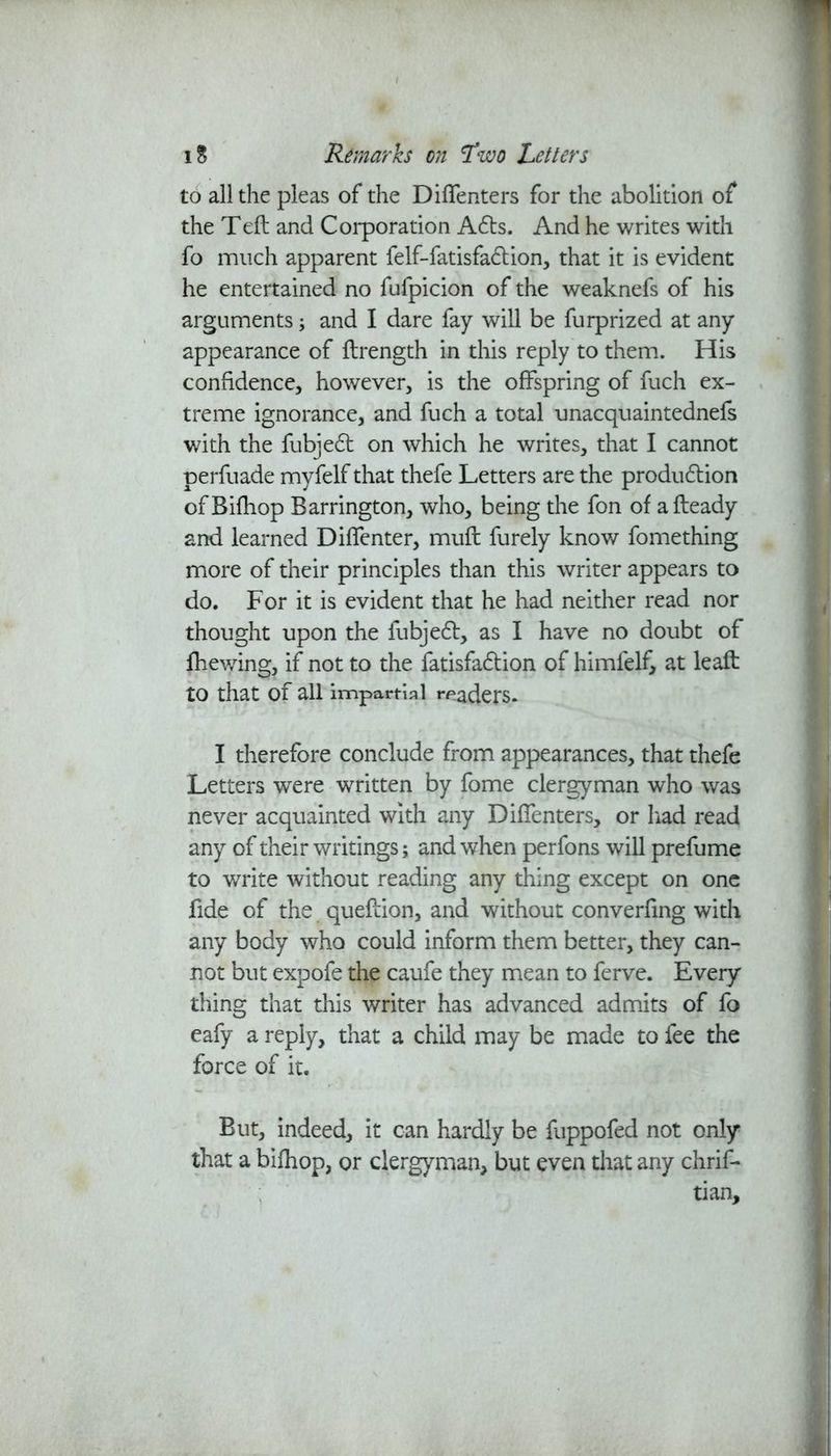 to all the pleas of the Diffenters for the abolition of the Teft and Corporation Adts. And he writes with fo much apparent felf-fatisfadtion, that it is evident he entertained no fufpicion of the weaknefs of his arguments; and I dare fay will be furprized at any appearance of ftrength in this reply to them. His confidence, however, is the offspring of fuch ex- treme ignorance, and fuch a total unacquaintednefs with the fubjedt on which he writes, that I cannot perfuade myfelf that thefe Letters are the production ofBifhop Barrington, who, being the fon of afteady and learned Diffenter, muft furely know fomething more of their principles than this writer appears to do. For it is evident that he had neither read nor thought upon the fubjedt, as I have no doubt of fhewing, if not to the fatisfadtion of himfelf, at leaft to that of all impartial readers. I therefore conclude from appearances, that thefe Letters were written by fome clergyman who was never acquainted with any Diffenters, or had read any of their writings; and when perfons will prefume to write without reading any thing except on one fide of the queftion, and without converfing with any body who could inform them better, they can- not but expofe the caufe they mean to ferve. Every thing that this writer has advanced admits of fo eafy a reply, that a child may be made to fee the force of it. But, indeed, it can hardly be fuppofed not only that a bifhop, or clergyman, but even that any chrif- tian.
