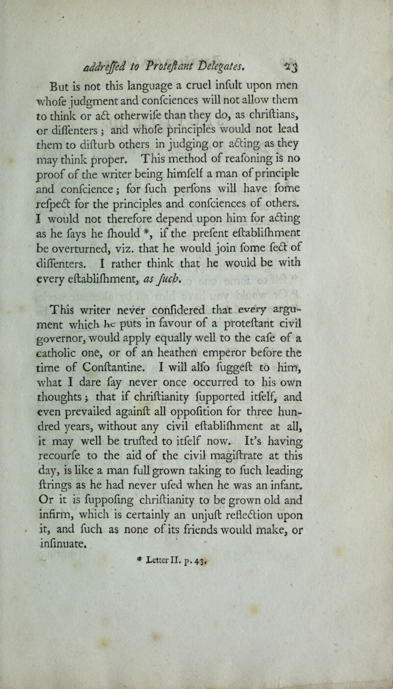 But is not this language a cruel infult upon men whole judgment and confciences will not allow them to think or ad otherwife than they do, as chriftians, or diffenters; and whole principles would not lead them to dilturb others in judging or ading as they may think proper. This method of reafoning is no proof of the writer being himfelf a man of principle and confcience; for fuch perfons will have fome relped for the principles and confciences of others. I would not therefore depend upon him for ading as he fays he Ihould *, if the prefent eftablilhment be overturned, viz. that he would join fome fed of diffenters. I rather think that he would be with every eftablilhment, as fuch. This writer never confide red that every argu- ment which He puts in favour of a proteftant civil governor, would apply equally well to the cafe of a catholic one, or of an heathen emperor before the time of Conftantine. I will alfo fuggeft to him, what I dare fay never once occurred to his own thoughts 3 that if chriftianity fupported itfelf, and even prevailed againft all oppofition for three hun- dred years, without any civil eftablilhment at all, it may well be trufted to itfelf now. It's having recourfe to the aid of the civil magiftrate at this day, is like a man full grown taking to fuch leading firings as he had never ufed when he was an infant. Or it is fuppofing chriftianity to be grown old and infirm, which is certainly an unjuft refledion upon it, and fuch as none of its friends would make, or infinuate.