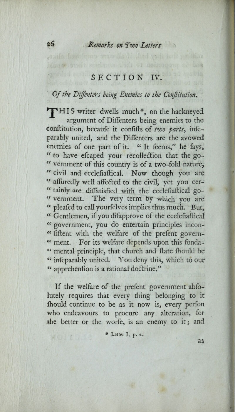 SECTION IV. Of the Lijfenters being Enemies to the Confiitution. ^JpHIS writer dwells much*, on the hackneyed argument of Diflenters being enemies to the confiitution, becaufe it confifls of two parts, infe- parably united, and the Diflenters are the avowed enemies of one part of it. “ It feems,” he fays, <f to have efcaped your recollection that the go- <c vernment of this country is of a two-fold nature, cc civil and ecclefiaflical. Now though you are cc affuredly well affected to the civil, yet you cer- cc tainly are diflatisfied with the ecclefiaflical go- <c vernment. The very term by ^Kich you are “ pleafed to call yourfelves implies thus much. But, cc Gentlemen, if you difapprove of the ecclefiaflical “ government, you do entertain principles incon- fC fiflent with the welfare of the prefent govern- iC ment. For its welfare depends upon this funda- cc mental principle, that church and flate fhould be “ infeparably united. You deny this, which to our “ apprehenfion is a rational docffrine.” If the welfare of the prefent government abfo- lutely requires that every thing belonging to it fhould continue to be as it now is, every perfon who endeavours to procure any alteration, for the better or the worfe, is an enemy to it and as