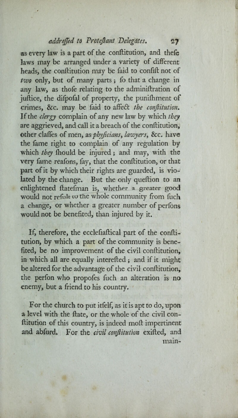 as every law is a part of the conftitution, and thefe laws may be arranged under a variety of different heads, the conftitution may be faid to confift not of two only, but of many parts; fo that a change in any law, as thofe relating to the adminiftration of juftice, the dilpofal of property, the punifhment of crimes, &c. may be faid to affedt the conftitution. If the clergy complain of any new law by which they are aggrieved, and call it a breach of the conftitution, other claffes of men, as phyficians, lawyers, &c. have the fame right to complain of any regulation by which they fhould be injured; and may, with the very fame reafons, fay, that the conftitution, or that part of it by which their rights are guarded, is vio- lated by the change. But the only queftion to an enlightened ftatefman is, whether a greater good would not refult to the whole community from fuch a change, or whether a greater number of perfons would not be benefited, than injured by it. If, therefore, the ecclefiaftical part of the confti- tution, by which a part of the community is bene- fited, be no improvement of the civil conftitution, in which all are equally interefted; and if it might be altered for the advantage of the civil conftitution, the perfon who propofes fuch an alteration is no enemy, but a friend to his country. For the church to put itfel£ as it is apt to do, upon a level with the ftate, or the whole of the civil con- ftitution of this country, is indeed moft impertinent and abfurd. For the civil conftitution exifted, and main-