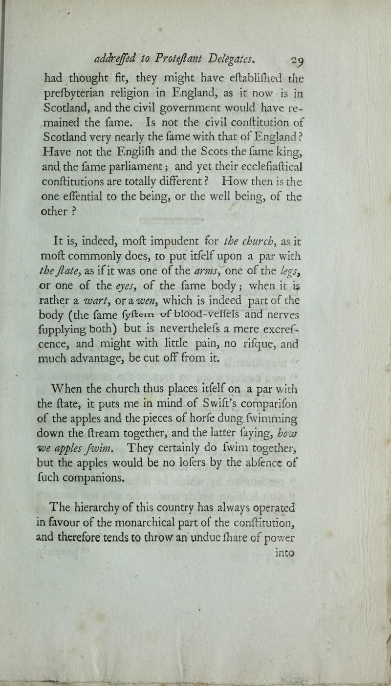 had thought fit, they might have edablidied the prefbyterian religion in England, as it now is in Scotland, and the civil government would have re- mained the fame. Is not the civil conftitution of Scotland very nearly the fame with that of England ? Have not the Englifh and the Scots the fame king, and the fame parliament; and yet their ecclefiadical conditutions are totally different ? How then is the one effential to the being, or the well being, of the other ? It is, indeed, mod: impudent for the church, as it mod: commonly does, to put itfelf upon a par with the ft ate, as if it was one of the «, one of the legs, or one of the eyes, of the fame body; when it i$ rather a wart, or a wen, which is indeed part of the body (the fame fyftem vC blood-veilels and nerves fupplymg both) but is neverthelefs a mere excref- cence, and might with little pain, no rifque, and much advantage, be cut off from it. When the church thus places itfelf on a par with the date, it puts me in mind of Swift's comparifon of the apples and the pieces of horfe dung fwimming down the dream together, and the latter faying, how we apples Jwim. They certainly do fwim together, but the apples would be no lofers by the abfence of fuch companions. The hierarchy of this country has always operated in favour of the monarchical part of the conditution, and therefore tends to throw an undue fhare of power into