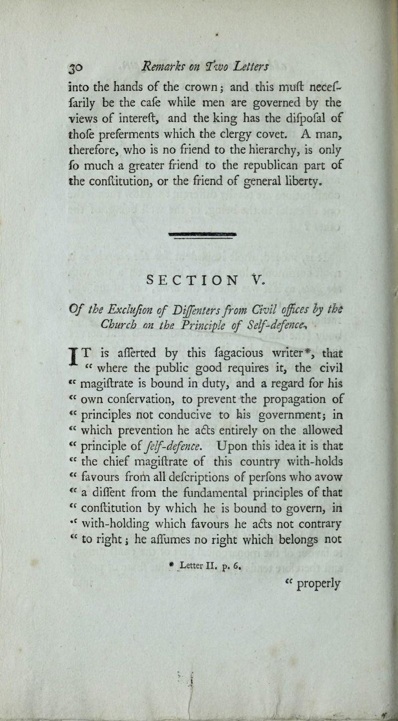 into the hands of the crown; and this muft necef- farily be the cafe while men are governed by the views of intereft, and the king has the difpofal of thofe preferments which the clergy covet. A man, therefore, who is no friend to the hierarchy, is only fo much a greater friend to the republican part of the conftitution, or the friend of general liberty. SECTION V. Of the Exclufion of Diffienters from Civil offices by the Church on the Principle of Self-defence^ TT is aflerted by this fagacious writer*, that cc where the public good requires it, the civil <c magiftrate is bound in duty, and a regard for his <c own confervation, to prevent the propagation of €C principles not conducive to his government j in <c which prevention he adls entirely on the allowed <f principle of felf-defence. Upon this idea it is that cc the chief magiftrate of this country with-holds <c favours from all defcriptions of perfons who avow <c a diflent from the fundamental principles of that <c conftitution by which he is bound to govern, in •c with-holding which favours he a£ts not contrary “ to right j he alfumes no right which belongs not # Letter II. p. 6, cc properly