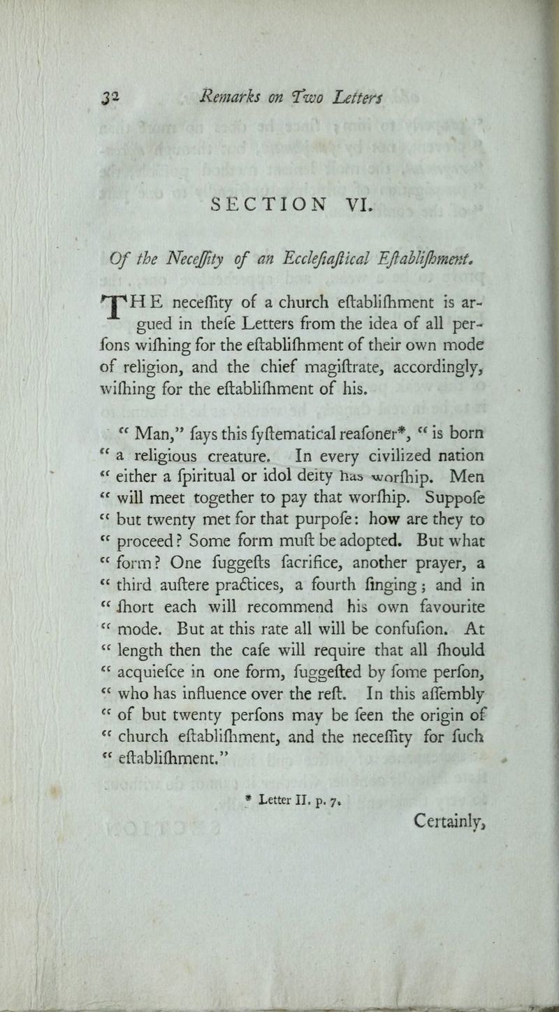 SECTION VL Of the Necejfity of an Ecclefiaftical Eftablifhmetit, ^jpHE neceflity of a church eftablifoment is ar- gued in thefe Letters from the idea of all per- fons wifoing for the eftablifoment of their own mode of religion, and the chief magiftrate, accordingly, wifoing for the eftablifoment of his. Cf Man,” fays this fyftematical reafoner*, “ is born “ a religious creature. In every civilized nation l< either a fpiritual or idol deity has worfoip. Men <c will meet together to pay that worfoip. Suppofe cc but twenty met for that purpofe: how are they to cc proceed? Some form muft be adopted. But what <c form? One fuggefts facrifice, another prayer, a “ third auftere pra£tices, a fourth finging; and in “ foort each will recommend his own favourite “ mode. But at this rate all will be confufton. At “ length then the cafe will require that all foould <c acquiefce in one form, fuggefted by fome perfon, “ who has influence over the reft. In this aflembly cc of but twenty perfons may be feen the origin of cc church eftablifoment, and the neceflity for fuch <c eftablifoment.” * Letter II. p. 7. Certainly,