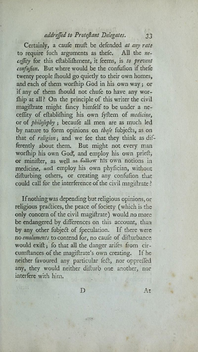 Certainly, a caufe muft be defended at any rate to require fuch arguments as thefe. All the ne- ceftity for this eflablifhment, it feems, is to prevent confufton. But where would be the confufion if thefe twenty people fhould go quietly to their own homes, and each of them worfhip God in his own way 5 or if any of them fhould not chufe to have any wor- fhip at all ? On the principle of this writer the civil magiflrate might fancy himfelf to be under a ne- cefllty of eflablifhing his own fyflem of medicine, or of philojophy ; becaufe all men are as much led by nature to form opinions on thefe fubjedls, as on that of religion; and we fee that they think as dif- ferently about them. But might not every man worfhip his own God', and employ his own pried, or minifter, as well as follow his ov/n notions in medicine, and employ his own phyfician, without diflurbing others, or creating any confufion that could call for the interference of the civil magiflrate ? If nothing was depending but religious opinions, or religious pradlices, the peace of fociety (which is the only concern of the civil magiflrate) would no more be endangered by differences on this account, than by any other fubjedt of fpeculation. If there were no emoluments to contend for, no caufe of diflurbance. would exifl; fo that all the danger arifes from cir- cumflances of the magiflrate’s own creating. If he neither favoured any particular fedl, nor opprelfed any, they would neither diflurb one another, nor interfere with him. D At
