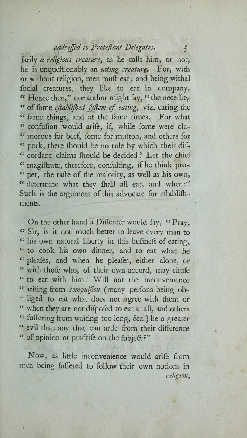 farily a religious creature, as he calls him, or not, he is unqueftionably an eating creature For, with or without religion, men muft eat and being withal focial creatures, they like to eat in company. <c Hence then,” our author might fay, “ the neceffity “ of fome efiablijhed Jyftem of eatings viz. eating the “ fame things, and at the fame times. For what “ confufion would arife, if, while fome were cla- “ morous for beef, fome for mutton, and others for “ pork, there ftiould be no rule by which their dif- “ cordant claims fliould be decided ? Let the chief “ magiftrate, therefore, confulting, if he think pro-. “ per, the tafte of the majority, as well as his own, “determine what they fhall all eat, and when:” Such is the argument of this advocate for eftablifh- ments. ... 1 . On the other hand a Diflenter would fay, cc Pray, “ Sir, is it not much better to leave every man to “ his own natural liberty in this bufinefs of eating, “ to cook his own dinner, and to eat what he cc pleafes, and when he pleafes, either alone, or “ with thofe who, of their own accord, may chufe “to eat with him? Will not the inconvenience “ arifmg from compulficn (many perfons being ob- *c liged to eat what does not agree with them or “ when they are not difpofed to eat at all, and others “ fuffering from waiting too long, &c.) be a greater “ evil than any that can arife from their difference “ of opinion or pra&ife on the fubjeft ?” Now, as little inconvenience would arife from men being fuffered to follow their own notions in religion,