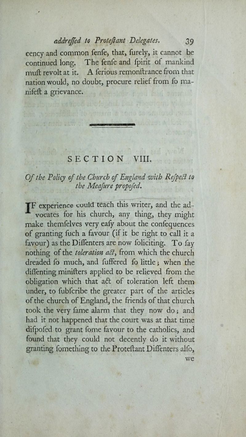 cency and common fenfe, that, furely, it cannot be continued long. The fenfe and fpirit of mankind mult revolt at it. A ferious remonftrance from that nation would, no doubt, procure relief from fo ma- nifeft a grievance. SECTION VIII. Of the Policy of the Church cf England with Refpecl to the Meafure propofed. TF experience could teach this writer, and the ad- A vocates for his church, any thing, they might make themfelves very eafy about the confequences of granting fuch a favour (if it be right to call it a favour) as the Dilfenters are now foliciting. To fay nothing of the toleration from which the church dreaded fo much, and fuffered fo little; when the dilfenting minifters applied to be relieved from the obligation which that a£t of toleration left them under, to fubfcribe the greater part of the articles of the church of England, the friends of that church took the very fame alarm that they now do; and had it not happened that the court was at that time difpofed to grant fome favour to the catholics, and found that they could not decently do it without granting fomething to the Proteftant Dilfenters alfo, we