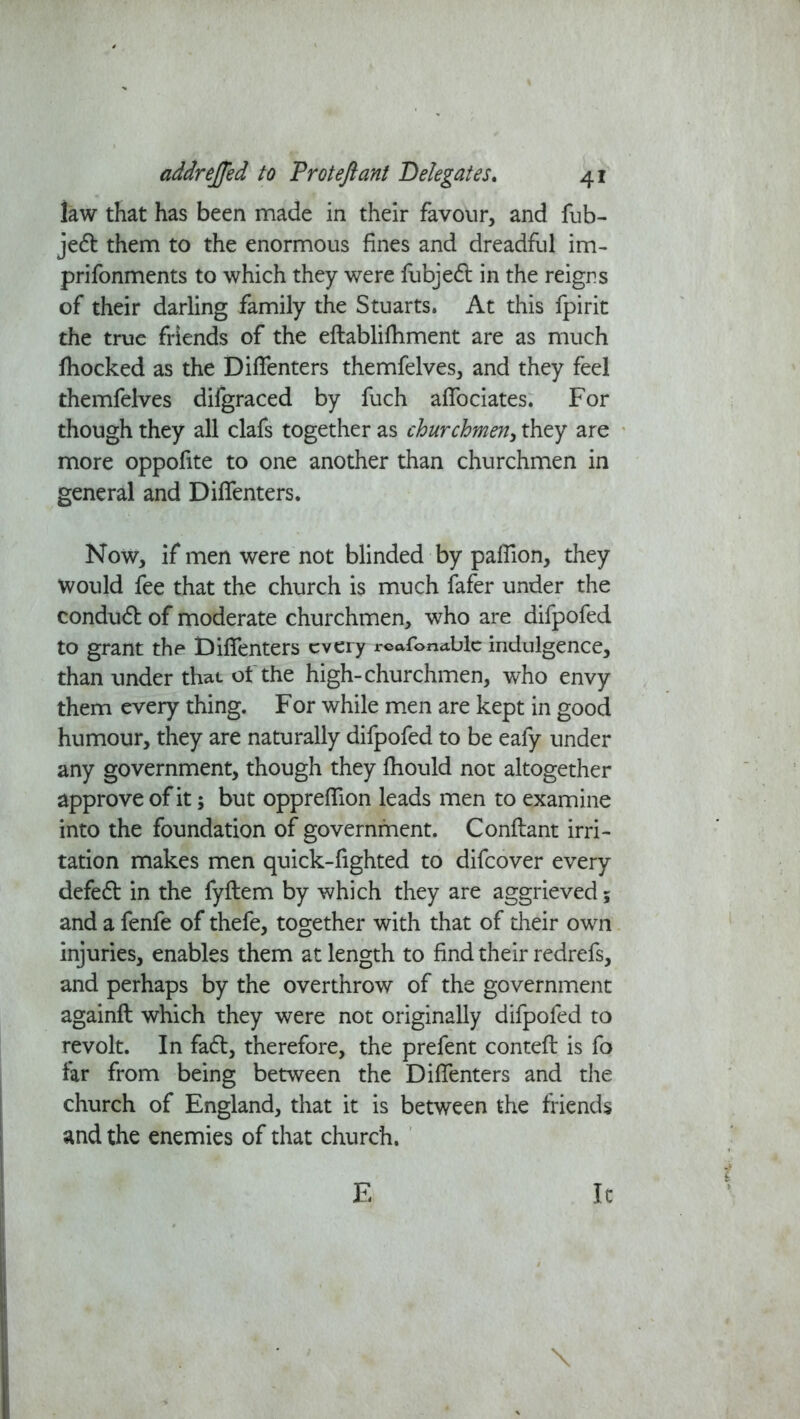 law that has been made in their favour, and fub- jedt them to the enormous fines and dreadful im- prifonments to which they were fubjedl in the reigns of their darling family the Stuarts. At this fpirit the true friends of the eflablifhment are as much fhocked as the DifTenters themfelves, and they feel themfelves difgraced by fuch affociates. For though they all clafs together as churchmen, they are more oppofite to one another than churchmen in general and DifTenters. Now, if men were not blinded by pafTion, they Would fee that the church is much fafer under the conduct of moderate churchmen, who are difpofed to grant the DifTenters every rcafonablc indulgence, than under that ot the high-churchmen, who envy them every thing. For while men are kept in good humour, they are naturally difpofed to be eafy under any government, though they fhould not altogether approve of it; but opprefTion leads men to examine into the foundation of government. Conflant irri- tation makes men quick-fighted to difeover every defedt in the fyftem by which they are aggrieved; and a fenfe of thefe, together with that of their own injuries, enables them at length to find their redrefs, and perhaps by the overthrow of the government againfl which they were not originally difpofed to revolt. In fadt, therefore, the prefent contefl is fo far from being between the DifTenters and the church of England, that it is between the friends and the enemies of that church. \ E It