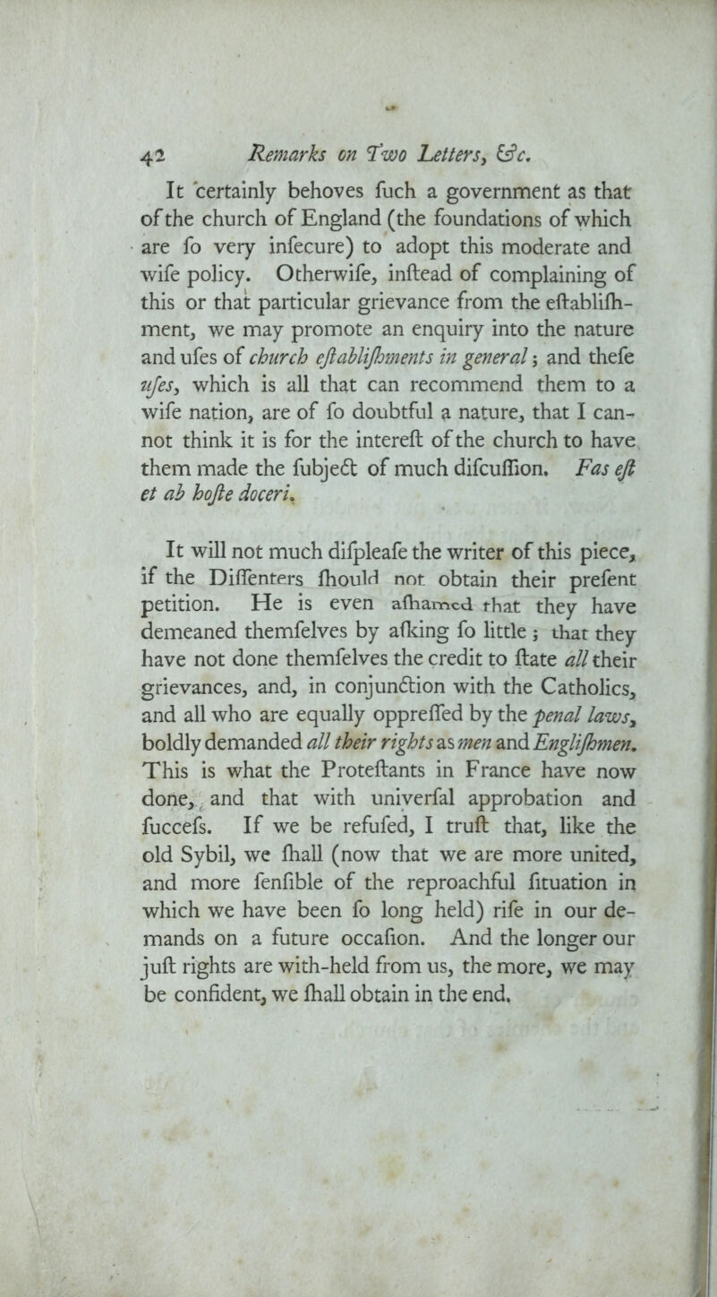 It certainly behoves fuch a government as that of the church of England (the foundations of which are fo very infecure) to adopt this moderate and wife policy. Otherwife* inftead of complaining of this or that particular grievance from the eftablifh- ment, we may promote an enquiry into the nature and ufes of church eftablijhments in general; and thefe ufes3 which is all that can recommend them to a wife nation* are of fo doubtful a nature* that I can- not think it is for the intereft of the church to have them made the fubjed of much difcuflion. Fas efi et ab hofte doceru It will not much dilpleafe the writer of this piece, if the Dilfenters fhoulrl not obtain their prefent petition. He is even alhamcd that they have demeaned themfelves by afking fo little ; that they have not done themfelves the credit to ftate all their grievances* and, in conjundion with the Catholics, and all who are equally oppreffed by the penal laws> boldly demanded all their rights as men and Englijhmen. This is what the Proteftants in France have now done,: and that with univerfal approbation and fuccefs. If we be refufed* I trull that, like the old Sybil* we lhall (now that we are more united, and more fenfible of the reproachful fituation in which we have been fo long held) rife in our de- mands on a future occafion. And the longer our juft rights are with-held from us* the more, we may be confident, we lhall obtain in the end,