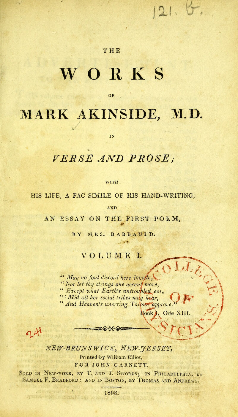 THE WORKS OF MARK AKINSIDE, M.D. IN VERSE JND PROSE; WITH HIS LIFE, A FAC SIMILE OF HIS HAND-WRITING, AND AN ESSAY ON THE FIRST POEM, BY MRS. BARB A UX D. •q,A' NE V/-BRUNSIVICK, NE W-JEESET, Printed by William Elliot, FOR JOHN GARNETT. Sold in New-york, by T. and J. Swords; in Philadelphia, by Samuel F. Bradford : and in Boston, by Thomas and Andhev/s. 1808.