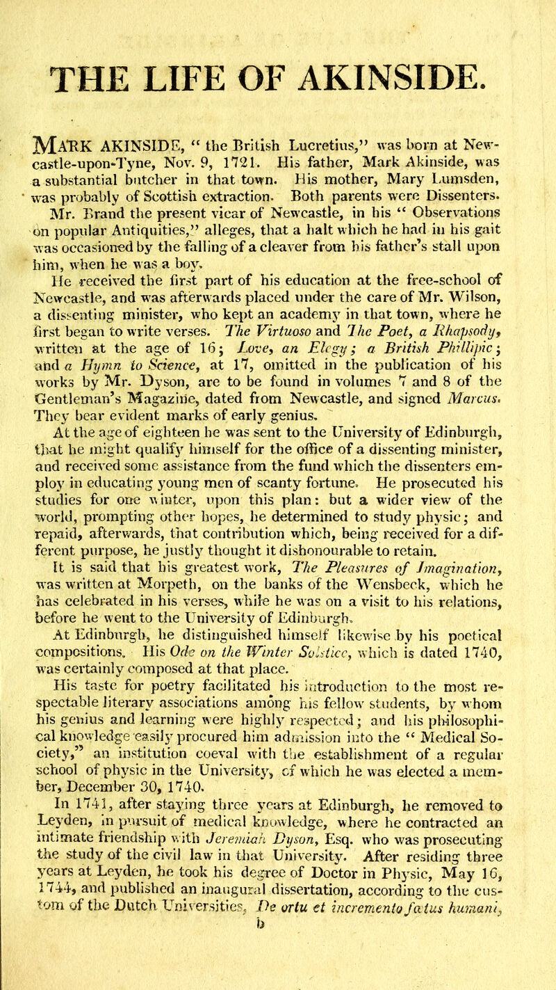 THE LIFE OF AKINSIDE MaTK AKINSIDE, “ the British Lucretius,” was born at Nev> castle-upon'Tyne, Nov. 9, 1721. His father, Mark Akinside, was a substantial butcher in that town. His mother, Mary l.umsden, was probably of Scottish extraction. Both parents were Dissenters. Mr. Brand the present vicar of Newcastle, in his “ Observations on popular Antiquities,” alleges, that a halt which he had in his gait was occasioned by the falling of a cleaver from bis father’s stall upon him, when he was a boy. He received the first part of his education at the frce-school of Newcastle, and w as afterwards placed under the care of Mr. Wilson, a dissenting ministei', who kept an academy in that town, where he first began to write verses. The Virtuoso and 7he Poet, a Rhapsody, written at the age of 16 j Love, an Elegy; a British Phi Hi pic; and a Elymn to Science, at 17, omitted in the publication of his works by Mr. Dyson, are to be found in volumes 7 and 8 of the Gentleman’s Magazine, dated from Newcastle, and signed Marcus. They bear evident marks of early genius. At the age of eighteen he was sent to the University of Edinburgh, that he might qiialif}’’ himself for the office of a dissenting minister, and received some assistance from the fund which the dissenters em- ploy in educating young men of scanty fortune. He prosecuted his studies for one winter, upon this plan: but a wuder view' of the world, prompting other liopes, he determined to study physic; and repaid, afterv/ards, that contribution which, being received for a dif- ferent purpose, he justlj'^ thought it dishonourable to retain. It is said that his greatest work. The Pleasures of Imagination, was wu'itten at Morpeth, on the banks of the Wensbeck, which he has celebrated in his verses, while he was on a visit to his relations, before he went to the University of Edinburgh. At Edinburgh, he distinguished himself likew'ise by his poetical compositions. His Ode on the Winter Solstice, which is dated 1740, was certainly composed at that place. His taste for poetry facilitated his introduction to the most re- spectable literary associations among his fellow students, by whom his genius and learning were highly respected; and his philosophi- cal knowledge easily procured him admission into the “ Medical So- ciety,” an institution coeval wdth the establishment of a regular school of physic in the University, cf w hich he was elected a mem- ber, December 30, 1740. In 1741, after staying three years at Edinburgh, he removed to Leyden, in pursuit of medical knitwledge, where he contracted an intimate friendship w ith Jerevdah Dyson, Esq. who was prosecuting the study of the civil law in that University. After residing three years at Leyden, he took his degree of Doctor in Physic, May 16, 1744, and published an inaugural dissertation, according to the cus- tom of the Dutch Universities, De ortu et incremento fa tus humani,