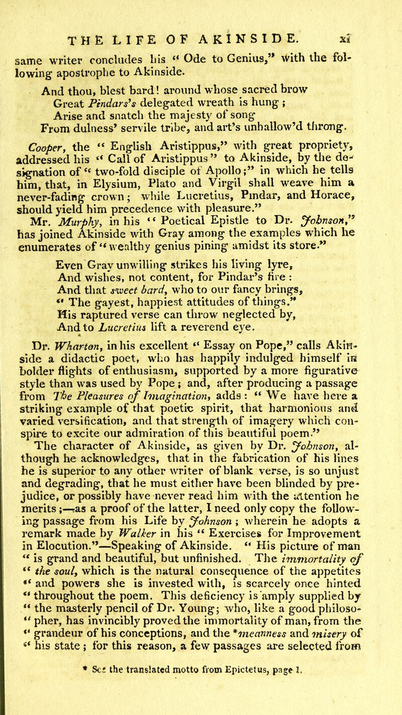 same writer concludes bis “ Ode to Genius,” with the fol- lowing apostrophe to Akinside. And thou, blest bard! around whose sacred brow Great Pindars^s delegated wreath is hung ; Arise and snatch the majesty of song From dulness’ servile tribe, and art’s unhallow’d tJirong. Cooper, the “ English Aristippus,” with great propriety, addressed his “ Call of Aristippus” to Akinside, by the de- signation oftwo-fold disciple of Apollo;” in which he tells him, that, in Elysium, Plato and Virgil shall weave him a never-fading crown; while Lucretius, Pindar, and Horace, should yield him precedence with pleasure.” Mr. Murphy, in his “Poetical Epistle to Dr. yohnsonP has joined Akinside with Gray among the examples which he enumerates of “ wealthy genius pining amidst its store.” Even Gray unwilling strikes his living lyre. And wishes, not content, for Pindar’s fire : And that sv^eet bard, who to our fancy brings, “ The gayest, happiest attitudes of things.’* Mis raptured verse can throw neglected by, And to Lucretius lift a reverend eye. Dr. Wharton, in his excellent “ Essay on Pope,” calls Akin- side a didactic poet, who has happily indulged himself Iia bolder flights of enthusiasm, supported by a more figurative style than was used by Pope ; and, after producing a passage from The Pleasures of Imagination, adds : “We have here a striking example of that poetic spirit, that harmonious and varied versification, and that strength of imagery which con- spire to excite our admiration of this beautiful poem.” The character of Akinside, as given by Dr. fohnson, al- though he acknowledges, that in the fabrication of his lines he is superior to any other writer of blank verse, is so unjust and degrading, that he must either have been blinded by pre- judice, or possibly have never read him with the attention he meritsras a proof of the latter, I need only copy the follow - ing passage from his Life by Johnson ; wherein he adopts a remark made by Walker in his “ Exercises for Improvement in Elocution.”—Speaking of Akinside. “ His picture of man “ is grand and beautiful, but unfinished. The immortality of “ the soul, which is the natural consequence of the appetites and powers she is invested with, is scarcely once hinted “ throughout the poem. This deficiency is amply supplied by “ the masterly pencil of Dr. Young; who, like a good phlloso- “ pher, has invincibly proved the immortality of man, from the grandeur of his conceptions, and the *meanness and misery of “ his state ; for this reason, a few passages are selected from * Sc* the translated motto from Epictetus, page 1.