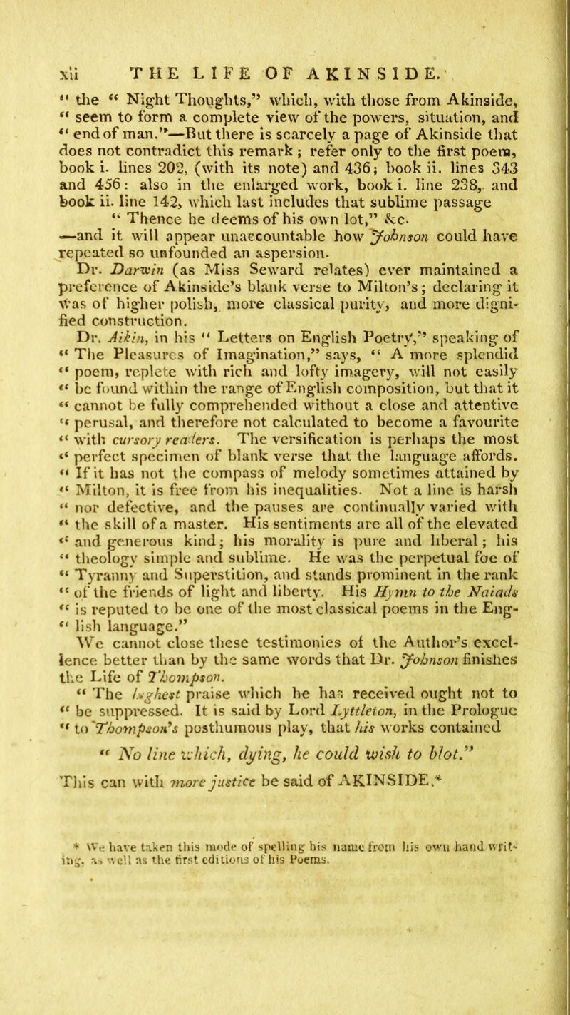 “ tJie “ Night Thoughts,” which, with those from Akinslde, “ seem to form a complete view of the powers, situation, and “ end of man.”—But there is scarcely a page of Akinside that does not contradict this remark ; refer only to the first poena, book i. lines 202, (with its note) and 436; book ii. lines 343 and 456: also in the enlarged work, book i. line 238, and book ii. line 142, which last includes that sublime passage ‘‘ Thence he deems of his own lot,” &c. —and it will appear unaccountable how Johnson could have repeated so unfounded an aspersion. Dr. Darv:in (as Miss Seward relates) ever maintained a preference of Akinsidc’s blank verse to Milton’s; declaring it Was of higher polish, more classical purity, and more digni* fied construction. Dr. Aikin, in his “ Letters on English PoetrV,” speaking of “ The Pleasures of Imagination,” says, “ A more splendid “ poem, replete with rich and lofty imagery, v/ill not easily 1)C found within tlie range of English composition, but that it cannot be fully compreliended without a close and attentive “ perusal, and therefore not calculated to become a favourite “ with cursory readers. The versification Is perhaps the most perfect specimen of blank verse that the language affords. “ If it has not the compas.s of melody sometimes attained by “ Milton, it is free froni his inequalities. Not a line is harsh “ nor defective, and the pauses are continually varied with the skill of a master. His sentiments arc all of the elevated and generous kind; his morality is pure and liberal; his “ theology simple and sublime. He was the perpetual foe of “ Tyranny and Superstition, and stands prominent in the rank “ of the friends of light and liberty. His Hymn to the Naiads is reputed to be one of the most classical poems in the Eng- “ lish language.” ^Vc cannot close these testimonies of the Author’s excel- lence better than by th-e same words that Dr. Johnson finishes the Ifife of Thompson. “ The Lghest praise which he has received ought not to “ be suppressed. It is said by Lord Lyttleion, in the Prologue ** io'Tho7npsofds posthumous play, that/i/j works contained ** No line v:hich, di/ing, he could wish to hlotN Tills can with more justice be said of AKINSIDE.* * \v.e have taken this mode of spelling his name from his own hand writ- ing, a, AcU as the first editions of his I’oeras,