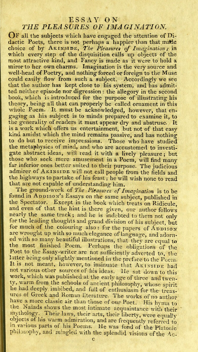 ESSAY ON THE PLEASURES OF IMAGINATION. Of all the subjects which have en^^agecl the attention of Di- dactic Poets, there is not perhaps a happier than that inalde choice of by Akinside, The Pleasures of Imagination; in which every step of the disquisition calls up objects of the most attractive kind, and Fancy is made as it were to hold a mirorto her own charms. Imagination is the very source and well-head of Poetry, and nothing forced or foreign to tlie Muse could easily flow from such a subject. Accordingly we see that the author has kept close to his system, and has admit- ted neither episode nor digression : the allegory in the second book, which is introduced for the purpose of illustrating his theory, being all that can properly be called ornament in this whole Poem. It must be acknowledged, however, that en- gaging as his subject is to minds prepared to examine it, to the generality of readers it must appear dry and abstruse. It is a work which offers us entertainment, but not of that easy kind amidst which the mind remains passive, and has nothing to do but to receive impressions. Those who have studied the metaphysics of mind, and who are accustomed to investi- gate abstract ideas, will read it with a lively pleasure; but those who seek mere amusement in a Poem, will find many far inferior ones better suited to their purpose. The judicious admirer of A kin side will not call people from the fields and the highways to partake of his feast; he will wish none to read that are not capable of understanding him. The ground-work of The Pleasures of Imagination is to be found in Addison’s Essays on the same subject, published in the Spectator. Except in the book which treats on P*.idicule, and even of that the liint is tliere given, our author follows nearly the same track; and he is indebted to them not only for the leading thoughts and grand division of Ids subject, but for much of the colouring also: for the papers of Addison are wrought up with so much elegance of language, and adorn- ed with so many beautiful illustrations, that they are equal to the most finished Poem. Perliaps tlie obligations of the Poet to tije Essay-writer are not sufliclentlv adverted to, the latter being only slightly mentioned in tlic preface to tlie Poem. It IS not meant, however, to insinuate tliat Akinside had not various other sources of his ideas. He sat down to this wmrk, which was published at the early ag*e of three and twen- ty, warm from the sdiools of ancient philosophy, whose spirit he liad deeply imbibed, and full of enthusiasm for the treas- ures of Greek and U.oman literature. The works of no author have a nmre classic air than those of our Poet. His hymn to the Naiads shows the most intimate acquaintance witli their iny’thology. ^ Their laws, tiieir arts, their liberty, were eoually objects of Ids warm admiration, and are frequently referred to m various parts of Ids Poems. He was fond of tlie Platoidc p' Ubsopliy, and mingled with the splendid visions of the Ac- c