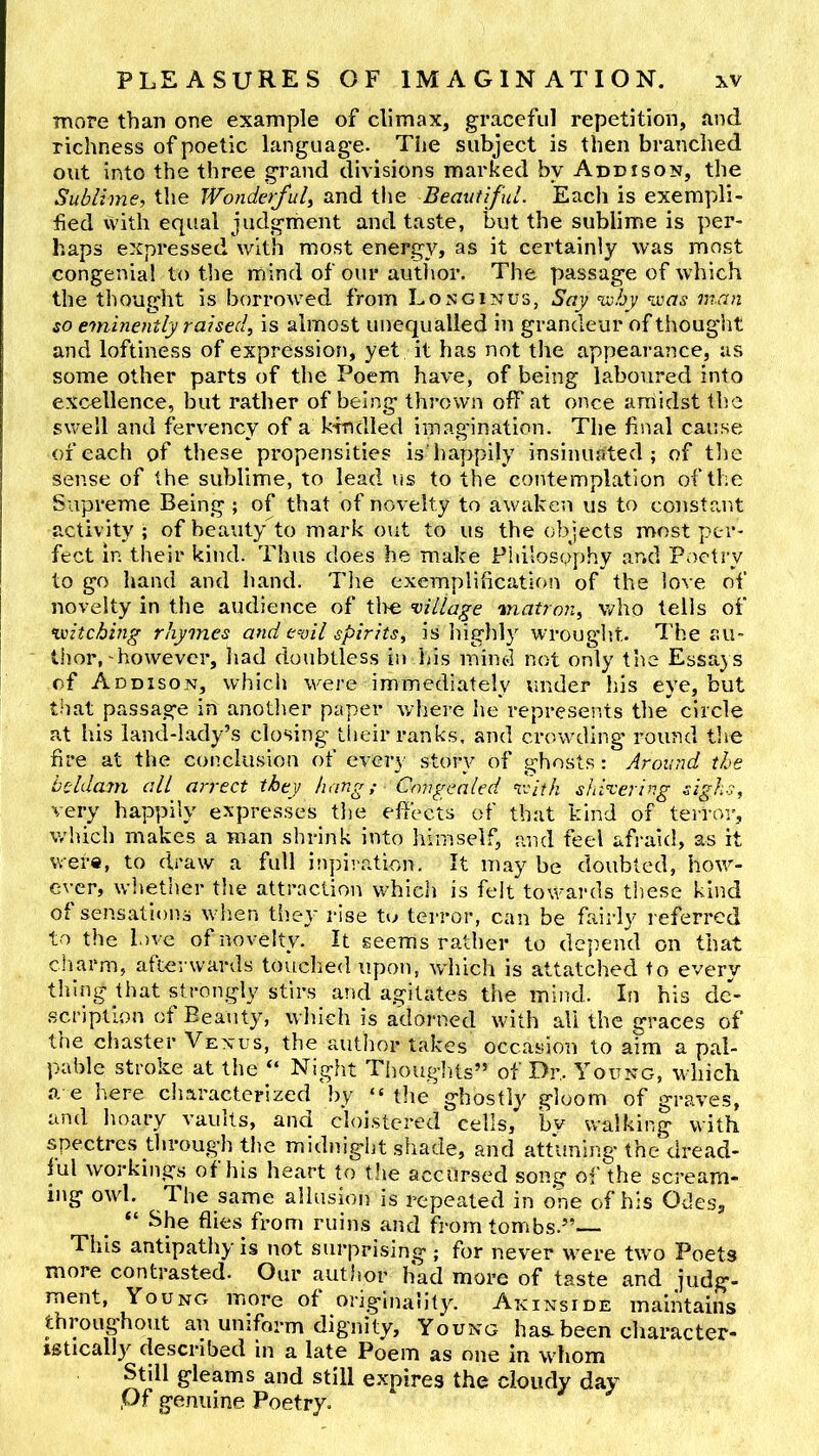 more than one example of climax, graceful repetition, and richness of poetic language. Tiie subject is then branched out into the three grand divisions marked by Addison, the Sublime^ the Wonderful^ and the Beautiful. Each is exempli- fied with equal judgrhent and taste, but the sublime is per- haps expressed with most energy, as it certainly was most congenial to the mind of our author. The passage of which the thought is borrowed from Longinus, Say nxihy %vas man so eminently raised., is almost unequalled in grandeur of thougiit and loftiness of expression, yet it has not the appearance, as some other parts of the Poem have, of being laboured into excellence, but rather of being thrown off at once amidst the swell and fervency of a krndled imagination. The final cause of each of these propensities is'happily insinuated; of tlie sense of the sublime, to lead us to the contemplation of the Supreme Being ; of that of novelty to awaken us to constant activity; of beauty to mark out to us the objects most per- fect in their kind. Thus does he make Philosophy and Poetry to go hand and hand. The exemplification of the love of novelty in the audience of tire ’village matron^ who tells of Kxitching rhymes and evil spirits, is higldy wrougljt. The au- thor,'however, iiad doubtless in Ins mind not only the Essays of Addison, which were immediately under his eye, but that passage in anotlier paper where he represents the circle at his land-lady’s closing tiieir ranks, and crowding round the fire at the conclusion of every story of ghosts: Around the beldam all arrect they hang,- Qmgealed rSith shivering sighs, very happily expresses tlie effects of that kind of terror, which makes a roan shrink into himself, and feel afraid, as it were, to draw a full inpiration. It may be doubted, how- ever, wltether the attraction which is felt towards these kind of sensations when they rise to terror, can be fairly referred to the love of novelty. It seems rather to de])end on that charm, afterwards touclied upon, which is attatched to every thing that strongly stirs_ and agitates the mind. In his dc- .scriplion of Beauty, wliich is adorned with all the graces of the cliaster Venus, the author takes occasion to aim a pal- pable stroke at the “ Night Thoughts” of Dr,. Young, wliich a e here characterized hy “ the ghostly gloom of graves, and hoary vaults, ana cloistered cells, bv walking with, spectres tlirough tlie midnig'iit shade, and attuning'the'dread- ful workings of his heart to tlie accursed song of the scream- ing owl. The same allusion is repeated in one of his Odes, “ She flies from ruins and from tombs.” This antipathy is not surprising ; for never w^ere two Poets more contrasted. Our author had more of taste and judg- ment, Young more of originality. Akinside maintains throughout an uniform dignity. Young has-been character- istically described in a late Poem as one in whom Still gleams and still expires the cloudy day ,Of genuine Poetry.