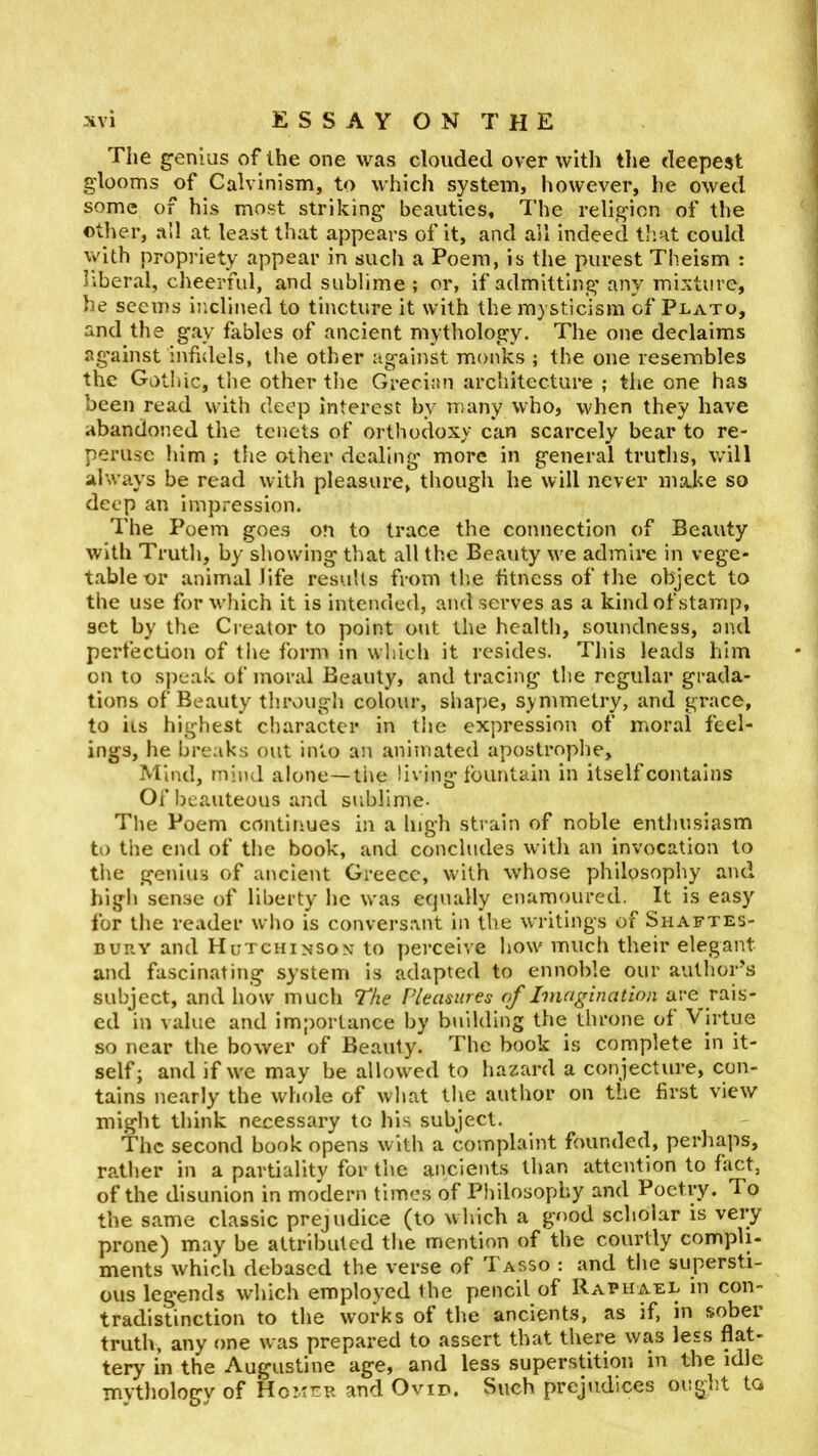 The genius of the one was clouded over with the deepest glooms of Calvinism, to which system, however, he owed some of his most striking- beauties. The religion of tlie other, all at least that appears of it, and all indeed that could Vv'ith propriety appear in such a Poem, is the purest Theism ; liberal, cheerful, and sublime ; or, if admitting-any mixture, he seems inclined to tincture it with the mysticism of Plato, and the gay fables of ancient mythology. The one declaims ag-ainst infidels, the other against monks ; the one resembles the Gotitic, tlie other the Grecian architecture ; the one has been read with deep interest by many who, when they have abandoned the tenets of orthodoxy can scarcely bear to re- perusc him ; tlie other dealing more in general truths, will al\vays be read with pleasure, though he will never make so deep an impression. The Poem goes on to trace the connection of Beauty with Truth, by showing that all the Beauty we admire in vege- table or animal life resviUs from th.e fitness of the object to the use for which it is intended, and serves as a kind of stamp, set by the Ci eator to point out the health, soundness, ond perfection of the form in wliich it resides. This leads him on to sjmak of moral Beauty, and tracing tlie regular grada- tions of Beauty through colour, shape, symmetry, and grace, to its highest cliaractei* in tiie expression of moral feel- ings, he breaks out into an animated apostrophe. Mind, mind alone—tiie living fountain in itself contains Ofbeauteous and sublime. Tlie Poem continues in a high strain of noble enthusiasm to the end of the book, and concludes with an invocation to tite genius of ancient Greece, with whose philosophy and high sense of liberty he was ecjually enamoured. It is easy for the reader who is convers.vnt in the writings of Shaftes- bury and Hutchinson to perceive how much their elegant and fascinating system is adapted to ennoble our author’s subject, and how much The Pleasures of Imagination are rais- ed in value and importance by building the throne of V irtue so near the bower of Beauty. The book is complete in it- self; and if we may be allowed to Iiazard a conjecture, con- tains nearly the whole of wliat the author on the first view might think necessary to his subject. The second book opens with a complaint founded, perhaps, rather in a partiality for the ancients than attention to fact, of the disunion in modern times of Philosophy and Poetry. To the same classic prejudice (to wliich a good scholar is very prone) may be attributed the mention of the courtly compli- ments which debased the verse of I asso : and the supersti- ous legends which employed the pencil of Rabiiael in con- tradistinction to the works of the ancients, as if, in sober truth, any one was prepared to assert that there was less flat- tery in the Augustine age, and less superstition in the idle mythology of Homer and Ovid. Such prejudices ought to