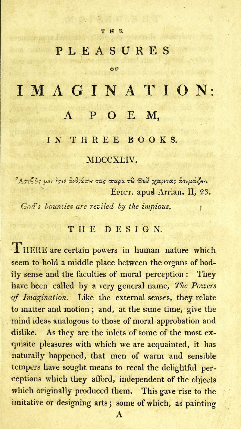 T H li PLEASURES OF IMAGINATION: A POEM, IN THREE BOOKS. MDCCXLIV. '■ As-tC’yj /xsv Iriv raj t2 ©eS Epict. apud Arrian. II, 23. God's bounties are reviled by the impious, / THE DESIGN. There are certain powers in human nature which seem to hold a middle place between the organs of bod- ily sense and the faculties of moral perception : They have been called by a very general name. The Powers of Imagination. Like the external senses, they relate to matter and motion ; and, at the same time, give the mind ideas analogous to those of moral approbation and dislike. As they are the inlets of some of the most ex- quisite pleasures with which we are acquainted, it has naturally happened, that men of warm and sensible tempers have sought means to recal the delightful per- ceptions which they afford, independent of the objects which originally produced them. This gave rise to the imitative or designing arts; some of which, as painting A