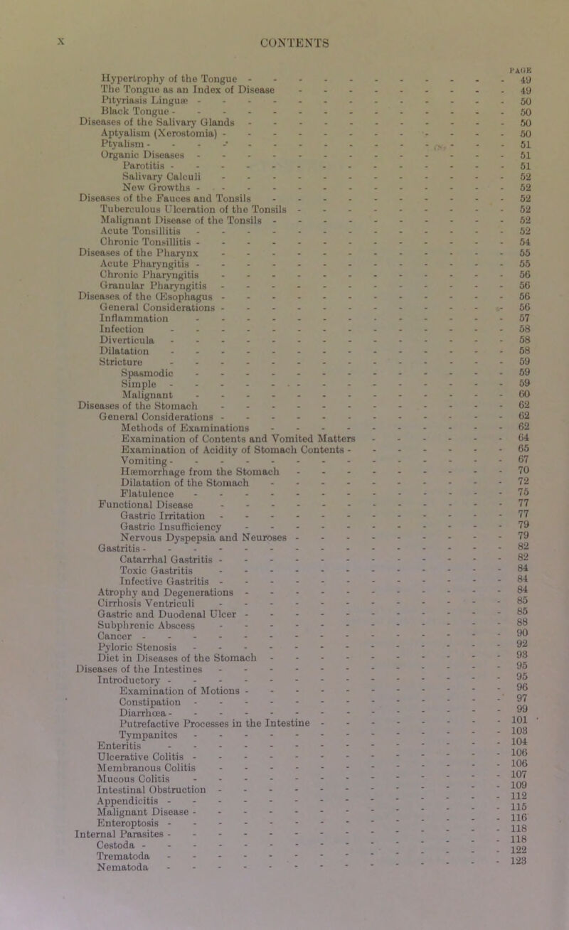 Hypertrophy of the Tongue The Tongue as an Index of Disease Pityriasis Linguae Black Tongue Diseases of the Salivary Glands Aptyalism (Xerostomia) Ptyahsm - Organic Diseases Parotitis Salivary Calculi ------ New Growths Diseases of the Fauces and Tonsils - Tuberculous Ulceration of the Tonsils - - - Malignant Disease of the Tonsils - - - - Acute Tonsillitis Chronic Tonsillitis Diseases of the Pharynx ------ Acute Pharyngitis ------- Chronic Pharyngitis ------ Granular Pharyngitis Diseases of the CEsophagus General Considerations Inflammation ------- Infection Diverticula -------- Dilatation Stricture -------- Spasmodic Simple Malignant Diseases of the Stomach General Considerations Methods of Examinations - - - - Examination of Contents and Vomited Matters Examination of Acidity of Stomach Contents - Vomiting Haimorrhage from the Stomach - Dilatation of the Stomach - - - - Flatulence Functional Disease Gastric Irritation Gastric Insufficiency - - - - - Nervous Dyspepsia and Neuroses - - - Gastritis Catarrhal Gastritis Toxic Gastritis ------ Infective Gastritis Atrophy and Degenerations Cirrhosis Ventriculi Gastric and Duodenal Ulcer - - - - - Subplirenic Abscess Cancer Pyloric Stenosis Diet in Diseases of the Stomach - - - - Diseases of the Intestines Introductory Examination of Motions Constipation Diarrhoea- ------- Putrefactive Processes in the Intestine - Tympanites ------- Enteritis Ulcerative Colitis Membranous Colitis Mucous Colitis Intestinal Obstruction Appendicitis Malignant Disease - Enteroptosis Internal Parasites Cestoda Trematoda - - - - - Nematoda i-aok 49 49 50 50 50 50 51 51 51 52 52 52 52 52 52 54 55 55 56 56 56 56 57 58 58 58 59 59 59 60 62 62 62 64 65 67 70 72 75 77 77 79 79 82 82 84 84 84 85 85 88 90 92 93 95 95 96 97 99 101 103 104 106 106 107 109 112 115 116 118 118 122 123