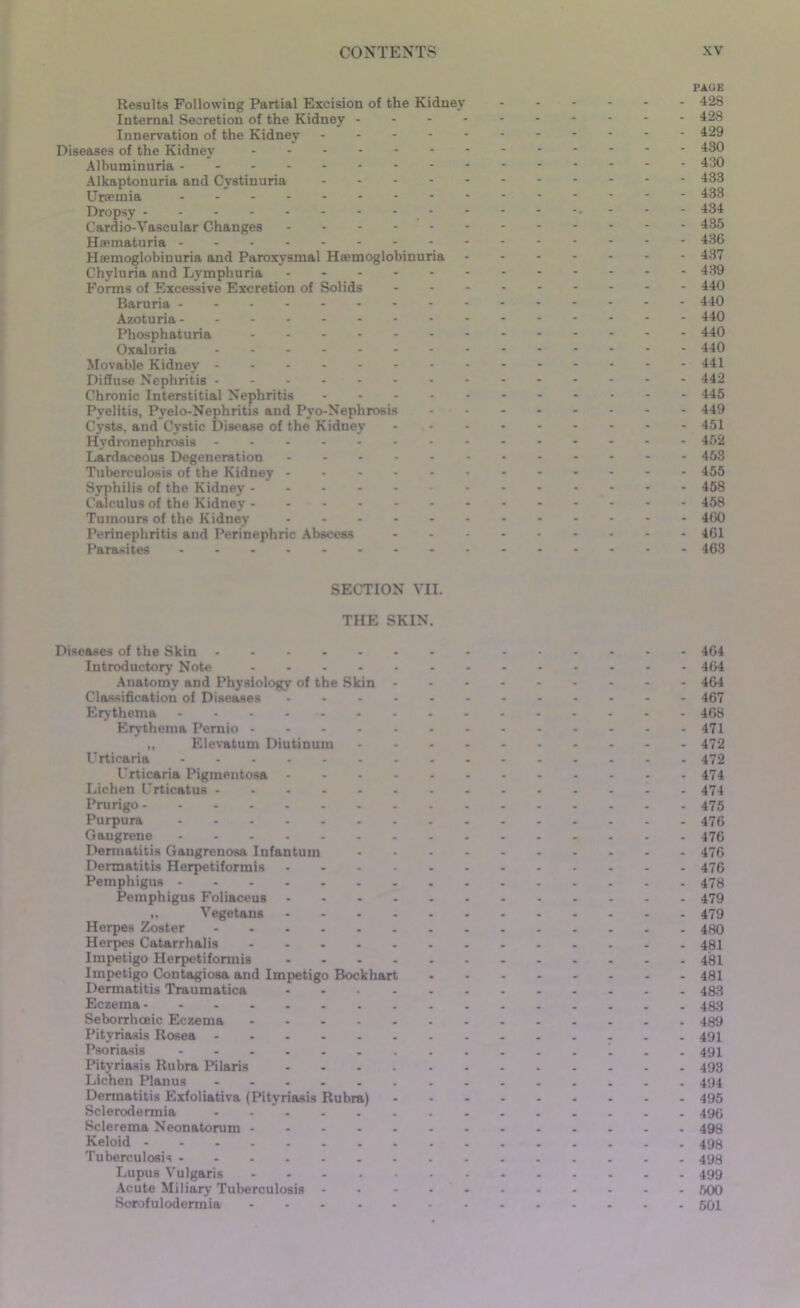 Results Following Partial Excision of the Kidney Internal Secretion of the Kidney - Innervation of the Kidney Diseases of the Kidney Albuminuria Alkaptonuria and Cystinuria Ursemia Dropsy - - Cardio-Yascular Changes Haematuria * Hsemoglobinuria and Paroxysmal Hemoglobinuria Chyluria and Lymphuria Forms of Excessive Excretion of Solids Baruria --------- Azoturia Phosphaturia ------- Oxaluria -------- Movable Kidney Diffuse Nephritis Chronic Interstitial Nephritis Pyelitis, Pyelo-Nephritis and Pyo-Nephrosis Cysts, and Cystic Disease of the Kidney Hydronephrosis Lardaceous Degeneration Tuberculosis of the Kidney Syphilis of the Kidney Calculus of the Kidney Tumours of the Kidney ...... Perinephritis and Perinephric Abscess Parasites ......... PAGE 428 428 429 430 430 433 433 434 435 436 437 439 440 440 440 440 440 441 442 445 449 451 452 453 455 458 458 460 461 463 SECTION VII. THE SKIN. Diseases of the Skin ...... Introductory Note Anatomy and Physiology of the Skin - Classification of Diseases - Erythema - - - ... Erythema Pernio „ Elevatum Diutinum Urticaria Urticaria Pigmentosa - Lichen Urticatus ...... Prurigo Purpura Gangrene Dermatitis Gangrenosa Infantum Dermatitis Herpetiformis - Pemphigus Pemphigus Foliaceus - „ Vegetans - Herpes Zoster Herpes Catarrhalis Impetigo Herpetiformis . . . . Impetigo Contagiosa and Impetigo Bockhart Dermatitis Traumatica - Eczema Seborrhceic Eczema - Pityriasis Rosea Psoriasis Pityriasis Rubra Pilaris .... Lichen Planus ...... Dermatitis Exfoliativa (Pityriasis Rubra) Sclerodermia - - ” - Sclerema Neonatorum - Keloid ........ Tuberculosis - Lupus Vulgaris .... Acute Miliary Tuberculosis - Sorofulodermia - 464 464 464 467 468 471 472 472 474 474 475 476 476 476 476 478 479 479 480 481 481 481 483 483 489 491 491 493 494 495 496 498 498 498 499 500 501