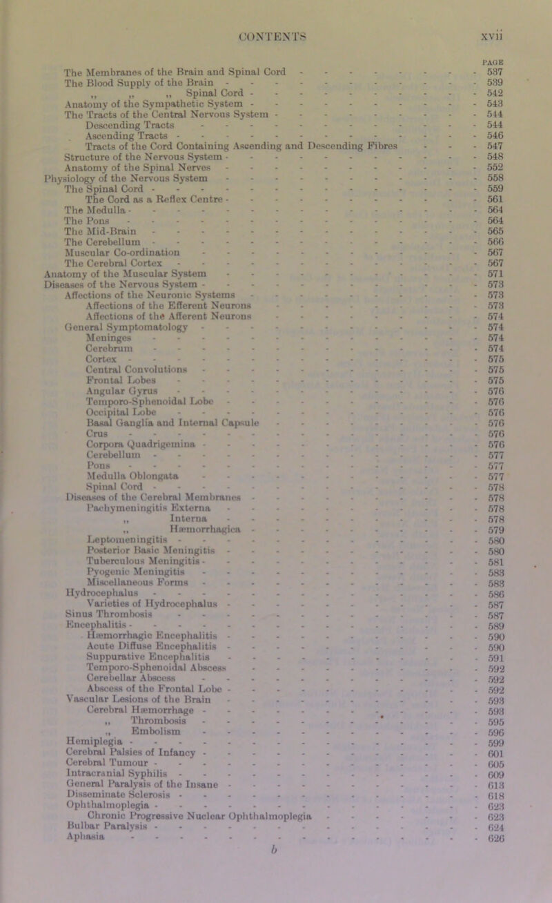 PAGE The Membranes of the Brain and Spinal Cord 537 The Blood Supply of the Brain 539 ,, „ „ Spinal Cord - 542 Anatomy of the Sympathetic System 543 The Tracts of the Central Nervous System 544 Descending Tracts 544 Ascending Tracts 546 Tracts of the Cord Containing Ascending and Descending Fibres - - - 547 Structure of the Nervous System 543 Anatomy of the Spinal Nerves 552 Physiology of the Nervous System 558 The Spinal Cord 559 The Cord as a Reflex Centre 561 The Medulla 564 The Pons ............... 564 The Mid-Brain 565 The Cerebellum 566 Muscular Co-ordination 567 The Cerebral Cortex 567 Anatomy of the Muscular System - - - - - - - - - - -571 Diseases of the Nervous System 573 Affections of the Neuronic Systems 573 Affections of the Efferent Neurons 573 Affections of the Afferent Neurons 574 General Symptomatology 574 Meninges 574 Cerebrum 574 Cortex 575 Central Convolutions 575 Frontal Lobes 575 Angular Gyrus 576 Temporo-Sphenoidal Lobe 576 Occipital Lobe 576 Basal Ganglia and Internal Capsule 576 Crus 576 Corpora Quadrigemina 576 Cerebellum 577 Pons 577 Medulla Oblongata 577 Spinal Cord 578 Diseases of the Cerebral Membranes 578 Pachymeningitis Externa 578 „ Interna 578 „ Htemorrhagiea 579 Leptomeningitis 580 Posterior Basic Meningitis 580 Tuberculous Meningitis ----- 581 Pyogenie Meningitis 583 Miscellaneous Forms 583 Hydrocephalus 586 Varieties of Hydrocephalus 587 Sinus Thrombosis 587 Encephalitis 589 Hemorrhagic Encephalitis 590 Acute Diffuse Encephalitis 590 Suppurative Encephalitis 591 Temporo-Sphenoidal Abscess 592 Cerebellar Abscess 592 Abscess of the Frontal Lobe 592 Vascular Lesions of the Brain 593 Cerebral Hemorrhage 593 „ Thrombosis *.... 595 „ Embolism 596 Hemiplegia 599 Cerebral Palsies of Infancy 601 Cerebral Tumour G05 Intracranial Syphilis 609 General Paralysis of the Insane 613 Disseminate Sclerosis 618 Ophthalmoplegia 623 Chronic Progressive Nuclear Ophthalmoplegia 623 Bulbar Paralysis 624 Aphasia 626 b