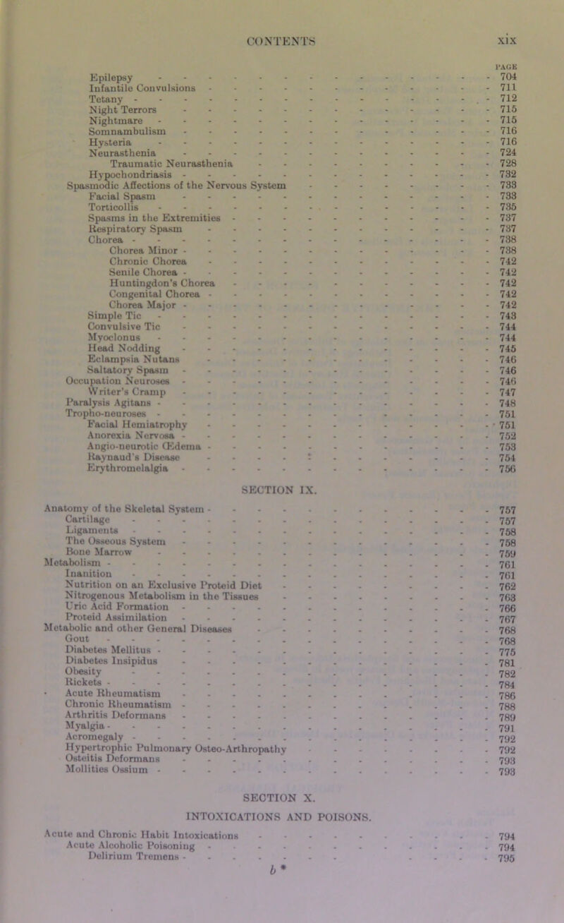 PAGE Epilepsy 704 Infantile Convulsions 711 Tetany - 712 Night Terrors 715 Nightmare 715 Somnambulism - 716 Hysteria 716 Neurasthenia 724 Traumatic Neurasthenia 728 Hypochondriasis 732 Spasmodic Affections of the Nervous System 733 Facial Spasm 733 Torticollis 735 Spasms in the Extremities 737 Respiratory Spasm 737 Chorea 738 Chorea Minor 738 Chronic Chorea 742 Senile Chorea 742 Huntingdon’s Chorea 742 Congenital Chorea 742 Chorea Major 742 Simple Tic 743 Convulsive Tic 744 Myoclonus 744 Head Nodding 745 Eclampsia Nutans 746 Saltatory Spasm 746 Occupation Neuroses 746 Writer’s Cramp 747 Paralysis Agitans 748 Tropho-neu roses 751 Facial Hemiatrophy • 751 Anorexia Nervosa 752 Angio-neurotic (Edema 753 Raynaud's Disease ....; 754 Erythromelalgia 756 SECTION IX. Anatomy of the Skeletal System 757 Cartilage 757 Ligaments 758 The Osseous System 758 Bone Marrow 75y Metabolism 761 Inanition 761 Nutrition on an Exclusive Proteid Diet 762 Nitrogenous Metabolism in the Tissues 763 Uric Acid Formation 766 Proteid Assimilation 767 Metabolic and other General Diseases .......... 768 Gout 768 Diabetes Mellitus 775 Diabetes Insipidus 781 Obesity 782 Rickets 784 • Acute Rheumatism 786 Chronic Rheumatism 788 Arthritis Deformans - 789 Myalgia Acromegaly 792 Hypertrophic Pulmonary Osteo-Arthropathy 792 Osteitis Deformans ............. 793 Mollities Ossium 793 SECTION X. INTOXICATIONS AND POISONS. Acute and Chronic Habit Intoxications 794 Acute Alcoholic Poisoning ............ 794 Delirium Tremens .... 795 b *