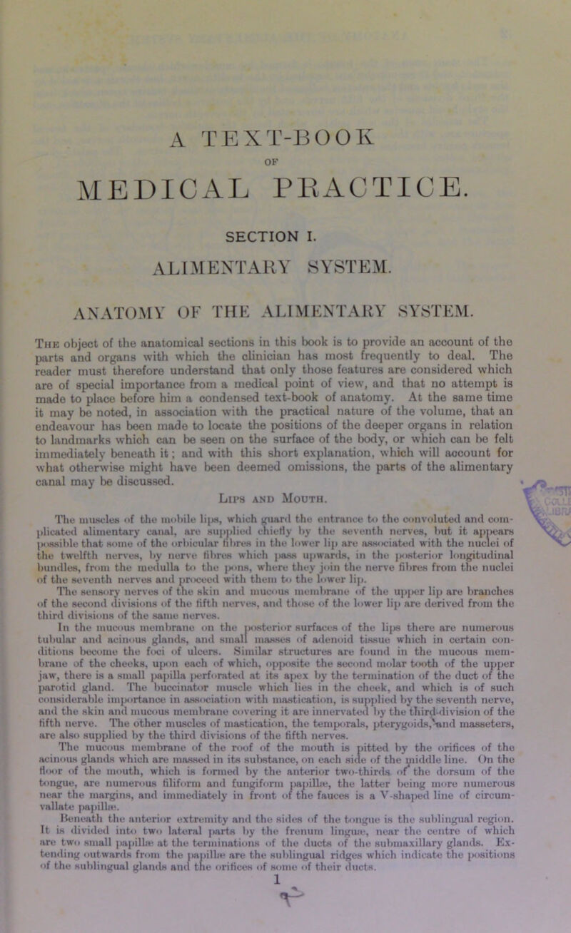 A TEXT-BOOK OF MEDICAL PRACTICE. SECTION I. ALIMENTARY SYSTEM. ANATOMY OF THE ALIMENTARY SYSTEM. The object of the anatomical sections in this book is to provide an account of the parts and organs with which the clinician has most frequently to deal. The reader must therefore understand that only those features are considered which are of special importance from a medical point of view, and that no attempt is made to place before him a condensed text-book of anatomy. At the same time it may be noted, in association with the practical nature of the volume, that an endeavour has been made to locate the positions of the deeper organs in relation to landmarks which can be seen on the surface of the body, or which can he felt immediately beneath it; and with this short explanation, which will account for what otherwise might have been deemed omissions, the parts of the alimentary canal may be discussed. « va Lips and Mouth. The muscles of the mobile lips, which guard the entrance to the convoluted and com- plicated alimentary canal, are supplied chiefly by the seventh nerves, but it appears possible that some of the orbicular fibres in the lower lip are associated with the nuclei of the twelfth nerves, by nerve fibres which pass upwards, in the posterior longitudinal bundles, from the medulla to the pons, where they join the nerve fibres from the nuclei of the seventh nerves and proceed with them to the lower lip. Hie sensory nerves of the skin and mucous membrane of the upper lip are branches of the second divisions of the fifth nerves, and those of the lower lip are derived from the third divisions of the same nerves. In the mucous membrane on the posterior surfaces of the lips there are numerous tubular and acinous glands, and small masses of adenoid tissue which in certain con- ditions become the foci of ulcers. Similar structures are found in the mucous mem- brane of the cheeks, upon each of which, opposite the second molar tooth of the upper jaw, there is a small papilla perforated at its apex by the termination of the duct of the parotid gland. The buccinator muscle which lies in the cheek, and which is of such considerable importance in association with mastication, is supplied by the seventh nerve, and the skin and mucous membrane covering it are innervated by the third-division of the fifth nerve. The other muscles of mastication, the temporals, pterygoids,'-and masseters, are also supplied by the third divisions of the fifth nerves. The mucous membrane of the roof of the mouth is pitted by the orifices of the acinous glands which are massed in its substance, on each side of the middle line. On the floor of the mouth, which is formed by the anterior two-thirds of the dorsum of the tongue, are numerous filiform and fungiform papilla;, the latter being more numerous near the margins, and immediately in front of the fauces is a V-shaped line of circum- vallate papilla;. Beneath the anterior extremity and the sides of the tongue is the sublingual region. It is divided into two lateral parts by the frenum lingua;, near the centre of which are two small papilla; at the terminations of the ducts of the submaxillary glands. Ex- tending outwards from the papilla* are the sublingual ridges which indicate the positions of the sublingual glands and the orifices of some of their ducts. 1 V*