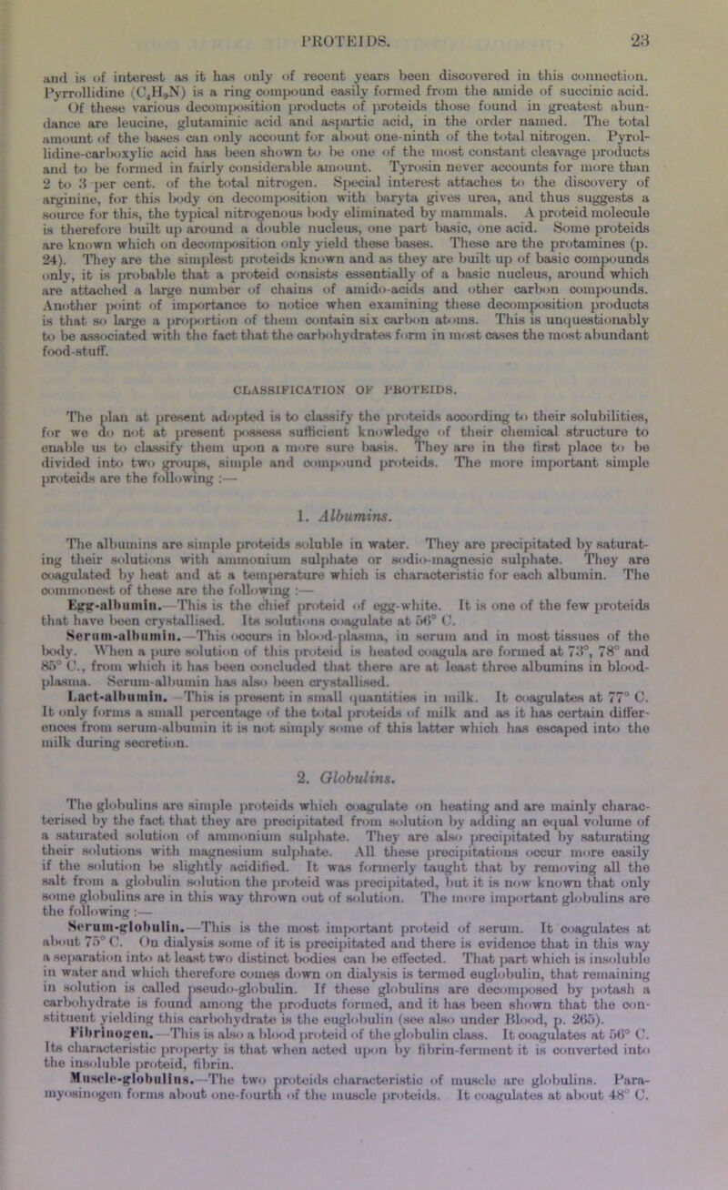 and is of interest as it has only of recent years been discovered in this connection. Pyrrollidine (C4H9N) is a ring compound easily formed from the amide of succinic acid. Of these various decomposition products of proteids those found in greatest abun- dance are leucine, glutaminic acid and aspartic acid, in the order named. The total amount of the liases am only account for about one-ninth of the total nitrogen. Pyrol- lidine-carboxylic acid has been shown to be one of the most constant cleavage products and to be formed in fairly considerable amount. Tyrosin never accounts for more than 2 to 3 per cent, of the total nitrogen. Special interest attaches to the discovery of arginine, for this body on decomposition with baryta gives urea, and thus suggests a source for this, the typical nitrogenous l>ody eliminated by mammals. A proteid molecule is therefore built up around a double nucleus, one part basic, one acid. Some proteids are known which on decomposition only yield these bases. These are the protamines (p. 24). They are the simplest proteids known and as they are built up of basic compounds only, it is probable that a proteid consists essentially of a basic nucleus, around which are attached a large number of chains of ainido-acids and other carbon compounds. Another point of importance to notice when examining these decomposition products is that so large a proportion of them contain six carbon atoms. This is unquestionably to be associated with the fact that the carbohydrates form in most cases the most abundant food-stuff. CLASSIFICATION OF PROTEIDS. The plan at present adopted is to classify the proteids according to their solubilities, for we do not at present possess sufficient knowledge of their chemical structure to enable us to classify them upon a more sure basis. They are in the first place to be divided into two groups, simple and compound proteids. 'The more important simple proteids are the following :— 1. Albumins. The albumins are simple proteids soluble in water. They are precipitated by saturat- ing their solutions with ammonium sulphate or sodio-magnesic sulphate. They are coagulated by heat and at a temperature which is characteristic for each albumin. The commonest of these are the following :— Egg-albumin.—This is the chief proteid of egg-white. It is one of the few proteids that have been crystallised. Its solutions coagulate at 58° C. Serum-albumin. This occurs in blood plasma, in serum and in most tissues of the body. When a pure solution of this proteid is heated coagula are formed at 73°, 78° and 8o° C., from which it has been concluded that there are at least three albumins in blood- plasma. Serum-albumin has also been crystallised. Lact-albumin. This is present in small quantities in milk. It coagulates at 77° C. It only forms a small percentage of the total proteids of milk and as it has certain differ- ences from serum-albumin it is not simply some of this latter which has escaped into the milk during secretion. 2. Globulins. The globulins are simple proteids which coagulate on heating and are mainly charac- terised by the fact that they are precipitated from solution by adding an equal volume of a saturated solution of ammonium sulphate. They are also precipitated by saturating their solutions with magnesium sulphate. All these precipitations occur more easily if the solution be slightly acidified. It was formerly taught that by removing all the salt from a globulin solution the proteid was precipitated, but it is now known that only some globulins are in this way thrown out of solution. The more important globulins are the following:— Serum-globulin,—This is the most important proteid of serum. It coagulates at about 75° C. On dialysis some of it is precipitated and there is evidence that in this way a separation into at least two distinct bodies am be effected. That part which is insoluble in water and which therefore comes down on dialysis is termed euglobulin, that remaining in solution is called pseudo-globulin. If these globulins are decomposed by potash a carbohydrate is found among the products formed, and it has been shown that the con- stituent yielding this carlmhydrate is the euglobulin (see also under Blood, p. 2B5). Fibrinogen.—This is also a blood proteid of the globulin class. It coagulates at 5(5° C. Its characteristic property is that when acted upon by fibrin-ferment it is converted into the insoluble proteid, fibrin. Muscle-globulins.—The two proteids characteristic of muscle are globulins. Para- myosinogen forms about one-fourth of the muscle proteids. It coagulates at about 48“ C.