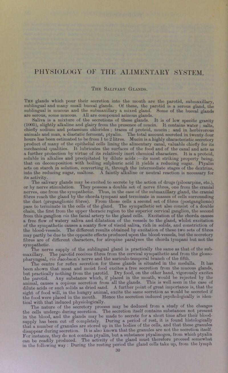 PHYSIOLOGY OF THE ALIMENTARY SYSTEM. The Salivary Glands. The glands which pour their secretion into the mouth are the parotid, submaxillary, sublingual and many small buccal glands. Of these, the parotid is a serous gland, the sublingual is mucous and the submaxillary a mixed gland. Some of the buccal glands are serous, some mucous. All are compound acinous glands. Saliva is a mixture of the secretions of these glands. It is of low specific gravity (1006), slightly alkaline and glairy from the presence of mucin. It contains water ; salts, chiefly sodium and potassium chlorides ; traces of proteid, mucin ; and in herbivorous animals and man, a diastatic ferment, ptyalin. The total amount secreted in twenty-four hours has been estimated to be from 1 to 2 litres. Mucin is a highly characteristic secretory product of many of the epithelial cells lining the alimentary canal, valuable chiefly for its mechanical qualities. It lubricates the surfaces of the food and of the canal and acts as a further protection by virtue of its relatively inert chemical characters. It is a proteid, soluble in alkalies and precipitated by dilute acids :—its most striking property being, that on decomposition with boiling sulphuric acid it yields a reducing sugar. Ptyalin acts on starch in solution, converting it, through the intermediate stages of the dextrine, into the reducing sugar, maltose. A faintly alkaline or neutral reaction is necessary for its activity. The salivary glands may be excited to secrete by the action of drugs (pilocarpine, etc.), or by nerve stimulation. They possess a double set of nerve fibres, one from the cranial nerves, one from the sympathetic. Thus, in the case of the submaxillary gland, the cranial fibres reach the gland by the chorda tympani and terminate in masses of cells surrounding the duct (preganglionic fibres). From these cells a second set of fibres (postganglionic) pass to terminate in the cells of the gland. The sympathetic set also consist of a double chain, the first from the upper thoracic region to the superior cervical ganglion, the second from this ganglion via the facial artery to the gland cells. Excitation of the chorda causes a free How of watery saliva and dilatation of the vessels to the gland, whilst excitation of the sympathetic causes a scanty How of viscid saliva, rich in solids, and constriction of the blood-vessels. The different results obtained by excitation of these two sets of Hbres may partly be due to the opposite effects produced upon the blood-vessels, but the secretory Hbres are of different characters, for atropine paralyses the chorda tympani but not the sympathetic. The nerve supply of the sublingual gland is practically the same as that of the sub- maxillary. The parotid receives Hbres from the cervical sympathetic and from the glosso- pharyngeal, via Jacobson’s nerve and the auriculo-temporal branch of the fifth. The centre for reHex secretion for these glands is situated in the medulla. It has been shown that meat and moist food excites a free secretion from the mucous glands, but practically nothing from the parotid. Dry food, on the other hand, vigorously excites the parotid. Any substance which, if placed in the mouth, would be rejected by the animal, causes a copious secretion from all the glands. This is well seen in the case of dilute acids or such solids as dried sand. A further point of great importance is, that the sight of food will, in the hungry animal, excite the same secretion as would be secreted if the food were placed in the mouth. Hence the secretion induced psychologically is iden- tical with that induced physiologically. The nature of the secretory process may be deduced from a study of the changes the cells undergo during secretion. The secretion itself contains substances not present in the blood, and the glands may be made to secrete fora short time after their blood- supply has been cut off completely. During a period of rest, it is found histologically that a number of granules are stored up in the bodies of the cells, and that these granules disappear during secretion. It is also known that the granules are not the secretion itself. For instance, they do not contain ptyalin, but a substance ptyaliuogeu, from which ptyalin can be readily produced. The activity of the gland must therefore proceed somewhat in the following way : During the resting period the gland cells take up, from the lymph