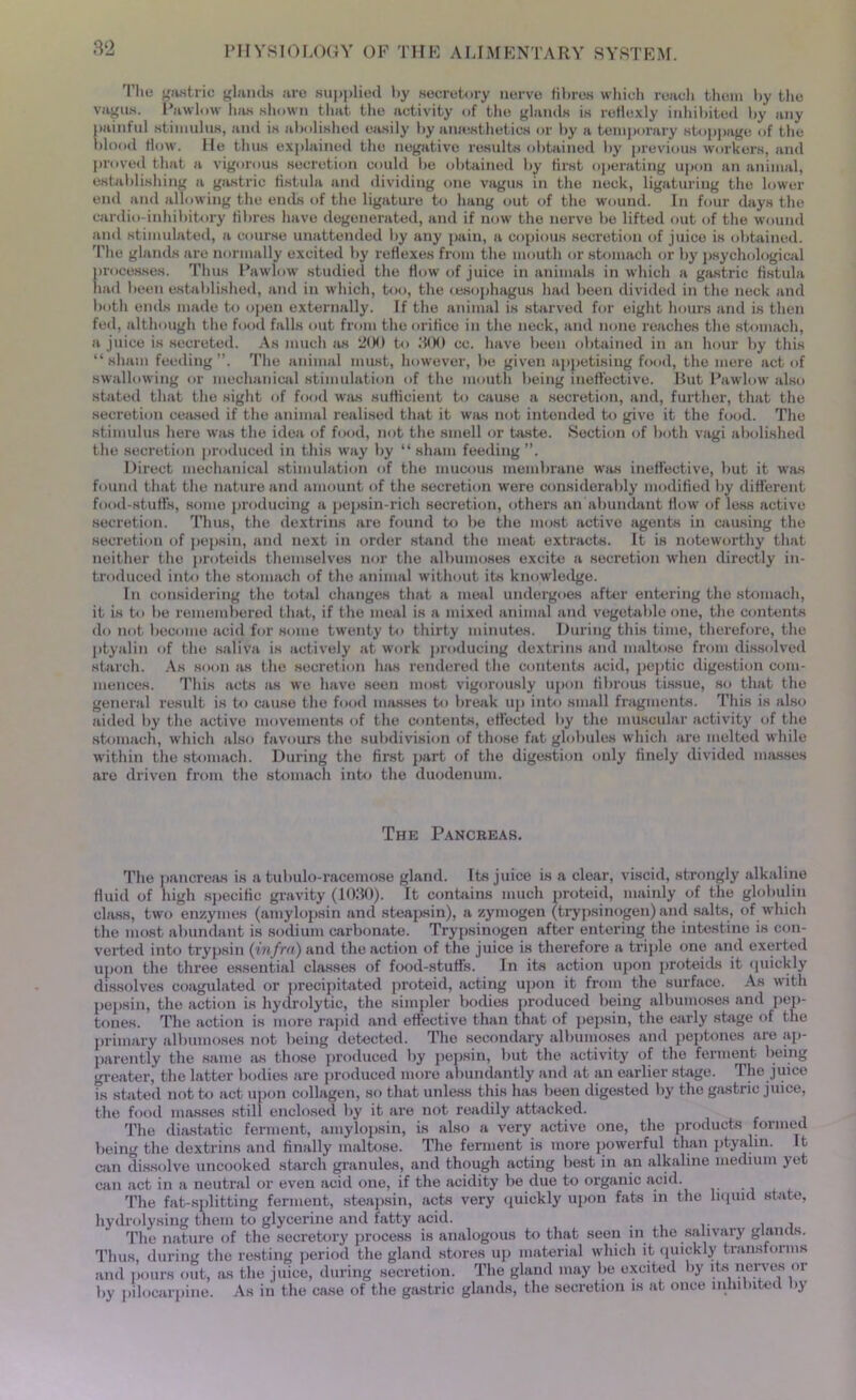 The gastric glands are supplied by secretory nerve fibres which reach them by the vagus. Pawlow has shown that the activity of the glands is roHcxly inhibited by any painful stimulus, and is abolished easily by anaesthetics or by a temporary stoppage of the blood flow. He thus explained the negative results obtained by previous workers, and proved that a vigorous secretion could be obtained by first operating upon an animal, establishing a gastric fistula and dividing one vagus in the neck, ligaturing the lower end and allowing the ends of the ligature to hang out of the wound. In four days the cardio-inhibitory fibres have degenerated, and if now the nerve be lifted out of the wound and stimulated, a course unattended by any pain, a copious secretion of juice is obtained. The glands are normally excited by reflexes from the mouth or stomach or by psychological processes. Thus Pawlow studied the flow of juice in animals in which a gastric fistula had been established, and in which, too, the oesophagus had been divided in the neck and both ends made to open externally. If the animal is starved for eight hours and is then fed, although the food falls out from the orifice in the neck, and none reaches the stomach, a juice is secreted. As much as 200 to 300 cc. have been obtained in an hour by this “sham feeding”. The animal must, however, be given appetising food, the mere act of swallowing or mechanical stimulation of the mouth being ineffective. But Pawlow also stated that the sight of food was sufficient to cause a secretion, and, further, that the secretion ceased if the animal realised that it was not intended to give it the food. The stimulus here was the idea of food, not the smell or taste. Section of both vagi abolished the secretion produced in this way by “ sham feeding ”. Direct mechanical stimulation of the mucous membrane was ineffective, but it was found that the nature and amount of the secretion were considerably modified by different food-stuff's, some producing a pepsin-rich secretion, others an abundant flow of less active secretion. Thus, the dextrine are found to be the most active agents in causing the secretion of pepsin, and next in order stand the meat extracts. It is noteworthy that neither the proteids themselves nor the albumoses excite a secretion when directly in- troduced into the stomach of the animal without its knowledge. In considering the total changes that a meal undergoes after entering the stomach, it is to be remembered that, if the meal is a mixed animal and vegetable one, the contents do not become acid for some twenty to thirty minutes. During this time, therefore, the ptyalin of the saliva is actively at work producing dextrins and maltose from dissolved starch. As soon as the secretion has rendered the contents acid, peptic digestion com- mences. This acts as we have seen most vigorously upon fibrous tissue, so that the general result is to cause the food masses to break up into small fragments. This is also aided by the active movements of the contents, effected by the muscular activity of the stomach, which also favours the subdivision of those fat globules which are melted while within the stomach. During the first part of the digestion only finely divided masses are driven from the stomach into the duodenum. The Pancreas. The pancreas is a tubulo-racemose gland. Its juice is a clear, viscid, strongly alkaline fluid of high specific gravity (1030). It contains much proteid, mainly of the globulin class, two enzymes (amylopsin and steapsin), a zymogen (trypsinogen) and salts, of which the most abundant is sodium carbonate. Trypsinogen after entering the intestine is con- verted into trypsin (infra) and the action of the juice is therefore a triple one and exerted upon the three essential classes of food-stuffs. In its action upon proteids it quickly dissolves coagulated or precipitated proteid, acting upon it from the surface. As with pepsin, the action is hydrolytic, the simpler bodies produced being albumoses and pep- tones. The action is more rapid and effective than that of pepsin, the early stage of the primary albumoses not being detected. The secondary albumoses and peptones are ap- parently the same as those produced by pepsin, but the activity of the ferment being greater, the latter bodies are produced more abundantly and at an earlier stage. The juice is stated not to act upon collagen, so that unless this has been digested by the gastric juice, the food masses still enclosed by it are not readily attacked. The diastatic ferment, amylopsin, is also a very active one, the products formed being the dextrins and finally maltose. The ferment is more powerful than ptyalin. It can dissolve uncooked starch granules, and though acting best in an alkaline medium yet can act in a neutral or even acid one, if the acidity be due to organic acid. The fat-splitting ferment, steapsin, acts very quickly upon fats in the liquid state, hydrolysing them to glycerine and fatty acid. The nature of the secretory process is analogous to that seen in the salivary glands. Thus, during the resting period the gland stores up material which it quickly transforms and pours out, as the juice, during secretion. The gland may be excited by itsi nerves or by pilocarpine. As in the case of the gastric glands, the secretion is at once inhibited by