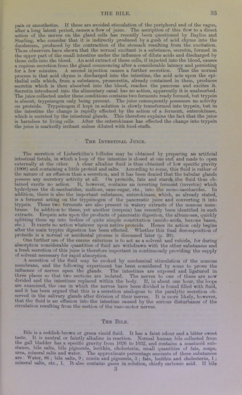 pain or anesthetics. If these are avoided stimulation of the peripheral end of the vagus, after a long latent period, causes a How of juice. The ascription of this How to a direct action of the nerves on the gland cells has recently been questioned by Bayliss and Starling, who consider that it is indirectly produced by a gush of acid chyme into the duodenum, produced by the contraction of the stomach resulting from the excitation. These observers have shown that the normal excitant is a substance, secretin, formed in the upper part of the small intestine under the influence of dilute acids and discharged by those cells into the blood. An acid extract of these cells, if injected into the blood, causes a copious secretion from the gland commencing after a considerable latency and persisting for a few minutes. A second injection causes a further secretion. Thus the normal process is that acid chyme is discharged into the intestine, the acid acts upon the epi- thelial cells which, from a substance, prosecretin, already contained in them, produces secretin which is then absorbed into the blood, reaches the pancreas and excites it. Secretin introduced into the alimentary canal has no action, apparently it is unabsorbed. The juice collected under these conditions contains two ferments ready formed, but trypsin is absent, trypsinogen only being present. The juice consequently possesses no activity on proteids. Trypsinogen if kept in solution is slowly transformed into trypsin, but in the intestine the cliange is rapidly effected by the action of a ferment, enterokinase, which is secreted by the intestinal glauds. This therefore explains the fact that the juice is harmless to living cells. After the enterokinase has effected the change into trypsin the juice is markedly irritant unless diluted with food-stuffs. The Intestinal Juice. The secretion of Lieberkiihn’s follicles may be obtained by preparing an artificial intestinal fistula, in which a loop of the intestine is closed at one end and made to open externally at the other. A clear alkaline fluid is thus obtained of low specific gravity (1008) and containing a little proteid and salts. According to some, this fluid is rather of the nature of an effusion than a secretion, and it has been denied that the tubular glands possess any secretory activity at all. < >n proteids, fats and starch the fluid thus ob- tained exerts no action. It, however, contains an inverting ferment (invertin) which hydrolyses the di-saccharides, maltose, cane-sugar, etc., into the mono-saccharides. In addition, there is also the important substance, enterokinase, which, as already stated, is a ferment acting on the trypsinogen of the jiancreatic juice and converting it into trypsin. These two ferments are also present in watery extracts of the mucous mem- brane. In addition to these, yet another (erepsin) has recently been identified in such extracts. Erepsin acts upon the products of pancreatic digestion, the albumoses, quickly splitting them up into bodies of quite simple constitution (amido-acids, hexone bases, etc.). It exerts no action whatever upon native proteids. Hence its action only begins after the main tryptic digestion has been effected. Whether this final decomposition of proteids is a normal or accidental process is discussed later (p. 39). One further use of the succus entericus is to act as a solvent and vehicle, for during absorption considerable quantities of fluid are withdrawn with the other substances and a fresh secretion of this juice is therefore important in continuously providing the supply of solvent necessary for rapid absorption. A secretion of the fluid may be evoked by mechanical stimulation of the mucous membrane, and the following experiment has been considered by some to prove the influence of nerves upon the glands. The intestines are exposed and ligatured in three places so that two sections are isolated. The nerves to one of these are now divided and the intestines replaced within the l»ody. If, in about one hour, the loops are examined, the one in which the nerves have been divided is found tilled with fluid, and it has been argued that this is a secretion analogous to the paralytic secretion ob- served in the salivary glands after division of their nerves. It is more likely, however, that the fluid is an effusion into the intestine caused by the serious disturbance of the circulation resulting from the section of the vaso-motor nerves. The Bile. Bile is a reddish-brown or green viscid fluid. It has a faint odour and a bitter sweet tiiste. It is neutral or faintly alkaline in reaction. Normal human bile collected from the gall bladder has a specific gravity from 1026 to 1032, and contains a mucinoid sub- stance, bile salts, bile pigments, lecithin, cholesterin, small quantities of fats, soaps, urea, mineral salts and water. The approximate percentage amounts of these substances are : \\ ater, 86 ; bile salts, 9 ; mucin and pigments, 3 ; fats, lecithin and cholesterin, 1; mineral salts, etc., 1. It also contains gases in solution, chiefly carbonic acid. If Idle 3