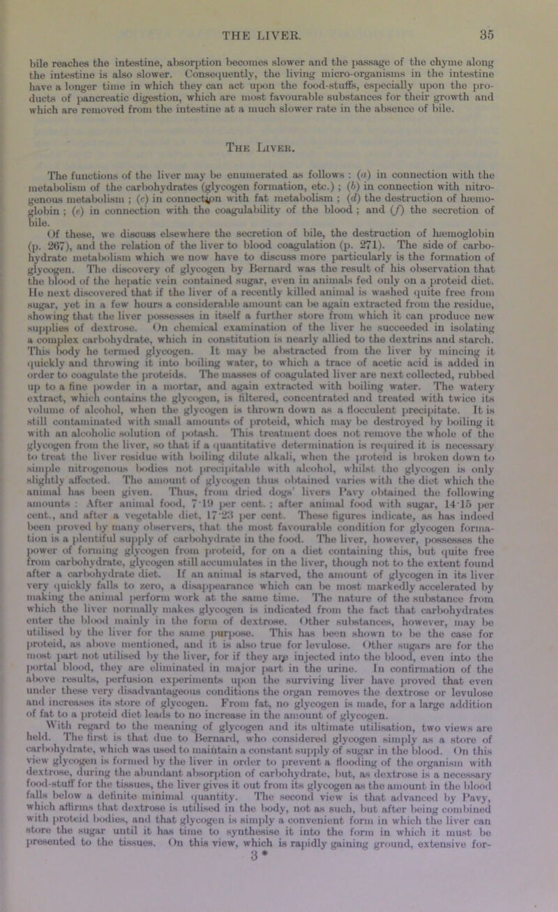 bile reaches fche intestine, absorption becomes slower and the passage of the chyme along the intestine is also slower. Consequently, the living micro-organisms in the intestine have a longer time in which they can act upon the food-stuffs, especially upon the pro- ducts of pancreatic digestion, which are most favourable substances for their growth and which are removed from the intestine at a much slower rate in the absence of bile. The Liver. The functions of the liver may be enumerated as follows : (a) in connection with the metabolism of the carbohydrates (glycogen formation, etc.) ; (6) in connection with nitro- genous metabolism ; (r) in connection with fat metabolism ; (d) the destruction of htemo- globin ; (e) in connection with the coagulability of the blood ; and (/) the secretion of bile. Of these, we discuss elsewhere the secretion of bile, the destruction of hiemoglobin (p. 267), and the relation of the liver to blood coagulation (p. 271). The side of carbo- hydrate metabolism which we now have to discuss more particularly is the formation of glycogen. The discovery of glycogen by Bernard was the result of his observation that the blood of the hepatic vein contained sugar, even in animals fed only on a proteid diet. He next discovered that if the liver of a recently killed animal is washed quite free from sugar, yet in a few hours a considerable amount can be again extracted from the residue, showing that the liver possesses in itself a further store from which it can produce new supplies of dextrose. < )n chemical examination of the liver he succeeded in isolating a complex carbohydrate, which in constitution is nearly allied to the dextrins and starch. This l)ody he termed glycogen. It may Ikj attracted from the liver by mincing it quickly and throwing it into Imiling water, to which a trace of acetic acid is added in order to coagulate the proteids. The masses of coagulated liver are next collected, rubbed up to a tine powder in a mortar, and again extracted with boiling water. The watery extract, which contains the glycogen, is filtered, concentrated and treated with twice its volume of alcohol, wheu the glycogen is thrown down as a Hocculent precipitate. It is still contaminated with small amounts of proteid, which may be destroyed by boiling it with an alcoholic solution of jtotash. This treatment does not remove the whole of the. glycogen from the liver, so that if a quantitative determination is required it is necessary to treat the liver residue with Isuling dilute alkali, when the proteid is broken down to simple nitrogenous Itodies not precipitable with alcohol, whilst the glycogen is only slightly affected. The amount of glycogen thus obtained varies with the diet which the animal has been given. Thus, from dried dogs’ livers Pavy obtained the following amounts : After animal food, 7 I'd jier cent. ; after animal food with sugar, 1415 per cent., and after a vegetable diet, 17‘2d per cent. These figures indicate, as has indeed been proved by many observers, that the most favourable condition for glycogen forma- tion is a plentiful supply of carbohydrate in the food. The liver, however, possesses the power of funning glycogen from proteid, for on a diet containing this, but quite free from carbohydrate, glycogen still accumulates in the liver, though not to the extent found after a carbohydrate diet. If an animal is starved, the amount of glycogen in its liver very quickly falls to zero, a disappearance which can be most markedly accelerated by making the animal perform work at the same time. The nature of the substance from which the liver normally makes glycogen is indicated from the fact that carbohydrates enter the blood mainly in the form of dextrose. Other substances, however, may be utilised by the liver for the same purpose. This lias been shown to be the case for proteid, as above mentioned, and it is also true for levulose. < >ther sugars are for the most part not utilised by the liver, for if they arp injected into the blood, even into the portal blood, they are eliminated in major jmrt in the urine. In continuation of the abovo results, perfusion experiments upon the surviving liver have proved that even under these very disadvantageous conditions the organ removes the dextrose or levulose and increases its store of glycogen. From fat, no glycogen is made, for a large addition of fat to a proteid diet leads to no increase in the amount of glycogen. W ith regard to the meaning of glycogen and its ultimate utilisation, two views are held. The first is that due to Bernard, who considered glycogen simply as a store of carbohytlrate, which was used to maintain a constant supply of sugar in the blood. < >n this view glycogen is formed by the liver in order to prevent a Hooding of the organism with dextrose, during the abundant absorption of carbohydrate, but, as dextrose is a necessary food-stuff for the tissues, the liver gives it out from its glycogen as the amount in the blood falls below a definite minimal quantity. The second view is that advanced by l’avy, which athrniK that dextrose is utilised in the liody, not as such, but after being combined with proteid bodies, and that glycogen is simply a convenient form in which the liver can store the sugar until it has time to synthesise it into the form in which it must bo presented to the tissues. On this view, which is rapidly gaining ground, extensive for-