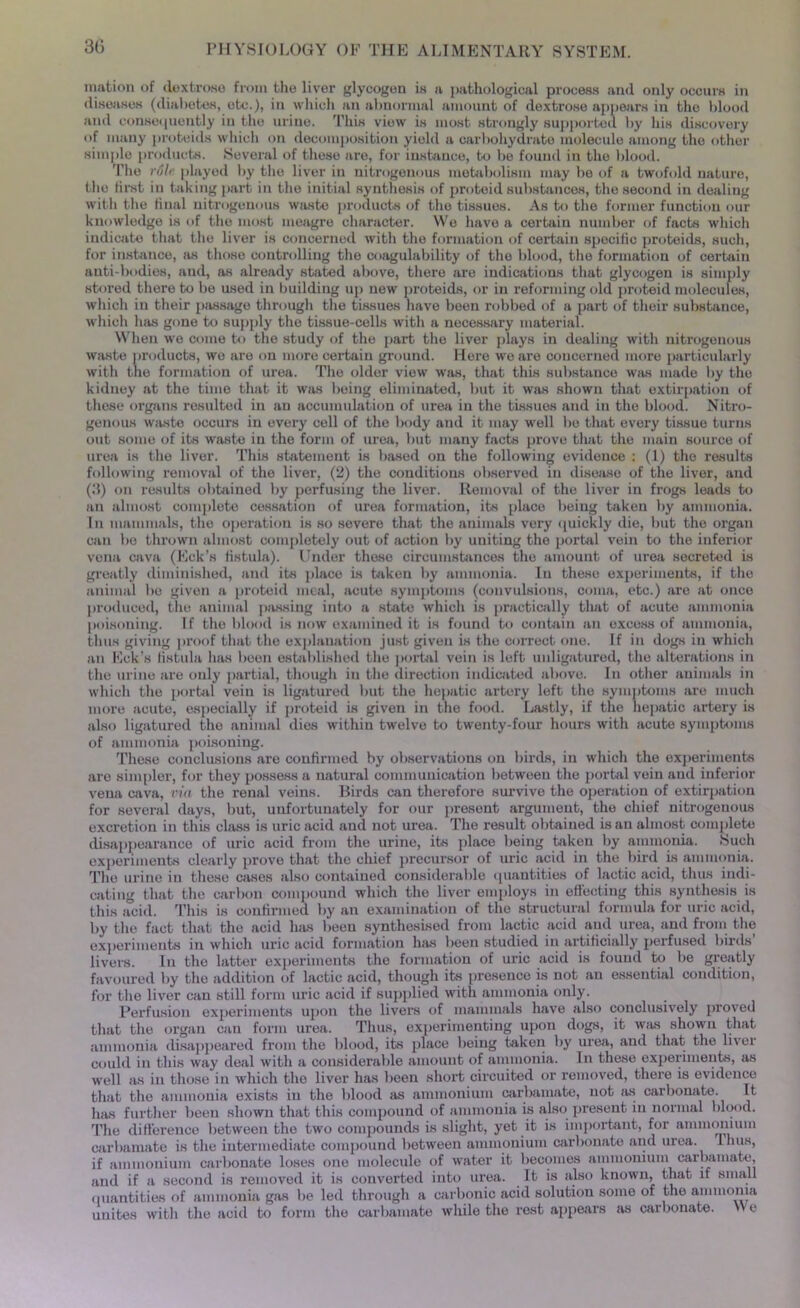 illation of dextrose from the liver glycogen is a pathological process and only occurs in diseases (diabetes, etc.), in which an abnormal amount of dextrose appears in the blood and consequently in the urine. This view is most strongly supported by his discovery of many proteids which on decomposition yield a carbohydrate molecule among the other simple products. Several of these are, for instance, to be found in the blood. 'I’lie rule played by the liver in nitrogenous metabolism may be of a twofold nature, the first in taking part in the initial synthesis of proteid substances, the second in dealing with the final nitrogenous waste products of the tissues. As to the former function our knowledge is of the most meagre character. We have a certain number of facts which indicate that the liver is concerned with the formation of certain specific proteids, such, for instance, as those controlling the coagulability of the blood, the formation of certain anti-bodies, and, as already stated above, there are indications that glycogen is simply stored there to be used in building up new proteids, or in reforming old proteid molecules, which in their passage through the tissues have been robbed of a part of their substance, which has gone to supply the tissue-cells with a necessary material. When we come to the study of the part the liver plays in dealing with nitrogenous waste products, wo are on more certain ground. Here we are concerned more particularly with the formation of urea. The older view was, that this substance was made by the kidney at the time that it was being eliminated, but it was shown that extirpation of these organs resulted in an accumulation of urea in the tissues and in the blood. Nitro- genous waste occurs in every cell of the body and it may well be that every tissue turns out some of its waste in the form of urea, but many facte prove that the main source of urea is the liver. This statement is based on the following evidence : (1) the results following removal of the liver, (2) the conditions observed in disease of the liver, and (:S) on results obtained by perfusiug the liver. Removal of the liver in frogs leads to an almost complete cessation of urea formation, its place being taken by ammonia. In mammals, the operation is so severe that the animals very quickly die, but the organ can be thrown almost completely out of action by uniting the portal vein to the inferior vena cava (Eck’s fistula). Under these circumstances the amount of urea secreted is greatly diminished, and its place is taken by ammonia. In these experiments, if the animal be given a proteid meal, acute symptoms (convulsions, coma, etc.) are at once produced, the animal passing into a state which is practically that of acute ammonia poisoning. If the blood is now examined it is found to contain an excess of ammonia, thus giving proof that the explanation just given is the correct one. If in dogs in which an Eck’s fistula lias boen established the portal vein is left unligatured, the alterations in the urine are only partial, though in the direction indicated above. In other animals in which the portal vein is ligatured but the hepatic artery left the symptoms are much more acute, especially if proteid is given in the food. Lastly, if the hepatic artery is also ligatured the animal dies within twelve to twenty-four hours with acute symptoms of ammonia poisoning. These conclusions are confirmed by observations on birds, in which the experiments are simpler, for they possess a natural communication between the portal vein and inferior vena cava, via the renal veins. Birds can therefore survive the operation of extirpation for several days, but, unfortunately for our present argument, the chief nitrogenous excretion in this class is uric acid and not urea. The result obtained is an almost complete disappearance of uric acid from the urine, its place being taken by ammonia. .Such experiments clearly prove that the chief precursor of uric acid in the bird is ammonia. The urine in these cases also contained considerable quantities of lactic acid, thus indi- cating that the carbon compound which the liver employs in effecting this synthesis is this acid. This is confirmed by an examination of the structural formula for uric acid, by the fact that the acid has been synthesised from lactic acid and urea, and from the experiments in which uric acid formation has been studied in artificially perfused birds livers. In the latter experiments the formation of uric acid is found to be greatly favoured by the addition of lactic acid, though its presence is not an essential condition, for the liver can still form uric acid if supplied with ammonia only. Ferfusion experiments upon the livers of mammals have also conclusively proved that the organ can form urea. Thus, experimenting upon dogs, it was shown that ammonia disappeared from the blood, its place being taken by urea, and that the liver could in this way deal with a considerable amount of ammonia. In these experiments, as well as in those in which the liver has been short circuited or removed, there is evidence that the ammonia exists in the blood as ammonium carbamate, not as carbonate. It has further been shown that this compound of ammonia is also present in normal blood. The difference between the two compounds is slight, yet it is important, for ammonium carbamate is the intermediate compound between ammonium carbonate and urea. Thus, if ammonium carbonate loses one molecule of water it becomes ammonium carbamate, and if a second is removed it is converted into urea. It is also known, that if small quantities of ammonia gas be led through a carbonic acid solution some of the ammonia unites with the acid to form the carbamate while the rest appears as carbonate. >> e