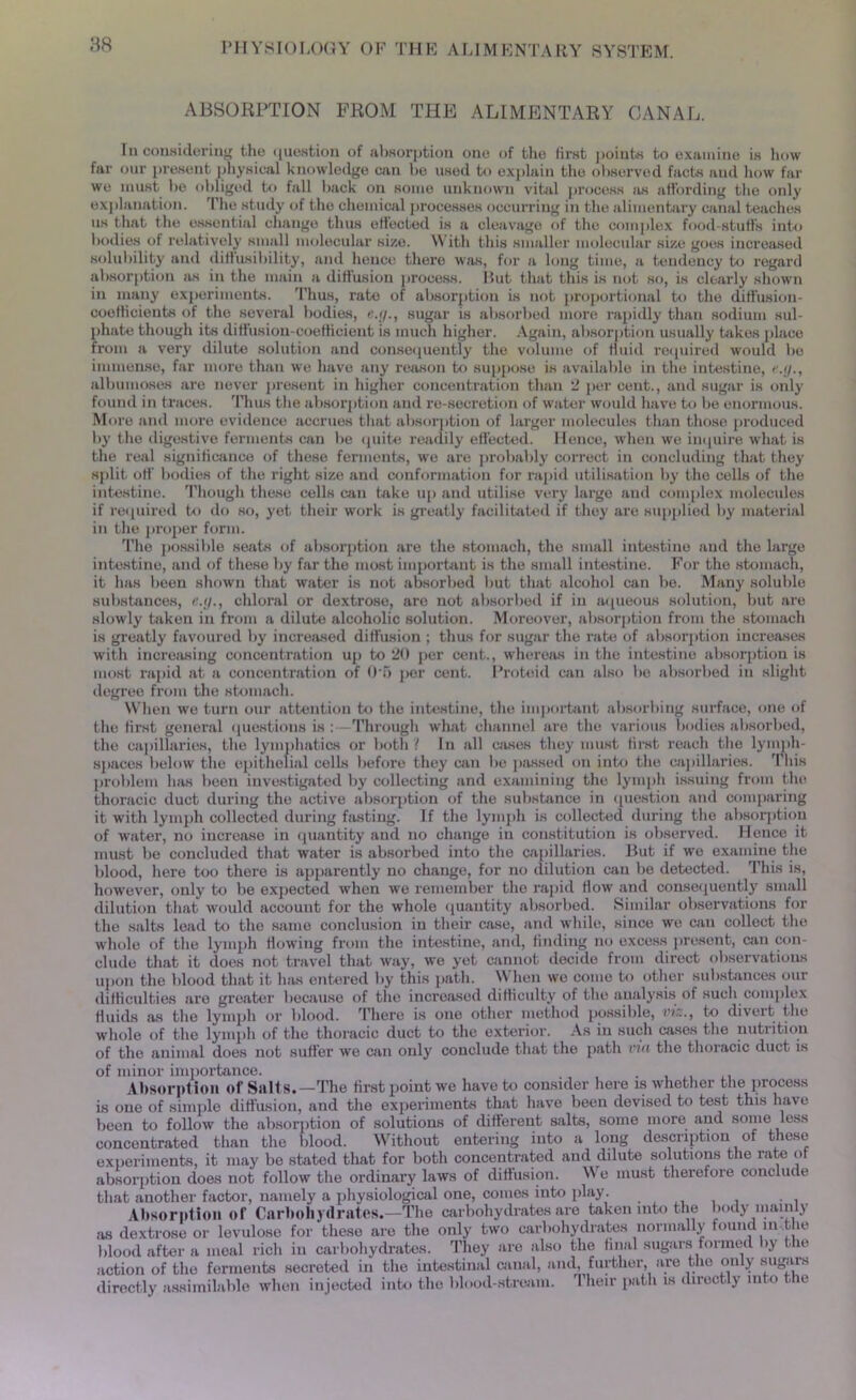 ABSORPTION FROM THE ALIMENTARY CANAL. Iu considering the question of absorption one of the first points to examine is how far our present physical knowledge can lie used to explain the observed facts and how far we must be obliged to fall back on some unknown vital process as affording the only explanation. The study of the chemical processes occurring in the alimentary canal teaches us that the essential change thus effected is a cleavage of the complex food-stuff’s into bodies of relatively small molecular size. With this smaller molecular size goes increased solubility and diffusibility, and hence there was, for a long time, a tendency to regard absorption as in the main a diffusion process. Put that this is not so, is clearly shown in many experiments. Thus, rate of absorption is not proportional to the diffusion- coefficients of the several bodies, e.ij., sugar is absorbed more rapidly than sodium sul- phate though its diffusion-coefficient is much higher. Again, absorption usually takes place from a very dilute solution and consequently the volume of fluid required would be immense, far more than we have any reason to suppose is available in the intestine, ' albumoses are never present in higher concentration than 2 per cent., and sugar is only found in traces. Thus the absorption and re-secretion of water would have to be enormous. More and more evidence accrues that absorption of larger molecules than those produced by the digestive ferments can be quite readily effected. Hence, when we inquire what is the real significance of these ferments, we are probably correct in concluding that they split off bodies of the right size and conformation for rapid utilisation by the cells of the intestine. Though these cells can bike up and utilise very large and complex molecules if required to do so, yet their work is greatly facilitated if they are supplied by material in the proper form. The possible seats of absorption are the stomach, the small intestine and the large intestine, and of these by far the most important is the small intestine. For the stomach, it has been shown that water is not absorbed but that alcohol can be. Many soluble substances, e.y., chloral or dextrose, are not absorbed if in aqueous solution, but are slowly taken iu from a dilute alcoholic solution. Moreover, absorption from the stomach is greatly favoured by increased diffusion ; thus for sugar the rate of absorption increases with increasing concentration up to 20 per cent., whereas in the intestine absorption is most rapid at a concentration of O n per cent. Proteid can also be absorbed in slight degree from the stomach. When we turn our attention to the intestine, the important absorbing surface, one of the first general questions is : -Through what channel are the various bodies absorbed, the capillaries, the lymphatics or both f In all wises they must first reach the lymph- spaces below the epithelial cells before they can be passed on into the capillaries. This problem has been investigated by collecting and examining the lymph issuing from the thoracic duct during the active absorption of the substance in question and comparing it with lymph collected during fasting. If the lymph is collected during the absorption of water, no increase in quantity and no change iu constitution is observed. Hence it must be concluded that water is absorbed into the capillaries. But if we examine the blood, here too there is apparently no change, for no dilution can be detected. This is, however, only to be expected when we xemember the rapid flow and consequently small dilution that would account for the whole quantity absorbed. Similar observations for the salts lead to the same conclusion in their case, and while, since we can collect the whole of the lymph flowing from the intestine, and, finding no excess present, win con- clude that it does not travel that way, we yet cannot decide from direct observations upon the blood that it has entered by this path. When we come to other substances our difficulties are greater because of the increased difficulty of the analysis of such complex fluids as the lymph or blood. There is one other method possible, viz., to divert the whole of the lymph of the thoracic duct to the exterior. As in such cases the nutiition of the animal does not suffer we can only conclude that the path via the thoracic duct is of minor imiiortance. , . Absorption of Salts.—The first point we have to consider here is whether the process is one of simple diffusion, and the experiments that have been devised to test this have been to follow the absorption of solutions of different salts, some more and some less concentrated than the blood. Without entering into a long description of these experiments, it may be stated that for both concentrated and dilute solutions the rate of absorption does not follow the ordinary laws of diffusion. We must therefore conclude that another factor, namely a physiological one, comes into play. , . , Absorption of Carbohydrates.—The carbohydrates are taken into the body mainly as dextrose or levulose for these are the only two carbohydrates normally found in the blood after a meal rich iu carbohydrates. They are also the final sugars formed by t le action of the ferments secreted iu the intestinal canal, and, further, are the only sugars directly assimilable when injected into the blood-stream. Their path is directly into the