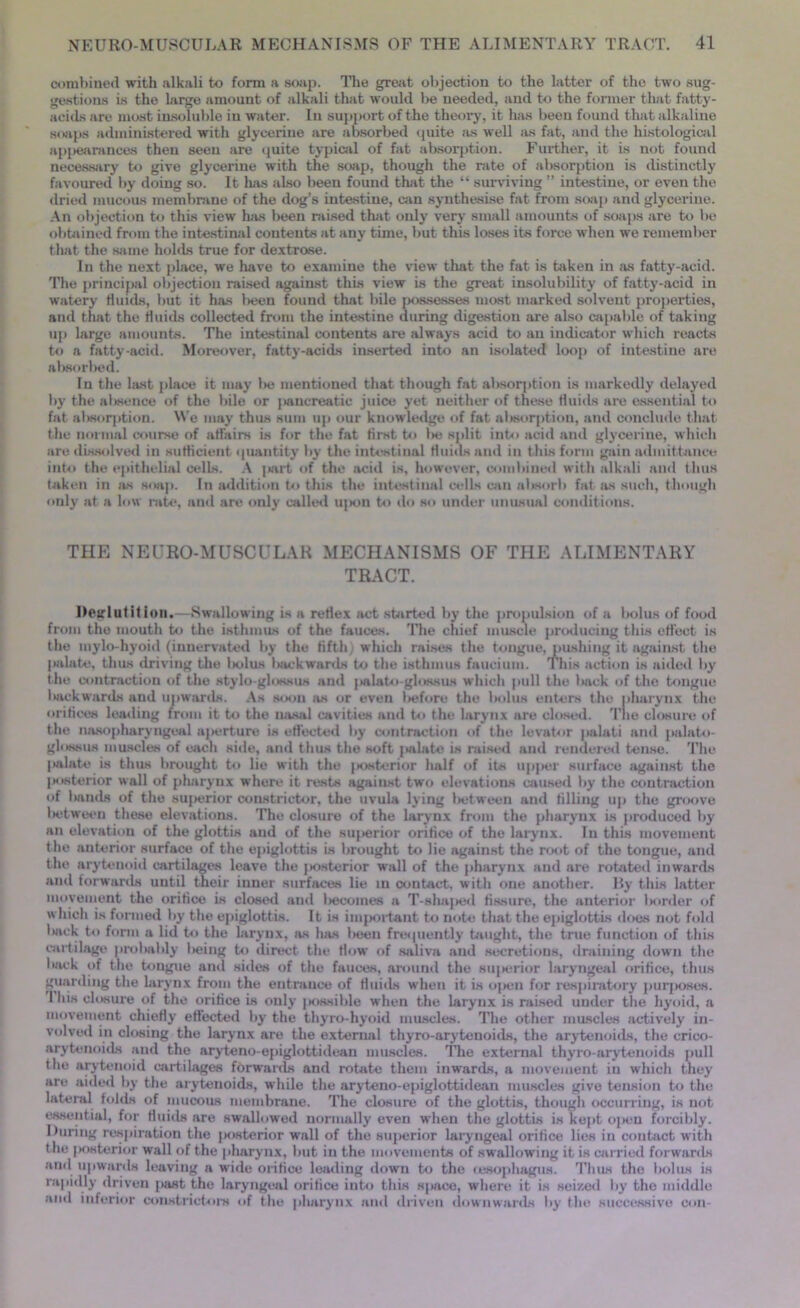 combined with alkali to form a soap. The great, objection to the latter of the two sug- gestions is the large amount of alkali that would be needed, and to the former that fatty- acids are most insoluble in water. In support of the theory, it has been found that alkaline soaps administered with glycerine are absorbed quite as well as fat, and the histological appearances then seen are quite typical of fat absorption. Further, it is not found necessary to give glycerine with the soap, though the rate of absorption is distinctly favoured by doing so. It has also been found that the “ surviving ” intestine, or even the dried mucous membrane of the dog’s intestine, can synthesise fat from soap and glycerine. An objection to this view has been raised that only very small amounts of soaps are to be obtained from the intestinal contents at any time, but this loses its force when we remember that the same holds true for dextrose. In the next place, we have to examine the view that the fat is taken in as fatty-acid. The principal objection raised against this view is the great insolubility of fatty-acid in watery fluids, but it has been found that bile possesses most marked solvent properties, and that the fluids collected from the intestine during digestion are also capable of taking up large amounts. The intestinal contents are always acid to an indicator which reacts to a fatty-acid. Moreover, fatty-acids inserted into an isolated loop of intestine are absorbed. In the hist place it may lie mentioned that though fat absorption is markedly delayed by the aksence of the bile or ]wincreatic juice yet neither of these fluids are essential to fat absorption. We may thus sum up our knowledge of fat absorption, and conclude that the normal course of affairs is for the fat first to l>e split into acid and glycerine, which are dissolved in sufficient quantity by the intestinal fluids and in this form gain admittance into the epithelial cells. A jiart of the acid is, however, combined with alkali and thus taken in as soap. In addition to this the intestinal cells can absorb fat as such, though only at a low rate, and are only called u|iou to do so under unusual conditions. THE NEUHO-MUSCULAR MECHANISMS OF THE ALIMENTARY TRACT. Deglutition.—Swallowing is a reflex act started by the propulsion of a bolus of food from the mouth to the isthmus of the fauces. ’Hie chief muscle producing this effect is the mylo-hyoid (innervated by the fifth; which raises the tongue, pushing it against the palate, thus driving the Indus kickwards to the isthmus faucium. This action is aided by the contraction of the stylo-glossus and palato-glossus which pull the kack of the tongue kickwards and upwards. As soon as or even l»eforo the bolus enters the pharynx the orifices leading from it to the nasal cavities and to the larynx are closed. The closure of the nasopharyngeal aperture is effected by contraction of the levator palati and palato- glossus muscles of each side, and thus the soft palate is raised and rendered tense. The palate is thus brought to lie with the posterior half of its upper surface against the posterior wall of pharynx where it rests against two elevations caused by the contraction of bands of the sujierior constrictor, the uvula lying between and filling up the groove between these elevations. The closure of the larynx from the pharynx is produced by an elevation of the glottis and of the su|>erior orifice of the larynx. In this movement the anterior surface of the epiglottis is brought to lie against the root of the tongue, and the arytenoid cartilages leave the jsisterior wall of the pharynx and are rotated inwards and forwards until their inner surfaces lie in contact, with one another. By this latter movement the orifice is closed and liecomes a T-shaj>ed fissure, the anterior Ixirder of which is formed by the epiglottis. It is inqtortant to note that the epiglottis does not fold kick to form a lid to the larynx, as has lieen frequently taught, the true function of this cartilage probably lieing to direct the flow of saliva and secretions, draining down the back of the tongue and sides of the fauces, around the superior laryngeal orifice, thus guarding the larynx from the entrance of fluids when it is open for respiratory purposes. 1 his closure of the orifice is only jtossible when the larynx is raised under the hyoid, a movement chiefly effected by the thyro-hyoid muscles. The other muscles actively in- volved in closing the larynx are the external thyro-arytenoids, the arytenoids, the crico- arytenoids and the aryteno-epiglottidean muscles. The external thyro-arytenoids pull the arytenoid cartilages forwards and rotate them inwards, a movement in which they are aided by the arytenoids, while the aryteno-epiglottidean muscles give tension to the lateral folds of mucous membrane. The closure of the glottis, though occurring, is not essential, for fluids are swallowed normally even when the glottis is kept open forcibly. Luring respiration the posterior wall of the superior laryngeal orifice lies in contact with the posterior wall of the pharynx, but in the movements of swallowing it is carried forwards and upwards leaving a wide orifice leading down to the (esophagus. Thus the bolus is rapidly driven past ihe laryngeal orifice into this space, where it is seized by the middle and inferior constrictors of the pharynx and driven downwards by the successive con-