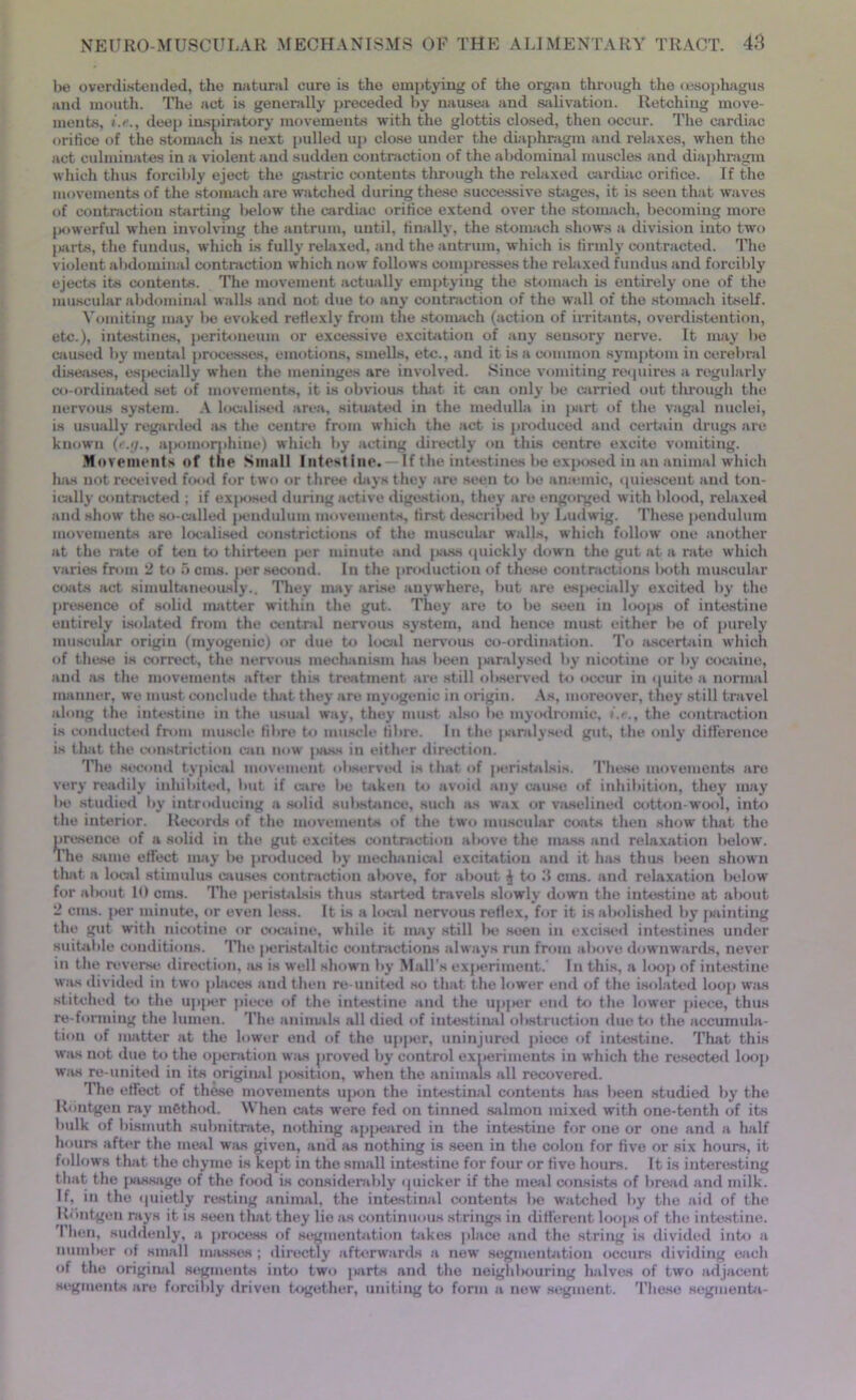 be overdistended, the natural cure is the emptying of the organ through the oesophagus and mouth. The act is generally preceded by nausea and salivation. Retching move- ments, deep inspiratory movements with the glottis closed, then occur. The cardiac orifice of the stomach is next pulled up close under the diaphragm and relaxes, when the act culminates in a violent and sudden contraction of the abdominal muscles and diaphragm which thus forcibly eject the gastric contents through the relaxed cardiac orifice. If the movements of the stomach are watched during these successive stages, it is seen that waves of contraction starting below the cardiac orifice extend over the stomach, becoming more powerful when involving the antrum, until, finally, the stomach shows a division into two parts, the fundus, which is fully relaxed, and the antrum, which is firmly contracted. The violent abdominal contraction which now follows compresses the relaxed fundus and forcibly ejects its contents. The movement actually emptying the stomach is entirely one of the muscular abdominal walls and not due to any contraction of the wall of the stomach itself. Vomiting may be evoked refiexly from the stomach (action of irritants, overdistention, etc.), intestines, peritoneum or excessive excitation of any sensory nerve. It may be caused by mental processes, emotions, smells, etc., and it is a common symptom in cerebral diseases, especially when the meninges are involved. Since vomiting requires a regularly co-ordinated set of movements, it is obvious that it can only be carried out through the nervous system. A localised area, situated in the medulla in part of the vagal nuclei, is usually regarded as the centre from which the act is produced and certain drugs are known (e.g.j apomorphine) which by acting directly on this centre excite vomiting. Movements of the Small Intestine. If the intestines be exposed in an animal which has not received food for two or three days they are seen to be amende, quiescent and ton- ically contracted ; if exposed during active digestion, they are engorged with blood, relaxed and show the so-called |>endulum movements, first described by Ludwig. These pendulum movements are localised constrictions of the muscular walls, which follow one another at the rate of ten to thirteen jier minute and [wss quickly down the gut at a rate which varies from 2 to 5 cms. per second. In the production of these contractions l>oth muscular coats act simultaneously.. They may arise anywhere, but are especially excited by the presence of solid matter within the gut. They are to be seen in loops of intestine entirely isolated from the central nervous system, and hence must either be of purely muscular origin (myogenic) or due to local nervous co-ordination. To ascertain which of these is correct, the nervous mechanism has been ] analysed by nicotine or by cocaine, and as the movements after this treatment are still observed to occur in quite a normal manner, we must conclude that they are myogenic in origin. As, moreover, they still travel along the intestine in the usual way, they must also be myodromic, /.<■., the contraction is conducted from muscle fibre to muscle fibre. In the paralysed gut, the only difference is that the constriction cam now jass in either direction. The second typical movement observed is that of peristalsis. These movements are very readily inhibited, but if care be taken to avoid any cause of inhibition, they may be studied by introducing a solid substance, such as wax or vaselined cotton-wool, into the interior. Records of the movements of the two muscular coats then show that the presence of a solid in the gut excites contraction above the mass and relaxation below. The same effect may be produced by mechanical excitation and it has thus been shown that a local stimulus causes contraction al>ove, for about ^ to d cms. and relaxation below for about 10 cms. The peristalsis thus started travels slowly down the intestine at about 2 cms. per minute, or even less. It is a local nervous reflex, for it is abolished by painting the gut with nicotine or cocaine, while it may still be seen in excised intestines under suitable conditions. The peristaltic contractions always run from above downwards, never in the reverse direction, as is well shown by Mali’s experiment.' In this, a loop of intestine was divided in two places and then re united so that the lower end of the isolated loop was stitched to the upper piece of the intestine and the upper end to the lower piece, thus re-forming the lumen. The animals all died of intestinal obstruction due to the accumula- tion of matter at the lower end of the upper, uninjured piece of intestine. That this was not due to the operation was proved by control experiments in which the resected loop was re-united in its original position, when the animals all recovered. The effect of these movements upon the intestinal contents has been studied by the Rbntgen ray method. When cats were fed on tinned salmon mixed with one-tenth of its bulk of bismuth subnitrate, nothing appeared in the intestine for one or one and a half hours after the meal was given, and as nothing is seen in the colon for five or six hours, it follows that the chyme is kept in the small intestine for four or five hours. It is interesting that the |jassage of the food is considerably quicker if the meal consists of bread and milk. If, in the quietly resting animal, the intestinal contents be watched by the aid of the Rbntgen rays it is seen that they lie as continuous strings in different loops of the intestine. Then, suddenly, a process of segmentation takes place and the string is divided into a number of small masses; directly afterwards a new segmentation occurs dividing each of the original segments into two jMirts and the neigldmuring halves of two adjacent segments are forcibly driven together, uniting to form a new segment. These segments-