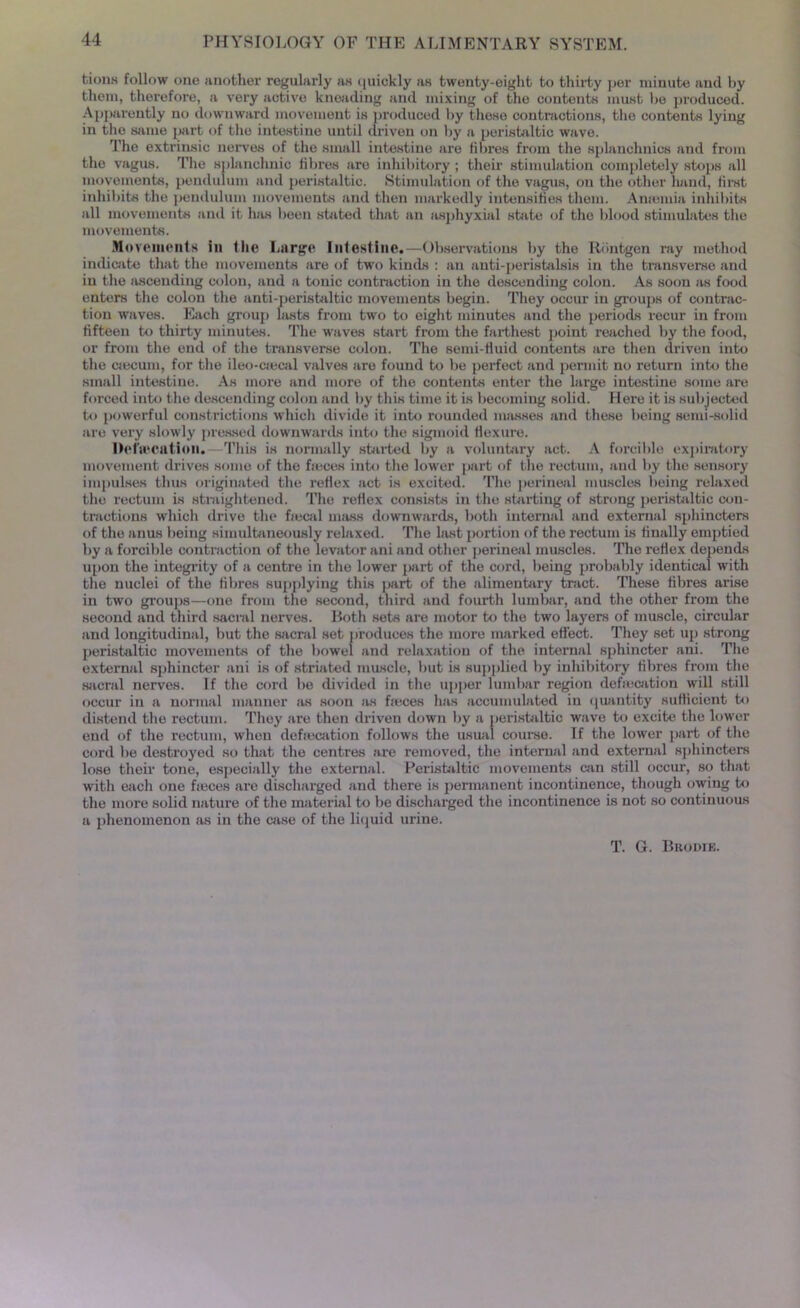 tions follow one another regularly as (|uiokly as twenty-eight to thirty per minute and by them, therefore, a very active kneading and mixing of the contents must he produced. Apparently no downward movement is produced by these contractions, the contents lying in the same part of the intestine until driven on by a peristaltic wave. The extrinsic nerves of the small intestine are fibres from the splanchuics and from the vagus. The splanchnic fibres are inhibitory ; their stimulation completely stops all movements, pendulum and peristaltic. Stimulation of the vagus, on the other hand, first inhibits the pendulum movements and then markedly intensities them. Ameiuia inhibits all movements and it has been stilted that an asphyxial state of the blood stimulates the movements. Movements in the Large Intestine.—Observations by the Ilbntgen ray method indicate that the movements are of two kinds : an anti-peristalsis in the transverse and in the ascending colon, and a tonic contraction in the descending colon. As soon as food enters the colon the anti-peristaltic movements begin. They occur in groups of contrac- tion waves. Each group lasts from two to eight minutes and the periods recur in from fifteen to thirty minutes. The waves start from the farthest point reached by the food, or from the end of the transverse colon. The semi-fluid contents are then driven into the caecum, for the ileo-ciecal valves are found to be perfect and permit no return into the small intestine. As more and more of the contents enter the large intestine some are forced into the descending colon and by this time it is becoming solid. Here it is subjected to powerful constrictions which divide it into rounded m.isses and these being semi-solid are very slowly pressed downwards into the sigmoid flexure. Defalcation.—This is normally started by a voluntary act. A forcible expiratory movement drives some of the feces into the lower part of the rectum, and by the sensory impulses thus originated the reflex act is excited. The perineal muscles being relaxed the rectum is straightened. The reflex consists in the starting of strong peristaltic con- tractions which drive the fiecal mass downwards, both internal and external sphincters of the anus being simultaneously relaxed. The last portion of the rectum is finally emptied by a forcible contraction of the levator ani and other perineal muscles. The reflex depends upon the integrity of a centre in the lower part of the cord, being probably identical with the nuclei of the fibres supplying this part of the alimentary tract. These fibres arise in two groups—one from the second, third and fourth lumbar, and the other from the second and third sacral nerves. Both sets are motor to the two layers of muscle, circular and longitudinal, but the sacral set produces the more marked effect. They set up strong peristaltic movements of the bowel and relaxation of the internal sphincter ani. The external sphincter ani is of striated muscle, but is supplied by inhibitory fibres from the sacral nerves. If the cord be divided in the upper lumbar region defecation will still occur in a normal manner as soon as feces has accumulated in quantity sufficient to distend the rectum. They are then driven down by a peristaltic wave to excite the lower end of the rectum, when defecation follows the usual course. If the lower part of the cord be destroyed so that the centres are removed, the internal and external sphincters lose their tone, especially the external. Peristaltic movements win still occur, so that with each one feces are discharged and there is permanent incontinence, though owing to the more solid nature of the material to be discharged the incontinence is not so continuous a phenomenon as in the case of the liquid urine. T. G. Brodie.