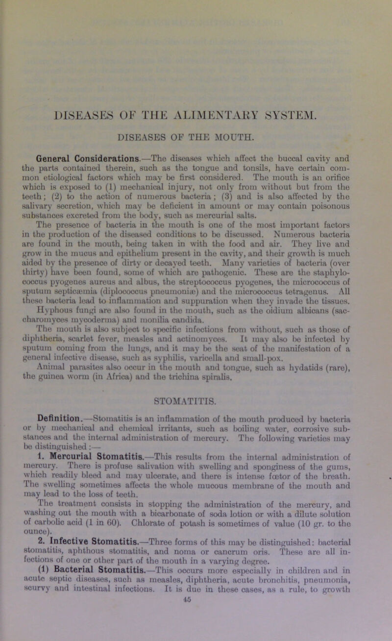 DISEASES OE THE ALIMENTARY SYSTEM. DISEASES OF THE MOUTH. General Considerations.—The diseases which affect the buccal cavity and the parts contained therein, such as the tongue and tonsils, have certain com- mon etiological factors which may be first considered. The mouth is an orifice which is exposed to (1) mechanical injury, not only from without but from the teeth; (2) to the action of numerous bacteria ; (3) and is also affected by the salivary secretion, which may be deficient in amount or may contain poisonous substances excreted from the body, such as mercurial salts. The presence of bacteria in the mouth is one of the most important factors in the production of the diseased conditions to be discussed. Numerous bacteria are found in the mouth, being taken in with the food and air. They five and grow in the mucus and epithelium present in the cavity, and their growth is much aided by the presence of dirty or decayed teeth. Many varieties of bacteria (over thirty) have been found, some of which are pathogenic. These are the staphylo- coccus pyogenes aureus and albus, the streptococcus pyogenes, the micrococcus of sputum septicaemia (diplococcus pneumonite) and the micrococcus tetragenus. All these bacteria lead to inflammation and suppuration when they invade the tissues. Hvphous fungi are also found in the mouth, such as the oidium albicans (sac- charomyces myooderma) and monilia Candida. The mouth is also subject to specific infections from without, such as those of diphtheria, scarlet fever, measles and actinomyces. It may also l>e infected by sputum coming from the lungs, and it may lx; the seat of the manifestation of a geneml infective disease, such as syphilis, varicella and small-pox. Animal parasites also occur in the mouth and tongue, such as hydatids (rare), the guinea worm (in Africa) and the trichina spiralis. STOMATITIS. Definition.—Stomatitis is an inflammation of the mouth produced by bacteria or by mechanical and chemical irritants, such as boiling water, corrosive sub- stances and the internal administration of mercury. The following varieties may be distinguished: — 1. Mercurial Stomatitis.—This results from the internal administration of mercury. There is profuse salivation with swelling and sponginess of the gums, which readily bleed and may ulcerate, and there is intense fcetor of the breath. The swelling sometimes affects the whole mucous membrane of the mouth and may lead to the loss of teeth. The treatment consists in stopping the administration of the mercury, and washing out the mouth with a bicarbonate of soda lotion or with a dilute solution of carbolic acid (1 in 60). Chlorate of potash is sometimes of value (10 gr. to the ounce). 2. Infective Stomatitis.—Three forms of this may be distinguished: bacterial stomatitis, aphthous stomatitis, and noma or cancrum oris. These are all in- fectious of one or other part of the mouth in a varying degree. (1) Bacterial Stomatitis.—This occurs more especially in children and in acute septic diseases, such as measles, diphtheria, acute bronchitis, pneumonia, scurvy and intestinal infections. It is due in these cases, as a rule, to growth