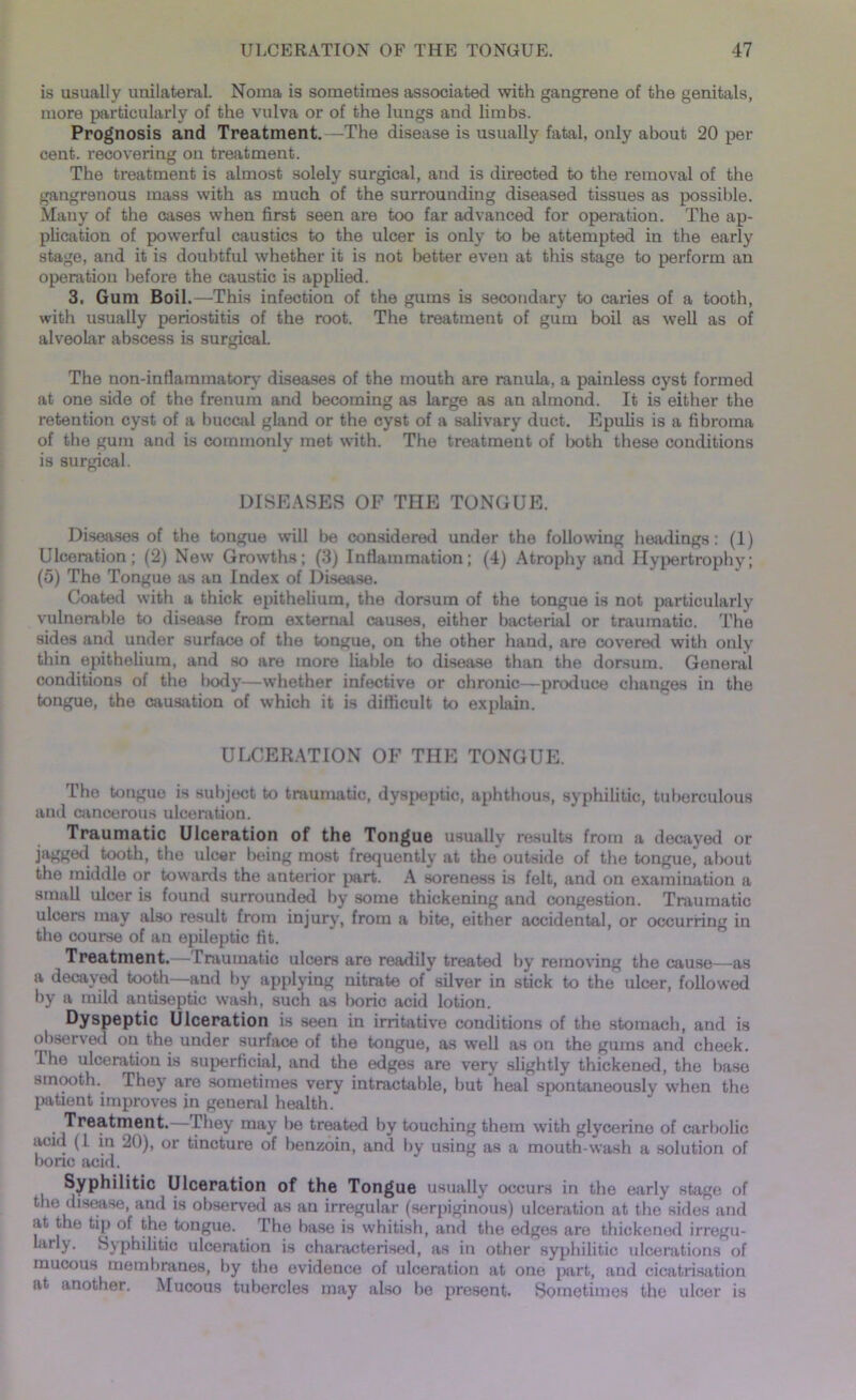 is usually unilateral. Noma is sometimes associated with gangrene of the genitals, more particularly of the vulva or of the lungs and limbs. Prognosis and Treatment.—The disease is usually fatal, only about 20 per cent, recovering on treatment. The treatment is almost solely surgical, and is directed to the removal of the gangrenous mass with as much of the surrounding diseased tissues as possible. Many of the cases when first seen are too far advanced for operation. The ap- plication of powerful caustics to the ulcer is only to be attempted in the early stage, and it is doubtful whether it is not better even at this stage to perform an operation before the caustic is applied. 3. Gum Boil.—This infection of the gums is secondary to caries of a tooth, with usually periostitis of the root. The treatment of gum boil as well as of alveolar abscess is surgical. The non-infiammatory diseases of the mouth are ranula, a painless cyst formed at one side of the frenum and becoming as large as an almond. It is either the retention cyst of a buccal gland or the cyst of a salivary duct. Epulis is a fibroma of the gum and is commonly met with. The treatment of both these conditions is surgical. DISEASES OF THE TONGUE. Diseases of the tongue will be considered under the following headings: (1) Ulceration; (2) New Growths; (3) Inflammation; (4) Atrophy and Hypertrophy; (5) The Tongue as an Index of Disease. Coated with a thick epithelium, the dorsum of the tongue is not particularly vulnerable to disease from external causes, either bacterial or traumatic. The sides and under surface of the tongue, on the other hand, are covered with only thin epithelium, and so are more liable to disease than the dorsum. General conditions of the body—whether infective or chronic—produce changes in the tongue, the causation of which it is difficult to explain. ULCERATION OF THE TONGUE. The tongue is subject to traumatic, dyspeptic, aphthous, syphilitic, tuberculous and cancerous ulceration. Traumatic Ulceration of the Tongue usually results from a decayed or jagged tooth, the ulcer being most frequently at the'outside of the tongue, about the middle or towards the anterior part. A soreness is felt, and on examination a small ulcer is found surrounded by some thickening and congestion. Traumatic ulcers may also result from injury, from a bite, either accidental, or occurring in the course of an epileptic fit. Treatment.— Irauinatic ulcers are readily treated by removing the cause—as a decayed tooth—and by applying nitrate of silver in stick to the ulcer, followed by a mild antiseptic wash, such as boric acid lotion. Dyspeptic Ulceration is seen in irritative conditions of the stomach, and is observed on the under surface of the tongue, as well as on the gums and cheek. The ulceration is superficial, and the edges are very slightly thickened, the base smooth. They are sometimes very intractable, but heal spontaneously when the patient improves in general health. Treatment. They may be treated by touching them with glycerine of carbolic acid (I in 20), or tincture of benzoin, and by using as a mouth-wash a solution of bone acid. Syphilitic Ulceration of the Tongue usually occurs in the early stage of the disease, and is observed as an irregular (serpiginous) ulceration at the sides and at the tip of the tongue. The base is whitish, and the edges are thickened irregu- iarly. Syphilitic ulceration is characterised, as in other syphilitic ulcerations of mucous membranes, by the evidence of ulceration at one part, and cicatrisation at another. Mucous tubercles may also be present. Sometimes the ulcer is