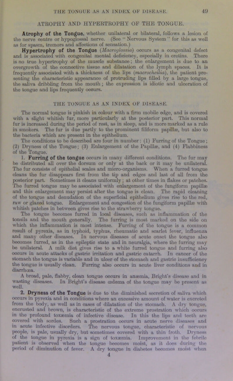 ATROPHY AND HYPERTROPHY OF THE TONGUE. Atrophy of the Tongue, whether unilateral or bilateral, follows a lesion of the nerve centre or hypoglossal nerve. (See “ Nervous System ” for this as well as for spasm, tremors and affections of sensation.) Hypertrophy of the Tongue (Macroylossia) occurs as a congenital defect and is associated with congenital mental deficiency, especially in cretins. There is no true hypertrophy of the muscle substance; the enlargement is due to an overgrowth of the connective tissue and dilatation of the lymph spaces. It is frequently associated with a thickness of the Ups (macrocheilui), the patient pre- senting the characteristic appearance of protruding Ups Ulled by a large tongue, the saliva dribbUng from the mouth ; the expression is idiotic and ulceration of the tongue and Ups frequently ocours. THE TONGUE AS AN INDEX OF DISEASE. The normal tongue is pinkish in colour with a firm mobile edge, and is covered with a sUght whitish fur, more particularly at the posterior part. This normal fur is increased during the period of rest, as in sleep, and is more marked as a rule in smokers. The fur is due partly to the prominent filiform papillae, but also to the bacteria which are present in the epitheUum. The conditions to be described are four in number : (1) Furring of the Tongue ; (2) Dryness of the Tongue; (3) Enlargement of the Papillae, and (4) Flabbiness of the Tongue. 1. Furring of the tongue occurs in many different conditions. The fur may be distributed all over the dorsum or only at the back or it may be unilateral. The fur consists of epithehal scales and micro-organisms. When a furred tongue cleans the fur disappears first from the tip and edges and last of all from the posterior part. Sometimes it cleans uniformly ; at other times in flakes or patches. The furred tongue may be associated with enlargement of the fungiform papillae and this enlargement may persist after the tongue is clean. The rapid cleaning of the tongue and denudation of the superficial epitheUum gives rise to the red, raw or glazed tongue. Enlargement and congestion of the fungiform papilla} with whitish patches in between gives rise to the strawberry tongue. The tongue becomes furred in local diseases, such as inflammation of the tonsils and the mouth generally. The furring is most marked on the side on which the inflammation is most intense. Furring of the tongue is a common result of pyrexia, as in typhoid, typhus, rheumatic and scarlet fever, influenza and many other diseases. In nervous diseases of acute onset the tongue also becomes furred, as in the epileptic state and in neuralgia, where the furring may be unilateral A milk diet gives rise to a white furred tongue and furring also occurs in acute attacks of gastric irritation and gastric catarrh. In cancer of the stomach the tongue is variable and in ulcer of the stomach and gastric insufficiency the tongue is usually clean. Furring also occurs in acute liver conditions and in diarrhoea. A broad, pale, flabby, clean tongue occurs in antenna, Bright’s disease and in wasting diseases. In Bright’s disease oedema of the tongue may be present as well. 2. Dryness of the Tongue is due to the diminished secretion of saliva which occurs in pyrexia and in conditions where an excessive amount of water is excreted from the body, as well as in cases of dilatation of the stomach. A dry tongue, encrusted and brown, is characteristic of the extreme prostration which occurs in the profound toxsemia of infective disease. In this the Ups and teeth are covered with sordes. Such a prostration occurs in acute nerve diseases and in acute infective disorders. The nervous tongue, characteristic of nervous people, is pale, usually dry, but sometimes covered with a thin froth. Dryness of the tongue in pyrexia is a sign of toxaemia. Improvement in the febrile patient is observed when the tongue becomes moist, as it does during the period of diminution of fever. A dry tongue in diabetes becomes moist when 4