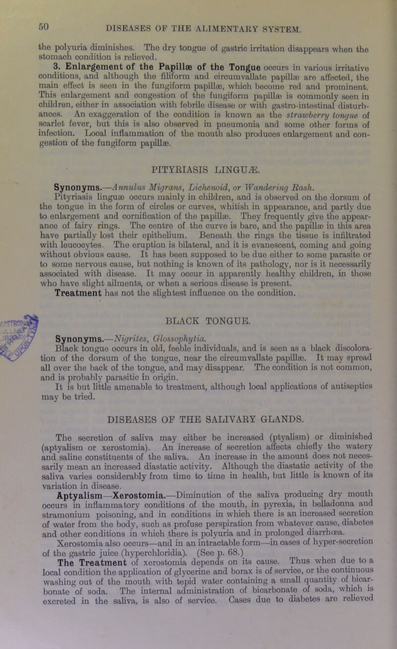 the polyuria diminishes. The dry tongue of gastric irritation disappears when the stomach condition is relieved. 3. Enlargement of the Papillae of the Tongue occurs in various irritative conditions, and although the filiform and circumvallate papillae are affected, the main effect is seen in the fungiform papillae, which become red and prominent. This enlargement and congestion of the fungiform papillae is commonly seen in children, either in association with febrile disease or with gastro-intestinal disturb- ances. An exaggeration of the condition is known as the strawberry tongue of scarlet fever, but this is also observed in pneumonia and some other forms of infection. Local inflammation of the mouth also produces enlai’geraent and con- gestion of the fungiform papillae. PITYRIASIS LINGUAE. Synonyms.—Annulus Migrans, Lichenoid, or Wandering Bash. Pityriasis linguae occurs mainly in children, and is observed on the dorsum of the tongue in the form of circles or curves, whitish in appearance, and partly due to enlargement and cornification of the papillae. They frequently give the appear- ance of fairy rings. The centre of the curve is bare, and the papillae in this area have partially lost their epithelium. Beneath the rings the tissue is infiltrated with leucocytes. The eruption is bilateral, and it is evanescent, coming and going without obvious cause. It has been supposed to be due either to some parasite or to some nervous cause, but nothing is known of its pathology, nor is it necessarily associated with disease. It may occur in apparently healthy children, in those who have slight ailments, or when a serious disease is present. Treatment has not the slightest influence on the condition. BLACK TONGUE. Synonyms.—Nigrites, Glossophytia. Black tongue occurs in old, feeble individuals, and is seen as a black discolora- tion of the dorsum of the tongue, near the circumvallate papillte. It may spread all over the back of the tongue, and may disappear. The condition is not common, and is probably parasitic in origin. It is but little amenable to treatment, although local applications of antiseptics may be tried. DISEASES OF THE SALIVARY GLANDS. The secretion of saliva may either be increased (ptyalism) or diminished (aptyalism or xerostomia). An increase of secretion affects chiefly the watery and saline constituents of the saliva. An increase in the amount does not neces- sarily mean an increased diastatic activity. Although the diastatic activity of the saliva varies considerably from time to time in health, but little is known of its variation in disease. Aptyalism—Xerostomia.—Diminution of the saliva producing dry mouth occurs in inflammatory conditions of the mouth, in pyrexia, in belladonna and stramonium poisoning, and in conditions in which there is an increased secretion of water from the body, such as profuse perspiration from whatever cause, diabetes and other conditions in which there is polyuria and in prolonged diarrhoea. Xerostomia also occurs—and in an intractable form—in cases of hyper-secretion of the gastric juice (hyperchloridia). (See p. 68.) The Treatment of xerostomia depends on its cause. Thus when due to a local condition the application of glycerine and borax is of service, or the continuous washing out of the mouth with tepid water containing a small quantity of ^bicar- bonate of soda. The internal administration of bicarbonate of soda, which is excreted in the saliva, is also of service. Cases due to diabetes are relieved