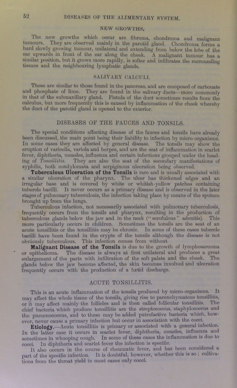 5‘2 NEW GROWTHS. The new growths which occur are fibroma, chondroma and malignant tumours. They are observed mainly in the parotid gland. Chondroma forms a hard slowly growing tumour, unilateral and extending from below the lobe of the ear upwards in front of the ear along the cheek. A malignant tumour has a similar position, but it grows more rapidly, is softer and infiltrates the surrounding tissues and the neighbouring lymphatic glands. SALIVARY CALCULI. These are similar to those found in the pancreas, and are composed of carbonate and phosphate of lime. They are found in the salivary ducts—more commonly iu that of the submaxillary gland. Fistula of the duct sometimes results from the calculus, but more frequently this is caused by inflammation of the cheek whereby the duct of the parotid gland is opened to the exterior. DISEASES OF THE FAUCES AND TONSILS. The special conditions affecting disease of the fauces and tonsils have already been discussed, the main point being their liability to infection by micro-organisms. In some cases they are affected by general disease. The tonsils may show the eruption of varicella, variola and herpes, and are the seat of inflammation in scarlet fever, diphtheria, measles, influenza and certain infections grouped under the head- ing of Tonsillitis. They are also the seat of the secondary manifestations of syphilis, both condylomata and serpiginous ulceration being observed. Tuberculous Ulceration of the Tonsils is rare and is usually associated with a similar ulceration of the pharynx. The ulcer has thickened edges and an irregular base and is covered by white or whitish-yellow patches containing tubercle bacilli. It never occurs as a primary disease and is observed in the later stages of pulmonary tuberculosis, the infection taking place by means of the sputum brought up from the lungs. Tuberculous infection, not necessarily associated with pulmonary tuberculosis, frequently occurs from the tonsils and pharynx, resulting in the production of tuberculous glands below the jaw and in the neck (“scrofulous” adenitis). This more particularly occurs in children. Sometimes the tonsils are the seat of an acute tonsillitis or the tonsillitis may be chronic. In some of these cases tubercle bacilli have been found in the crypts of the tonsils although the disease is not obviously tuberculous. This infection comes from without. Malignant Disease of the Tonsils is due to the growth of lymphosarcoma or epithelioma. The disease is always at first unilateral and produces a great enlargement of the parts with infiltration of the soft palate and the cheek. The glands below the jaw become affected, the skin becomes involved and ulceration frequently occurs with the production of a foetid discharge. ACUTE TONSILLITIS. This is an acute inflammation of the tonsils produced by micro-organisms. It may affect the whole tissue of the tonsils, giving rise to parenchymatous tonsillitis, or it may affect mainly the follicles and is then called follicular tonsillitis. The chief bacteria which produce tonsillitis are the streptococcus, staphylococcus and the pneumococcus, and to these may be added putrefactive bacteria which, how- ever, never cause a primary infection but occur in association with the cocci. Etiology.—Acute tonsillitis is primary or associated with a general infection. In the latter case it occurs in scarlet fever, diphtheria, measles, influenza and sometimes in whooping cough. In some of these cases the inflammation is due to cocci. In diphtheria and scarlet fever the infection is specific. It also occurs in the course of rheumatic fever, and has been considered a part of the specific infection. It is doubtful, however, whether this is so ; cultiva- tions from the throat yield in most cases only cocci.