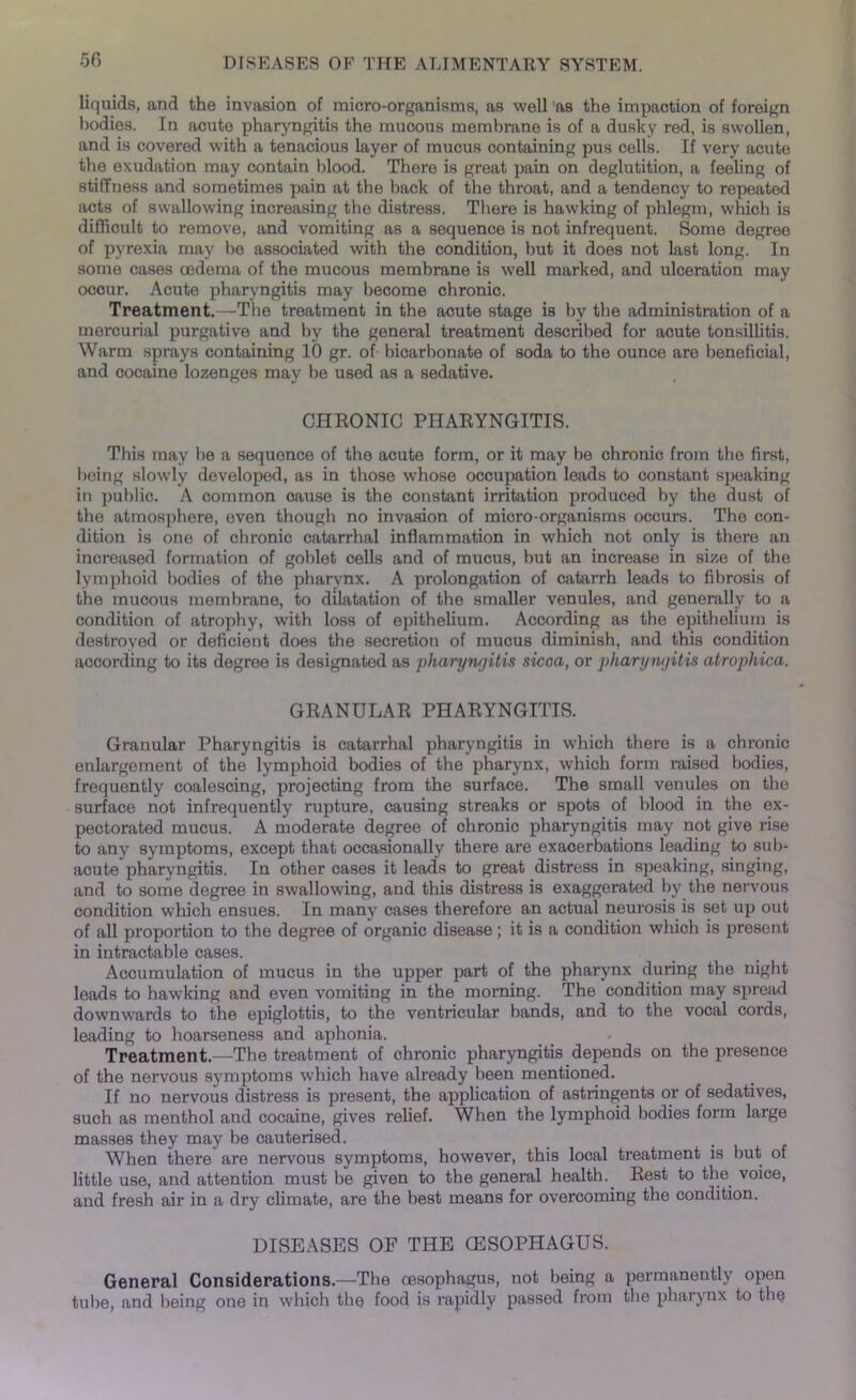 liquids, and the invasion of micro-organisms, as well as the impaction of foreign bodies. In acute pharyngitis the mucous membrane is of a dusky red, is swollen, and is covered with a tenacious layer of mucus containing pus cells. If very acute the exudation may contain blood. There is great pain on deglutition, a feeling of stiffness and sometimes pain at the back of the throat, and a tendency to repeated acts of swallowing increasing the distress. There is hawking of phlegm, which is difficult to remove, and vomiting as a sequence is not infrequent. Some degree of pyrexia may be associated with the condition, but it does not last long. In some cases oedema of the mucous membrane is w'ell marked, and ulceration may ocour. Acute pharyngitis may become chronic. Treatment.—The treatment in the acute stage is by the .administration of a mercurial purgative and by the general treatment described for acute tonsillitis. Warm sprays containing 10 gr. of bicarbonate of soda to the ounce are beneficial, and cocaine lozenges may be used as a sedative. CHRONIC PHARYNGITIS. This may lie a sequence of the acute form, or it may be chronic from the first, being slowly developed, as in those whose occupation loads to constant speaking in public. A common cause is the constant irritation produced by the dust of the atmosphere, even though no invasion of micro-organisms occurs. The con- dition is one of chronic catarrhal inflammation in which not only is there an increased formation of goblet cells and of mucus, but an increase in size of the lymphoid bodies of the pharynx. A prolongation of catarrh leads to fibrosis of the mucous membrane, to dilatation of the smaller venules, and generally to a condition of atrophy, with loss of epithelium. According as the epithelium is destroyed or deficient does the secretion of mucus diminish, and this condition according to its degree is designated as pharyngitis sicca, or pharyngitis atrophica. GRANULAR PHARYNGITIS. Granular Pharyngitis is catarrhal pharyngitis in which there is a chronic enlargement of the lymphoid bodies of the pharynx, which form raised bodies, frequently coalescing, projecting from the surface. The small venules on the surface not infrequently rupture, causing streaks or spots of blood in the ex- pectorated mucus. A moderate degree of chronic pharyngitis may not give rise to any symptoms, except that occasionally there are exaoerbations leading to sub- acute pharyngitis. In other cases it leads to great distress in speaking, singing, and to some degree in swallowing, and this distress is exaggerated by the nervous condition which ensues. In many cases therefore an actual neurosis is set up out of all proportion to the degree of organic disease; it is a condition which is present in intractable cases. Accumulation of mucus in the upper part of the pharynx during the night leads to hawking and even vomiting in the morning. The condition may spread downwards to the epiglottis, to the ventricular bands, and to the vocal cords, leading to hoarseness and aphonia. Treatment.—The treatment of chronic pharyngitis depends on the presence of the nervous symptoms which have already been mentioned. If no nervous distress is present, the application of astringents or of sedatives, such as menthol and cocaine, gives relief. When the lymphoid bodies form large masses they may be cauterised. When there are nervous symptoms, however, this local treatment is but of little use, and attention must be given to the general health. Rest to the voice, and fresh air in a dry climate, are the best means for overcoming the condition. DISEASES OF THE OESOPHAGUS. General Considerations.—The oesophagus, not being a permanently open tube, and being one in which the food is rapidly passed from the pharynx to the