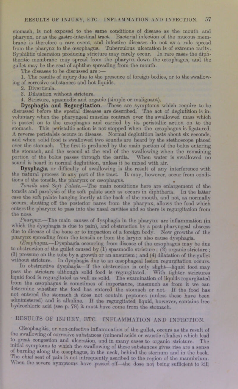 stomach, is not exposed to the same conditions of disease as the mouth and pharynx, or as the gastro-intestinal tract. Bacterial infection of the mucous mem- brane is therefore a rare event, and infective diseases do not as a rule spread from the pharynx to the oesophagus. Tuberculous ulceration is of extreme rarity. Syphilitic ulceration producing stricture may rarely occur. In rare cases the diph- theritic membrane may spread from the pharynx down the oesophagus, and the gullet may be the seat of aphthae spreading from the mouth. The diseases to be discussed are :— 1. The results of injury due to the presence of foreign bodies, or to the swallow- ing of corrosive substances and hot liquids. 2. Diverticula. 3. Dilatation without stricture. 4. Stricture, spasmodic and organic (simple or malignant). Dysphagia and Regurgitation.—These are symptoms which require to be discussed before the special diseases are described. The act of deglutition is in- voluntary when the pharyngeal muscles contract over the swallowed mass which is passed on to the oesophagus and carried by its peristaltic action on to the stomach. This peristaltic action is not stopped when the oesophagus is ligatured. A reverse peristalsis occurs in disease. Normal deglutition lasts about six seconds, and when solid food is swallowed two sounds are heard by the stethoscope placed over the stomach. The first is produced by the main portion of the bolus entering the stomach, and the second at the end of the swallowing when the remaining portion of the bolus passes through the cardia. When water is swallowed no sound is heard in normal deglutition, unless it be mixed with air. Dysphagia or difficulty of swallowing is the result of any interference with the natural process in any part of the tract. It may, however, occur from condi- tions of the tonsils, the pharynx or cesophagus. . Tonsils ami Soft Palate.—The main conditions here are enlargement of the tonsils and paralysis of the soft palate such as occurs in diphtheria. In the latter case the soft palate hanging inertly at the back of the mouth, and not, as normally occurs, shutting off the posterior nares from the pharynx, allows the food which enters the pharynx to pass into the nasal cavities and so there is regurgitation from the nose. Pharynx.—The main causes of dysphagia in the pharynx are inflammation (in which the dysphagia is due to pain), and obstruction by a post-pharyngeal abscess due to disease of the bone or to imjjaction of a foreign body. New growths of the pharynx spreading from the tonsils or from the larynx also cause dysphagia. tEsophagus.—Dysphagia occurring from disease of the cesophagus may be duo to obstruction of the gullet caused by (1) spasmodic stricture ; (2) organic stricture ; (3) pressure on the tube by a growth or an aneurism ; and (4) dilatation of the gullet without stricture. In dysphagia due to an oesophageal lesion regurgitation occurs. In obstructive dysphagia—if the obstruction is only slight—liquid food may jmvss the stricture although solid food is regurgitated. With tighter strictures liquid food is regurgitated as well as solid. The examination of liquids regurgitated from the cesophagus is sometimes of importance, inasmuch as from it we can determine whether the food has entered the stomach or not. If the food has not entered the stomach it does not contain peptones (unless these have been administered) and is alkaline. If the regurgitated liquid, however, contains free hydrochloric acid (see p. 78) it must have come from the stomach. RESULTS OF INJURY, ETC. INFLAMMATION AND INFECTION. (Lsophagitis, or non-infeetive inflammation of the gullet, occurs as the result of the swallowing of corrosive substances (mineral acids or caustic alkalies) which le«ad to great congestion and ulceration, and in many cases to organic stricture. The initial symptoms to which the swallowing of these substances gives rise are a sense of burning along the oesophagus, in the neck, behind the sternum and in the back, riie chief seat of pain is not infrequently ascribed to the region of the manubrium. W hen the severe symptoms have passed off—the dose not being sufficient to kill