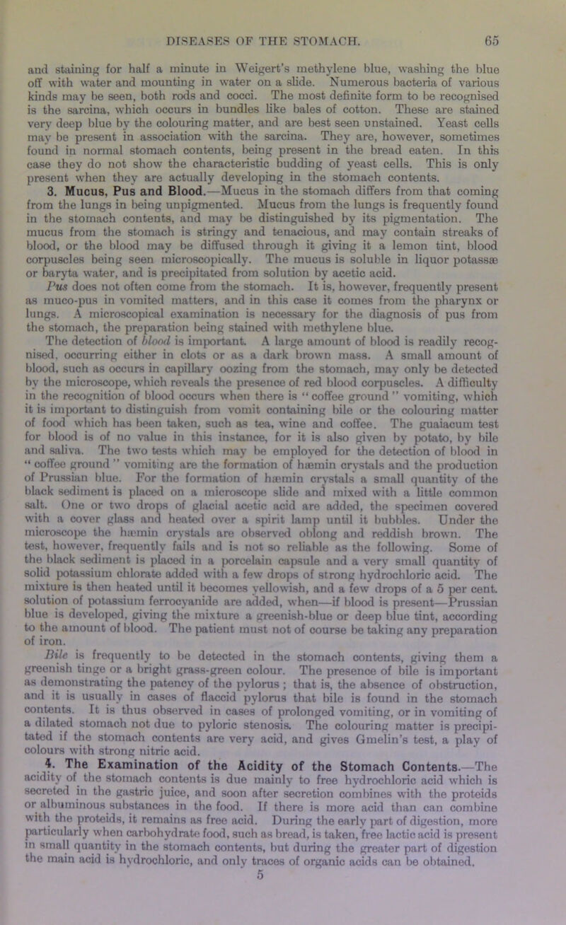and staining for half a minute in Weigert’s methylene blue, washing the blue off with water and mounting in water on a slide. Numerous bacteria of various kinds may he seen, both rods and cocci. The most definite form to lie recognised is the sarcina, which occurs in bundles like bales of cotton. These are stained very deep blue by the colouring matter, and are best seen unstained. Yeast cells may he present in association with the sarcina. They are, however, sometimes found in normal stomach contents, being present in the bread eaten. In this case they do not show the characteristic budding of yeast cells. This is only present when they are actually developing in the stomach contents. 3. Mucus, Pus and Blood.—Mucus in the stomach differs from that coming from the lungs in being unpigmented. Mucus from the lungs is frequently found in the stomach contents, and may be distinguished by its pigmentation. The mucus from the stomach is stringy and tenacious, and may contain streaks of blood, or the blood may be diffused through it giving it a lemon tint, blood corpuscles being seen microscopically. The mucus is soluble in liquor potass® or baryta water, and is precipitated from solution by acetic acid. Pus does not often come from the stomach. It is, however, frequently present as muco-pus in vomited matters, and in this case it comes from the pharynx or lungs. A microscopical examination is necessary for the diagnosis of pus from the stomach, the preparation being stained with methylene blue. The detection of blood is important. A large amount of blood is readily recog- nised. occurring either in clots or as a dark brown mass. A small amount of blood, such as occurs in capillary oozing from the stomach, may only be detected by the microscope, which reveals the presence of red blood corpuscles. A difficulty in the recognition of blood occurs when there is “ coffee ground ” vomiting, which it is important to distinguish from vomit containing bile or the colouring matter of food which has been taken, such as tea, wine and coffee. The guaiacum test for blood is of no value in this instance, for it is also given by potato, by bile and saliva. The two tests which may be employed for the detection of blood in “ coffee ground ” vomiting are the formation of hiemin crystals and the production of Prussian blue. For the formation of h®min crystals a small quantity of the black sediment is placed on a microscope slide and mixed with a little common salt. One or two drops of glacial acetic acid are added, the specimen covered with a cover glass and heated over a spirit lamp until it bubbles. Under the microscope the htemin crystals are observed oblong and reddish brown. The test, however, frequently fails and is not so reliable as the following. Some of the black sediment is placed in a porcelain capsule and a very small quantity of solid potassium chlorate added with a few drops of strong hydrochloric acid. The mixture is then heated until it becomes yellowish, and a few drops of a 5 per cent, solution of potassium ferrocyanide are added, when—if blood is present—Prussian blue is developed, giving the mixture a greenish-blue or deep blue tint, according to the amount of blood. The patient must not of oourse be taking any preparation of iron. Bile is frequently to be detected in the stomach contents, giving them a greenish tinge or a bright grass-green colour. The presence of bile is important as demonstrating the patency of the pylorus ; that is, the absence of obstruction, and it is usually in cases of flaccid pylorus that bile is found in the stomach contents. It is thus observed in cases of prolonged vomiting, or in vomiting of a dilated stomach not due to pyloric stenosis. The colouring matter is precipi- tated if the stomach contents are very acid, and gives Gmelin’s test, a play of colours with strong nitric acid. 4. The Examination of the Acidity of the Stomach Contents.—The acidity of the stomach contents is due mainly to free hydrochloric acid which is secreted in the gastric juice, and soon after secretion combines with the proteids or albuminous substances in the food. If there is more acid than can combine with the proteids, it remains as free acid. During the early part of digestion, more particularly when carbohydrate food, such as bread, is taken, free lactic acid is present in small quantity in the stomach contents, but during the greater part of digestion the main acid is hvdrochloric, and only traces of organic acids can 1)6 obtained, 5