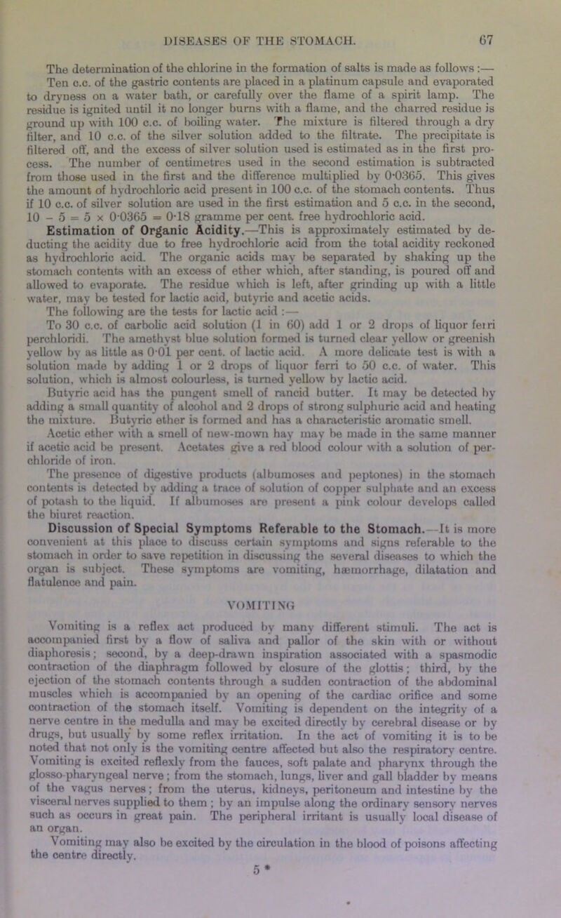 The determination of the chlorine in the formation of salts is made as follows :— Ten c.c. of the gastric contents are placed in a platinum capsule and evaporated to dryness on a water bath, or carefully over the flame of a spirit lamp. The residue is ignited until it no longer burns with a flame, and the charred residue is ground up with 100 c.c. of boiling water. The mixture is filtered through a dry filter, and 10 c.c. of the silver solution added to the filtrate. The precipitate is filtered off, and the excess of silver solution used is estimated as in the first pro- cess. The number of centimetres used in the second estimation is subtracted from those used in the first and the difference multiplied by 00365. This gives the amount of hydrochloric acid present in 100 c.c. of the stomach contents. Thus if 10 c.c. of silver solution are used in the first estimation and 5 c.c. in the second, 10 - 5 = 5 x 0 0365 = 0T8 gramme per cent, free hydrochloric acid. Estimation of Organic Acidity.—This is approximately estimated by de- ducting the acidity due to free hydrochloric acid from the total acidity reckoned as hydrochloric acid. The organic acids may be separated by shaking up the stomach contents with an excess of ether which, after standing, is poured off and allowed to evaporate. The residue which is left, after grinding up with a little water, may be tested for lactic acid, butyric and acetic acids. The following are the tests for lactic acid :— To 30 c.c. of carbolic acid solution (1 in 60) add 1 or 2 drops of liquor feiri perchloridi. The amethyst blue solution formed is turned clear yellow or greenish yellow by as little as 0'01 per cent, of lactic acid. A more delicate test is with a solution made by adding 1 or 2 drops of liquor ferri to 50 c.c. of water. This solution, which is almost colourless, is turned yellow by lactic acid. Butyric acid has the pungent smell of rancid butter. It may be detected by adding a small quantity of alcohol and 2 drops of strong sulphuric acid and heating the mixture. Butyric ether is formed and has a characteristic aromatic smell. Acetic ether with a smell of new-mown hay may be made in the same manner if acetic acid be present. Acetates give a red blood colour with a solution of per- chloride of iron. The presence of digestive products (albumoses and peptones) in the stomach contents is detected by adding a trace of solution of copper sulphate and an excess of potash to the liquid. If albumoses are present a pink colour develops called the biuret reaction. Discussion of Special Symptoms Referable to the Stomach. —It is more convenient at this place to discuss certain symptoms and signs referable to the stomach in order to stive repetition in discussing the several diseases to which the organ is subject. These symptoms are vomiting, htemorrhage, dilatation and flatulence and pain. VOMITING Vomiting is a reflex act produced by many different stimuli. The act is accompanied first by a flow of saliva and pallor of the skin with or without diaphoresis; second, by a deep-dr.iwn inspiration associated with a spasmodic contraction of the diaphragm followed by closure of the glottis; third, by the ejection of the stomach contents through a sudden contraction of the abdominal muscles which is accompanied by an opening of the cardiac orifice and some contraction of the stomach itself. Vomiting is dependent on the integrity of a nerve centre in the medulla and may be excited directly by cerebral disease or by drugs, but usually by some reflex irritation. In the act of vomiting it is to be noted that not only is the vomiting centre affected but also the respiratory centre. \ omiting is excited reflexlv from the fauces, soft palate and pharynx through the glosso pharyngeal nerve ; from the stomach, lungs, liver and gall bladder by means of the vagus nerves; from the uterus, kidneys, peritoneum and intestine by the visceral nerves supplied to them ; by an impulse along the ordinary sensory nerves such as occurs in great pain. The peripheral irritant is usually local disease of an organ. Vomiting may also be excited by the circulation in the blood of poisons affecting the centre directly. 5 *