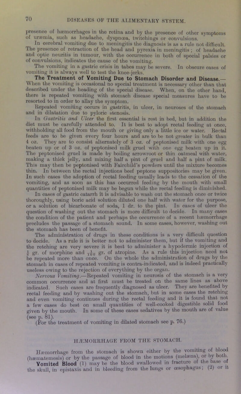 presence of haemorrhages in the retina and by the presence of other symptoms of uraemia, such as headache, dyspnoea, twitchings or convulsions. In cerebral vomiting due to meningitis the diagnosis is as a rule not difficult. The presence of retraction of the head and pyrexia in meningitis ; of headache and optic neuritis in tumour, with the occurrence in both of special palsies or of convulsions, indicates the cause of the vomiting. The vomiting in a gastric crisis in tabes may be severe. In obscure cases of vomiting it is always well to test the knee-jerks. The Treatment of Yomiting Due to Stomach Disorder and Disease.— When the vomiting is occasional no special treatment is necessary other than that described under the heading of the special disease. When, on the other hand, there is repeated vomiting with stomach disease special measures have to be resorted to in order to allay the symptom. Repeated vomiting occurs in gastritis, in ulcer, in neuroses of the stomach and in dilatation due to pyloric stenosis. In Gastritis and Ulcer the first essential is rest in bed, but in addition the diet must be carefully attended to. It is best to adopt rectal feeding at once, withholding all food from the mouth or giving only a little ice or water. Rectal feeds are to be given every four hours and are to be not greater in bulk than 4 oz. They are to consist alternately of 3 oz. of peptonised milk with one egg beaten up or of 3 oz. of peptonised milk gruel with one egg beaten up in it. The peptonised gruel is made by boiling arrowroot or thin oatmeal with water, making a thick jelly, and mixing half a pint of gruel and half a pint of milk. This may then be peptonised with Fairchild’s powders until the mixture becomes thin. In between the rectal injections beef peptone suppositories may be given. In such cases the adoption of rectal feeding usually leads to the cessation of the vomiting, and as soon as this has occurred feeding by the mouth with small quantities of peptonised milk may be begun while the rectal feeding is diminished. In cases of gastric catarrh it is advisable to wash out the stomach once or twice thoroughly, using boric acid solution diluted one half with water for the purpose, or a solution of bicarbonate of soda, 1 dr. to the pint. In cases of ulcer the question of washing out the stomach is more difficult to decide. In many cases the condition of the patient and perhaps the occurrence of a recent haemorrhage precludes the passage of a stomach sound. In some cases, however, washing out the stomach has been of benefit. The administration of drugs in these conditions is a very difficult question to decide. As a rule it is better not to administer them, but if the vomiting and the retching are very severe it is best to administer a hypodermic injection of A gr. of morphine and gr. of atropine. As a rule this injection need not be repeated more than once. On the whole the administration of drugs by the stomach in cases of repeated vomiting is contra-indicated, and is indeed practically useless owing to the rejection of everything by the organ. Nervous Vomiting.—Repeated vomiting in neurosis of the stomach is a very common occurrence and at first must be treated on the same lines as above indicated. Such cases are frequently diagnosed as ulcer. They are benefited by rectal feeding and by washing out the stomach, but in some cases the retching and even vomiting continues during the rectal feeding and it is found that not a few cases do best on small quantities of well-cooked digestible solid food given by the mouth. In some of these cases sedatives by the mouth are of value (see p. 81). (For the treatment of vomiting in dilated stomach see p. 76.) HAEMORRHAGE FROM THE STOMACH. Haemorrhage from the stomach is shown either by the vomiting of blood (hamiatemesis) or by the passage of blood in the motions (mehena) or by botlc Vomited Blood (1) may be the blood swallowed in fracture of the base of the skull, in epistaxis and in bleeding from the lungs or oesophagus; (2) or it