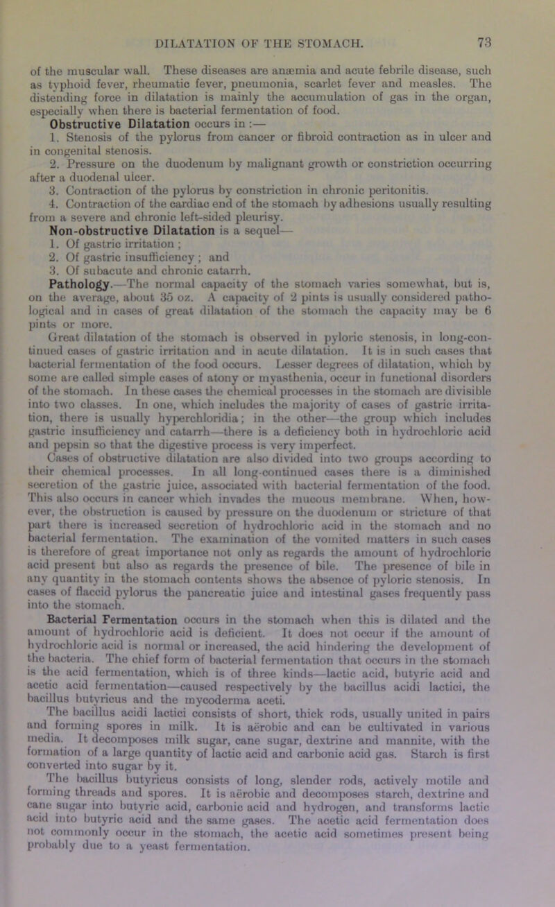 of the muscular wall. These diseases are anaemia and acute febrile disease, such as typhoid fever, rheumatic fever, pneumonia, scarlet fever and measles. The distending force in dilatation is mainly the accumulation of gas in the organ, especially when there is bacterial fermentation of food. Obstructive Dilatation occurs in :— 1. Stenosis of the pylorus from cancer or fibroid contraction as in ulcer and in congenital stenosis. 2. Pressure on the duodenum by malignant growth or constriction occurring after a duodenal uicer. 3. Contraction of the pylorus by constriction in chronic peritonitis. 4. Contraction of the cardiac end of the stomach by adhesions usually resulting from a severe and chronic left-sided pleurisy. Non-obstructive Dilatation is a sequel— 1. Of gastric irritation ; 2. Of gastric insufficiency ; and 3. Of subacute and chronic catarrh. Pathology.—The normal capacity of the stomach varies somewhat, but is, on the average, about 35 oz. A capacity of 2 pints is usually considered patho- logical and in cases of great dilatation of the stomach the capacity may be 6 pints or more. Great dilatation of the stomach is observed in pyloric stenosis, in long-con- tinued cases of gastric irritation and in acute dilatation. It is in such cases that Iwicterial fermentation of the food occurs. Lesser degrees of dilatation, which by some are called simple cases of atony or myasthenia, occur in functional disorders of the stomach. In these cases the chemical processes in the stomach are divisible into two classes. In one, which includes the majority of cases of gastric irrita- tion, there is usually hyperchloridia; in the other—the group which includes gastric insufficiency and catarrh—there is a deficiency both in hydrochloric acid and pepsin so that the digestive process is very imperfect. Cases of obstructive dilatation are also divided into two groups according to their chemical processes. In all long-continued cases there is a diminished secretion of the gastric juice, associated with bacterial fermentation of the food. This also occurs in cancer which invades the mucous membrane. When, how- ever, the obstruction is caused by pressure on the duodenum or stricture of that part there is increased secretion of hydrochloric acid in the stomach and no bacterial fermentation. The examination of the vomited matters in such cases is therefore of great importance not only as regards the amount of hydrochloric acid present but also as regards the presence of bile. The presence of bile in any quantity in the stomach contents shows the absence of pyloric stenosis. In cases of flaccid pylorus the pancreatic juice and intestinal gases frequently pass into the stomach. Bacterial Fermentation occurs in the stomach when this is dilated and the amount of hydrochloric acid is deficient. It does not occur if the amount of hydrochloric acid is normal or increased, the acid hindering the development of the bacteria. The chief form of bacterial fermentation that occurs in the stomach is the acid fermentation, which is of three kinds—lactic acid, butyric acid and acetic acid fermentation—caused respectively by the bacillus acidi lactici, the bacillus butyricus and the mycoderma aceti. The bacillus acidi lactici consists of short, thick rods, usually united in pairs and forming spores in milk. It is aerobic and can be cultivated in various media. It decomposes milk sugar, cane sugar, dextrine and mannite, with the formation of a large quantity of lactic acid and carbonic acid gas. Starch is first converted into sugar by it. The bacillus butyricus consists of long, slender rods, actively motile and forming threads and spores. It is aerobic and decomposes starch, dextrine and cane sugar into butyric acid, carl>onic acid and hydrogen, and transforms lactic acid into butyric acid and the same gases. The acetic acid fermentation does not commonly occur in the stomach, the acetic acid sometimes present being probably due to a yeast fermentation.