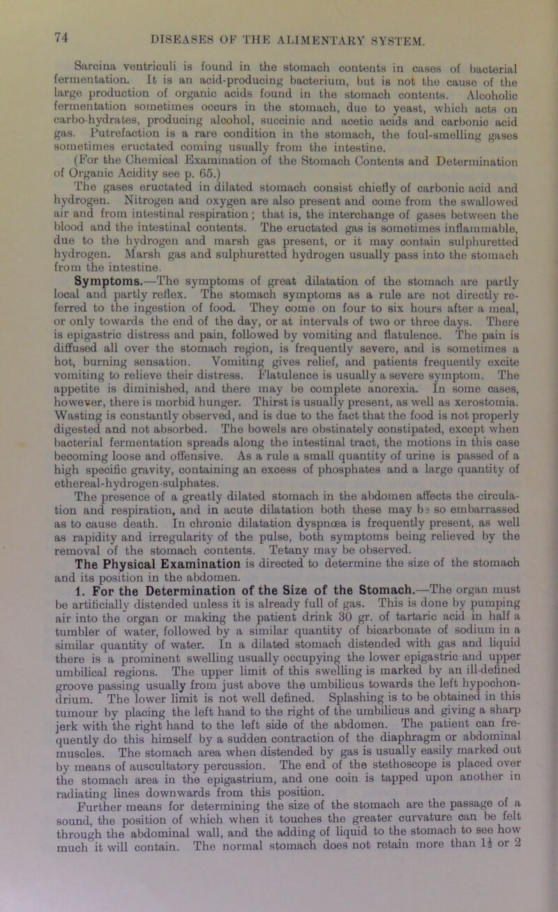 Sarcina veatriculi is found in the stomach contents in cases of bacterial fermentation. It is an acid-producing bacterium, but is not the cause of the large production of organic acids found in the stomach contents. Alcoholic fermentation sometimes occurs in the stomach, due to yeast, which acts on carbo-hydrates, producing alcohol, succinic and acetic acids and carbonic acid gas. Putrefaction is a rare condition in the stomach, the foul-smelling gases sometimes eructated coming usually from the intestine. (For the Chemical Examination of the Stomach Contents and Determination of Organic Acidity see p. 65.) The gases eructated in dilated stomach consist chiefly of carbonic acid and hydrogen. Nitrogen and oxygen are also present and come from the swallowed air and from intestinal respiration; that is, the interchange of gases between the blood and the intestinal contents. The eructated gas is sometimes inflammable, due to the hydrogen and marsh gas present, or it may contain sulphuretted hydrogen. Marsh gas and sulphuretted hydrogen usually pass into the stomach from the intestine. Symptoms.—The symptoms of great dilatation of the stomach are partly local and partly reflex. The stomach symptoms as a rule are not directly re- ferred to the ingestion of food. They come on four to six hours after a meal, or only towards the end of the day, or at intervals of two or three days. There is epigastric distress and pain, followed by vomiting and flatulence. The pain is diffused all over the stomach region, is frequently severo, and is sometimes a hot, burning sensation. Vomiting gives relief, and patients frequently excite vomiting to relieve their distress. Flatulence is usually a severe symptom. The appetite is diminished, and there may be complete anorexia. In some cases, however, there is morbid hunger. Thirst is usually present, as well as xerostomia. Wasting is constantly observed, and is due to the fact that the food is not properly digested and not absorbed. The bowels are obstinately constipated, except when bacterial fermentation spreads along the intestinal tract, the motions in this case becoming loose and offensive. As a rule a small quantity of urine is passed of a high specific gravity, containing an excess of phosphates and a large quantity of ethereal-hydrogen-sulphates. The presence of a greatly dilated stomach in the abdomen affects the circula- tion and respiration, and in acute dilatation both these may b^ so embarrassed as to cause death. In chronic dilatation dyspnoea is frequently present, as well as rapidity and irregularity of the pulse, both symptoms being relieved by the removal of the stomach contents. Tetany may be observed. The Physical Examination is directed to determine the size of the stomach and its position in the abdomen. 1. For the Determination of the Size of the Stomach.—The organ must be artificially distended unless it is already full of gas. This is done by pumping air into the organ or making the patient drink 30 gr. of tartaric acid in half a tumbler of water, followed by a similar quantity of bicarbonate of sodium in a similar quantity of water. In a dilated stomach distended with gas and liquid there is a prominent swelling usually occupying the lower epigastric and upper umbilical regions. The upper limit of this swelling is marked by an ill-defined groove passing usually from just above the umbilicus towards the left hypochon- drium. The lower limit is not well defined. Splashing is to be obtained in this tumour by placing the left hand to the right of the umbilicus and giving a sharp jerk with the right hand to the left side of the abdomen. The patient can fre- quently do this himself by a sudden contraction of the diaphragm or abdominal muscles. The stomach area when distended by gas is usually easily marked out by means of auscultatory percussion. The end of the stethoscope is placed over the stomach area in the epigastrium, and one coin is tapped upon another in radiating lines downwards from this position. Further means for determining the size of the stomach are the passage of a sound, the position of which when it touches the greater curvature can be felt through the abdominal wall, and the adding of liquid to the stomach to see how much it will contain. The normal stomach does not retain more than li or 2