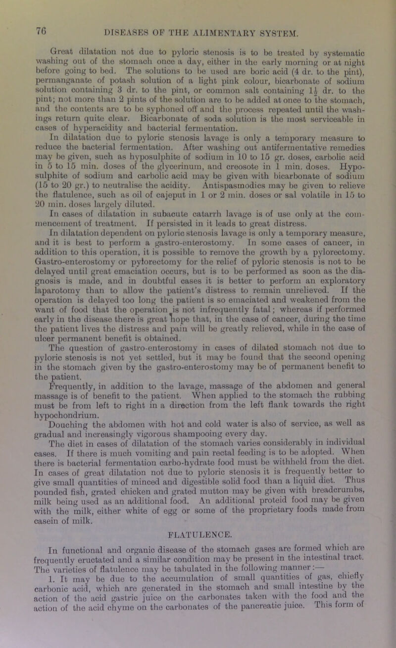 Great dilatation not due to pyloric stenosis is to be treated by systematic washing out of the stomach once a day, either in the early morning or at night before going to bed. The solutions to be used are boric acid (4 dr. to the pint), permanganate of potash solution of a light pink colour, bicarbonate of sodium solution containing 3 dr. to the pint, or common salt containing 1A dr. to the pint; not more than 2 pints of the solution are to be added at once to the stomach, and the contents are to be syphoned off and the process repeated until the wash- ings return quite clear. Bicarbonate of soda solution is the most serviceable in cases of hyperacidity and bacterial fermentation. In dilatation due to pyloric stenosis lavage is only a temporary measure to reduce the bacterial fermentation. After washing out antifennentative remedies may be given, such as hyposulphite of sodium in 10 to 15 gr. doses, carbolic acid in 5 to 15 min. doses of the glycerinum, and creosote in 1 min. doses. Hypo- sulphite of sodium and carbolic acid may be given with bicarbonate of sodium (15 to 20 gr.) to neutralise the acidity. Antispasmodics may be given to relieve the flatulence, such as oil of cajeput in 1 or 2 min. doses or sal volatile in 15 to 20 min. doses largely diluted. In cases of dilatation in subacute catarrh lavage is of use only at the com- mencement of treatment. If persisted in it leads to great distress. In dilatation dependent on pyloric stenosis lavage is only a temporary measure, and it is best to perform a gastro-enterostomy. In some cases of cancer, in addition to this operation, it is possible to remove the growth by a pylorectomy. Gastro-enterostomy or pylorectomy for the relief of pyloric stenosis is not to be delayed until great emaciation occurs, but is to be performed as soon as the dia- gnosis is made, and in doubtful cases it is better to perform an exploratory iaparotomy than to allow the patient’s distress to remain unrelieved. If the operation is delayed too long the patient is so emaciated and weakened from the want of food that the operation is not infrequently fatal; whereas if performed early in the disease there is great liope that, in the case of cancer, during the time the patient lives the distress and pain will be greatly relieved, while in the case of ulcer permanent benefit is obtained. The question of gastro-enterostomy in cases of dilated stomach not due to pyloric stenosis is not yet settled, hut it may be found that the second opening in the stomach given by the gastro-enterostomy may lie of permanent benefit to the patient. Frequently, in addition to the lavage, massage of the abdomen and general massage is of benefit to the patient. When applied to the stomach the rubbing must be from left to right in a direction from the left flank towards the right hypochondrium. Douching the abdomen with hot and cold water is also of service, as well as gradual and increasingly vigorous shampooing every day. The diet in cases of dilatation of the stomach varies considerably in individual cases. If there is much vomiting and pain rectal feeding is to be adopted. When there is bacterial fermentation carbo-hydrate food must be withheld from the diet. In cases of great dilatation not due to pyloric stenosis it is frequently better to give small quantities of minced and digestible solid food than a liquid diet. Thus pounded fish, grated chicken and grated mutton may be given with breadcrumbs, milk being used as an additional food. An additional proteid food may be given with the milk, either white of egg or some of the proprietary foods made from casein of milk. FLATULENCE. In functional and organic disease of the stomach gases are formed which are frequently eructated and a similar condition may be present in the intestinal tract. The varieties of flatulence may be tabulated in the following manner: 1. It may be due to the accumulation of small quantities of gas, chiefly carbonic acid, which are generated in the stomach and small intestine by the action of the acid gastric juice on the carbonates taken with the food and the action of the acid chyme on the carbonates of the pancreatic juice. This form of