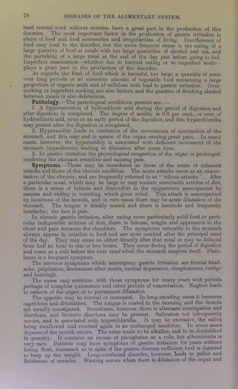 hard mental work without exercise have a great part in the production of this disorder. The most important factor in the production of gastric irritation is abuse of food and food accessories and irregularities of living. Insufficiency of food may lead to the disorder, but the more frequent cause is the eating of a large quantity of food at meals with too large quantities of alcohol and tea, and the partaking of a large meal at the end of the day just before going to bed. Imperfect mastication—whether due to hurried eating or to imperfect teeth— plays a great part in the production of the disorder. As regards the kind of food which is harmful, too large a quantity of meat over long periods or an excessive amount of vegetable food containing a large proportion of organic acids and of cellulose both lead to gastric irritation. Over- cooking or imperfect cooking are also factors, and the practice of drinking alcohol between meals is also deleterious. Pathology.—The pathological conditions present are :— 1. A hypersecretion of hydrochloric acid during the period of digestion and after digestion is completed. The degree of acidity is 0-3 per cent., or over, of hydrochloric acid, even at an early period of the digestion, and this hyperchloridia may persist after the digestion is completed. 2. Hyperacidity leads to excitation of the movements of contraction of the stomach, and this may end in spasm of the organ causing great pain. In many cases, however, the hyperacidity is associated with deficient movement of the stomach (myasthenia) leading to dilatation after some time. 3. In gastric irritation the physiological congestion of the organ is prolonged, rendering the stomach sensitive and causing pain. Symptoms.—These may be considered as those of the acute or subacute attacks and those of the chronic condition. The acute attacks occur as an exacer- bation of the chronic, and are frequently referred to as “ bilious attacks ”. After a particular meal, which may be large or may contain unsuitable articles of diet, there is a sense of fulness and discomfort in the epigastrium accompanied by nausea and ending in vomiting, which gives relief. This attack is accompanied by looseness of the bowels, and in rare cases there may be acute dilatation of the stomach. The tongue is thickly coated and there is lassitude and frequently headache ; the face is pale. In chronic gastric irritation, after eating more particularly solid food or parti- cular indigestible articles of diet, there is fulness, weight and oppression in the chest and pain between the shoulders. The symptoms referable to the stomach always appear in relation to food and are most marked after the principal meal of the day. They may come on either directly after that meal or may be delayed from half an hour to one or two hours. They occur during the period of digestion and cease as a rule before the next meal when the stomach empties itself. Flatu- lence is a frequent symptom. The nervous symptoms which accompany gastric irritation are frontal head- ache, palpitation, drowsiness after meals, mental depression, sleeplessness, vertigo and hiccough. The cases may continue with these symptoms for many years with periods perhaps of complete quiescence and other periods of exacerbation. Neglect leads to catarrh of the organ or to permanent dilatation. The appetite may be normal or increased. In long-standing cases it becomes capricious and diminishes. The tongue is coated in the morning and the bowels are usually constipated. Sometimes, however, there is alternate constipation and diarrhoea, and lienteric diarrhoea may be present. Salivation not infrequently occurs, and is associated with hyperchloridia. It may be excessive, the saliva being swallowed and vomited again in an unchanged condition. In some cases dryness of the mouth occurs. The urine tends to be alkaline, and to be diminished in quantity. It contains an excess of phosphates as a rule, but albuminuria is very rare. Patients may have symptoms of gastric irritation for years without losing flesh, inasmuch as in spite of the gastric distress sufficient lood is digested to keep up the weight. Long-continued disorder, however, leads to pallor and flabbiness of muscles. Wasting occurs when there is dilatation of the organ and