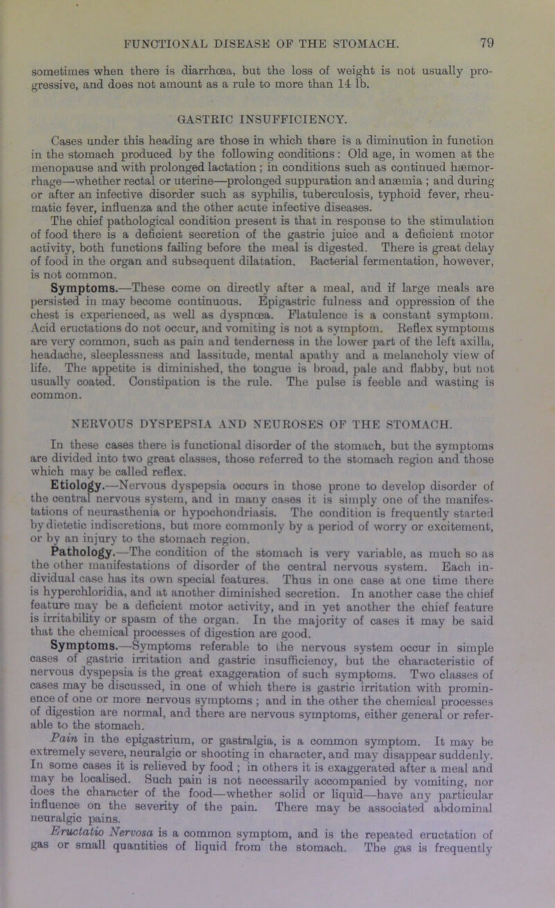 sometimes when there is diarrhoea, but the loss of weight is not usually pro- gressive, and does not amount as a rule to more than 14 lb. o ' GASTRIC INSUFFICIENCY. Cases under this heading are those in which there is a diminution in function in the stomach produced by the following conditions: Old age, in women at the menopause and with prolonged lactation ; in conditions such as continued haemor- rhage—whether rectal or uterine—prolonged suppuration and anaemia ; and during or after an infective disorder such as syphilis, tuberculosis, typhoid fever, rheu- matic fever, influenza and the other acute infective diseases. The chief pathological condition present is that in response to the stimulation of food there is a deficient secretion of the gastric juice and a deficient motor activity, both functions failing before the meal is digested. There is great delay of food in the organ and subsequent dilatation. Bacterial fermentation, however, is not common. Symptoms.—These come on directly after a meal, and if large meals are persisted in may become continuous. Epigastric fulness and oppression of the chest is experienced, as well as dyspncea. Flatulence is a constant symptom. Acid eructations do not occur, and vomiting is not a symptom. Reflex symptoms are very common, such as pain and tenderness in the lower part of the left axilla, headache, sleeplessness and lassitude, mental apathy and a melancholy view of life. The appetite is diminished, the tongue is broad, pale and flabby, but not usually coated. Constipation is the rule. The pulse is feeble and wasting is common. NERVOUS DYSPEPSIA AND NEUROSES OF THE STOMACH. In these cases there is functional disorder of the stomach, but the symptoms are divided into two great classes, those referred to the stomach region and those which may be called reflex. Etiology.—Nervous dyspepsia occurs in those prone to develop disorder of the central nervous system, and in many cases it is simply one of the manifes- tations of neurasthenia or hypochondriasis. The condition is frequently started by dietetic indiscretions, but more commoidy by a period of worry or excitement, or by an injury to the stomach region. Pathology.—The condition of the stomach is very variable, as much so as the other manifestations of disorder of the central nervous system. Each in- dividual case has its own special features. Thus in one case at one time there is hyperehloridia, and at another diminished secretion. In another case the chief feature may be a deficient motor activity, and in yet another the chief feature is irritability or spasm of the organ. In the majority of cases it may be said that the chemical processes of digestion are good. Symptoms.—Symptoms referable to the nervous system occur in simple cases of gastric irritation and gastric insufficiency, but the characteristic of nervous dyspepsia is the great exaggeration of such symptoms. Two classes of cases may be discussed, in one of which there is gastric irritation with promin- ence of one or more nervous symptoms ; and in the other the chemical processes of digestion are normal, and there are nervous symptoms, either general or refer- able to the stomach. Pain in the epigastrium, or gastralgia, is a common symptom. It may be extremely severe, neuralgic or shooting in character, and may disappear suddenly. In some cases it is relieved by food ; in others it is exaggerated after a meal and may be localised. Such pain is not necessarily accompanied by vomiting, nor does the character of the food—whether solid or liquid—have any particular influence on the severity of the pain. There may be associated abdominal neuralgic pains. hructatio Nervosa is a common symptom, and is the repeated eructation of gas or small quantities of liquid from the stomach. The gas is frequently